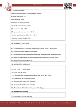 Diamantes rojos



                     a) Estado físico: Sólido

                 b) Apariencia: Polvos gránulos cristalinos blancos, inodoros.

                 c) Fórmula molecular: C4 H6 O6

                 d) Peso molecular: 150.09

                 e) pH: 2.1 en solución acuosa al 1 %

                 f) Presión de vapor: < 0.1 mbar a 20 ºC

                 g) Punto de fusión: 168 – 172 ºC

                 h) Temperatura de descomposición: > 220 ºC

                 i) Rotación específica (sol. al 20 %): + 11.9 - + 13.0

                 j) Solubilidad en agua: 1390 gr/l a 22 ºC


                 10).- ESTABILIDAD Y REACTIVIDAD


                 10.1.- Estabilidad Química: Estable bajo condiciones normales de Presión y Temperatura.

                 10.2.- Condiciones a evitar: Materias incompatibles.

                 10.3.- Incompatibilidad con otros materiales: Plata, bases, agentes oxidantes, agentes reductores.

                 10.4.- Productos de descomposición peligrosos: Monóxido de Carbono y Dióxido de Carbono.

                 10.5.- Polimerización peligrosa: No ocurre.

                 11).- INFORMACIÓN TOXICOLÓGICA


                 11.1.- CAS: 87 – 69 – 4: WW7875000

                 11.2.- LD50 / LC50: No consta.

                 11.3.- Carcinogenicidad: No contemplada en ACGIH, IARC, NIOSH, NTP, OSHA.

                 11.4.- Epidemiología: No hay datos disponibles.

                 11.5.- Neurotoxicidad: No hay datos disponibles.

                 11.6.- Mutagenicidad: No hay datos disponibles

                 11.7.- Otros estudios: Administración oral a perros LDLo = 5 gr/kg.

                 12).- INFORMACIÓN ECOLÓGICA


                 12.1.- Ecotoxicidad: DQO : 425 mgr O2/gr




Girasoles, 12 - 45701 MADRIDEJOS (Toledo) - Tel./Fax 925 463 896 - Móvil 696 369 854 diamantesrojos.weebly.com diamantesrojos2012@gmail.com
 