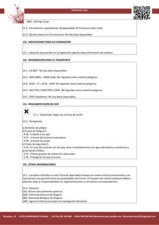 Diamantes rojos



                     DBO : 350 mgr O2/gr

                 12.2.- Persistencia y degradación: Biodegradable 95 % transcurridos 3 días

                 12.3.- Efectos tóxicos en el ecosistema: No hay datos disponibles.

                 13).- INDICACIONES PARA SU ELIMINACIÓN


                 13.1.- Desechar de acuerdo con la legislación vigente sobre eliminación de residuos.

                 14).- INFORMACIÓN PARA EL TRANSPORTE


                 14.1.- US DOT : No hay datos disponibles

                 14.2.- IMO (OMI) – IMDG Code: No regulado como material peligroso.

                 14.3.- ICAO – TI – LATA – DGR: No regulado como material peligroso.

                 14.4.- RID (TPF) / ADR (TPC) / ADN : No regulado como material peligroso.

                 14.5.- TDG Canadiense: No hay datos disponibles.

                 15).- REGLAMENTACIÓN DE USO


                           15.1.- Etiquetado: Según las normas de la CEE.

                 15.2.- Pictograma:

                 a) Símbolos de peligro:
                 b) Frases de Peligro R:
                 · R 36 : Irritante a los ojos
                 · R 37 : Irritante del sistema respiratorio.
                 · R 38 : Irritante de la piel
                 c) Frases de seguridad S:
                 · S 26 : En caso de contacto con los ojos, lavar inmediatamente con agua abundante y someterse a
                 prescripción médica.
                 · S 37 : Utilizar guantes de protección adecuados.
                 · S 39 : Protegerse los ojos y la cara.

                 16).- OTRAS INFORMACIONES


                 16.1.- Los datos indicados en esta Ficha de Seguridad se basan en nuestro actual conocimiento y no
                 representan una garantía sobre las propiedades del mismo. El receptor de nuestro producto deberá
                 observar, bajo su responsabilidad, las reglamentaciones y normativas correspondientes.

                 16.2.- Glosario:
                 CAS: Servicio de resúmenes químicos
                 DQO: Demanda Química de Oxigeno
                 DBO: Demanda Biológica de Oxigeno
                 LARC: Agencia internacional para la investigación del cáncer




Girasoles, 12 - 45701 MADRIDEJOS (Toledo) - Tel./Fax 925 463 896 - Móvil 696 369 854 diamantesrojos.weebly.com diamantesrojos2012@gmail.com
 