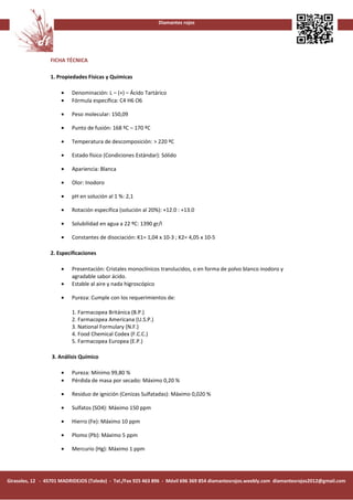 Diamantes rojos




                 FICHA TÉCNICA

                 1. Propiedades Físicas y Químicas

                      •   Denominación: L – (+) – Ácido Tartárico
                      •   Fórmula específica: C4 H6 O6

                      •   Peso molecular: 150,09

                      •   Punto de fusión: 168 ºC – 170 ºC

                      •   Temperatura de descomposición: > 220 ºC

                      •   Estado físico (Condiciones Estándar): Sólido

                      •   Apariencia: Blanca

                      •   Olor: Inodoro

                      •   pH en solución al 1 %: 2,1

                      •   Rotación específica (solución al 20%): +12.0 : +13.0

                      •   Solubilidad en agua a 22 ºC: 1390 gr/l

                      •   Constantes de disociación: K1= 1,04 x 10-3 ; K2= 4,05 x 10-5

                 2. Especificaciones

                      •   Presentación: Cristales monoclínicos translucidos, o en forma de polvo blanco inodoro y
                          agradable sabor ácido.
                      •   Estable al aire y nada higroscópico

                      •   Pureza: Cumple con los requerimientos de:

                          1. Farmacopea Británica (B.P.)
                          2. Farmacopea Americana (U.S.P.)
                          3. National Formulary (N.F.)
                          4. Food Chemical Codex (F.C.C.)
                          5. Farmacopea Europea (E.P.)

                  3. Análisis Químico

                      •   Pureza: Mínimo 99,80 %
                      •   Pérdida de masa por secado: Máximo 0,20 %

                      •   Residuo de ignición (Cenizas Sulfatadas): Máximo 0,020 %

                      •   Sulfatos (SO4): Máximo 150 ppm

                      •   Hierro (Fe): Máximo 10 ppm

                      •   Plomo (Pb): Máximo 5 ppm

                      •   Mercurio (Hg): Máximo 1 ppm




Girasoles, 12 - 45701 MADRIDEJOS (Toledo) - Tel./Fax 925 463 896 - Móvil 696 369 854 diamantesrojos.weebly.com diamantesrojos2012@gmail.com
 