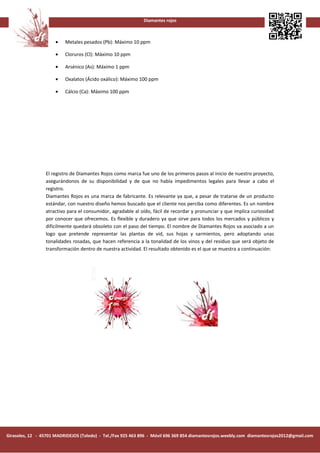 Diamantes rojos



                      •   Metales pesados (Pb): Máximo 10 ppm

                      •   Cloruros (Cl): Máximo 10 ppm

                      •   Arsénico (As): Máximo 1 ppm

                      •   Oxalatos (Ácido oxálico): Máximo 100 ppm

                      •   Cálcio (Ca): Máximo 100 ppm




                 El registro de Diamantes Rojos como marca fue uno de los primeros pasos al inicio de nuestro proyecto,
                 asegurándonos de su disponibilidad y de que no había impedimentos legales para llevar a cabo el
                 registro.
                 Diamantes Rojos es una marca de fabricante. Es relevante ya que, a pesar de tratarse de un producto
                 estándar, con nuestro diseño hemos buscado que el cliente nos perciba como diferentes. Es un nombre
                 atractivo para el consumidor, agradable al oído, fácil de recordar y pronunciar y que implica curiosidad
                 por conocer que ofrecemos. Es flexible y duradero ya que sirve para todos los mercados y públicos y
                 difícilmente quedará obsoleto con el paso del tiempo. El nombre de Diamantes Rojos va asociado a un
                 logo que pretende representar las plantas de vid, sus hojas y sarmientos, pero adoptando unas
                 tonalidades rosadas, que hacen referencia a la tonalidad de los vinos y del residuo que será objeto de
                 transformación dentro de nuestra actividad. El resultado obtenido es el que se muestra a continuación:




Girasoles, 12 - 45701 MADRIDEJOS (Toledo) - Tel./Fax 925 463 896 - Móvil 696 369 854 diamantesrojos.weebly.com diamantesrojos2012@gmail.com
 