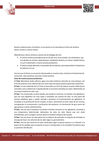 Diamantes rojos




                 Nuestra materia prima, el tartárico, se encuentra en la naturaleza en forma de tartárico
                 cálcico, tártaro y crémor tártaro.

                 Obtendremos crémor tartárico y tártaro de las bodegas de vino:
                    • El crémor tartárico procedente de las lías del vino, será enviado a las alcoholeras, que
                        tras destilar las mismas, obtendrá gran cantidad de alcohol y en menor medida tártaro,
                        el cual irá destinado a nuestro proceso productivo.
                    • El tártaro queda adherido a las paredes de los bidones, para desprenderlo limpiaremos
                        los bidones con cal.

                 Una vez que el tártaro se encuentra almacenado en nuestros silos, iniciamos el tratamiento de
                 conversión: sales tartáricas naturales / ácido tartárico.
                 Fases de nuestro proceso productivo:
                 1 º fase: Mezclamos ácido sulfúrico, agua y las sales tartáricas naturales en unos tanques, con
                 el fin de quitarles la cal; obteniendo una masa rojiza de textura pastosa (parecido a plastilina).
                 2ª fase: La masa obtenida de la 1ª fase es prensada con el fin de separar la parte sólida (yesos
                 conocidos como sulfatos) de la líquida (donde se encuentra disueltas las sales). Obteniendo así
                 una masa cristalina de color rojo.
                 3ª fase: Tras el prensado, la parte líquida, que queda en la prensa, se traslada a las agitadoras,
                 que son unos depósitos con unas aspas y revestidos con camisas de calor. En esta parte del
                 proceso añadimos agua y carbón activado y ponemos en funcionamiento las agitadoras. El
                 resultado es la purificación de los cristales, es decir, eliminamos el color rojizo de los mismos,
                 consiguiendo la concentración y purificación del producto y la eliminación de gran parte del
                 agua gracias a varios calentamientos.
                 4ª fase: Una vez que el producto ha estado el tiempo necesario en las agitadoras, sometido a
                 una temperatura determinada, obtenemos las sales de color blanco que aún están
                 humedecidas, para conseguir secarlas pasan al secadero (máquina de secado).
                 5ª fase: Una vez secas, las sales pasan por la máquina de tamizado; la máquina de tamizado se
                 encarga de hacer una selección de las sales según su granulometría.
                 6ª fase: Una vez que tenemos las sales clasificadas según su grosor pasaran a un almacén a la
                 espera de los pedidos para envasarlas al vacio e introducidas en los tonelillos herméticos para
                 su posterior distribución.



Girasoles, 12 - 45701 MADRIDEJOS (Toledo) - Tel./Fax 925 463 896 - Móvil 696 369 854 diamantesrojos.weebly.com diamantesrojos2012@gmail.com
 