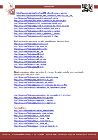 Diamantes rojos



                    http://issuu.com/drojos/docs/mod145_adninistradora_m_carmen
                    http://issuu.com/drojos/docs/md_145_contabilidad_facturaci_n_m__jos_
                 http://issuu.com/drojos/docs/mod145_comercial_marina
                 http://issuu.com/drojos/docs/mod145_encargado_de_almacen_feliz
                 http://issuu.com/drojos/docs/145_transportista_miguel_torres
                 http://issuu.com/drojos/docs/mod145_encargado_de_f_brica_jes_s_ten
                 http://issuu.com/drojos/docs/mod145_quimico_luis_mart_n
                 http://issuu.com/drojos/docs/mod145_operario_1__candelo
                 http://issuu.com/drojos/docs/mod145_operaria_2__carolina
                 http://issuu.com/drojos/docs/mod145_operario_3__silvia

                 T.A. 2: documentos para dar de alta a los trabajadores en Diamantes Rojos.
                 http://issuu.com/drojos/docs/mcarmen.com
                 http://issuu.com/drojos/docs/t2_maria_jos
                 http://issuu.com/drojos/docs/tadptoventas
                 http://issuu.com/drojos/docs/t2_f_lix
                 http://issuu.com/drojos/docs/t2miguel
                 http://issuu.com/drojos/docs/t2_jes_s
                 http://issuu.com/drojos/docs/t2_qu_mico
                 http://issuu.com/drojos/docs/taoperario1
                 http://issuu.com/drojos/docs/t2_carolina
                 http://issuu.com/drojos/docs/t2_silvia

                 Cálculo retenciones: cálculo porcentaje de retención de cada trabajador según su situación
                 personal, para retención en nómina.
                 http://issuu.com/drojos/docs/m_carmen_administradora
                 http://issuu.com/drojos/docs/retenciones_m__jose
                 http://issuu.com/drojos/docs/retenci_n_de_marina
                 http://issuu.com/drojos/docs/retenci_n_encargado_de_almacen_feliz
                 http://issuu.com/drojos/docs/retenciones_de_transportista_miguel



                 http://issuu.com/drojos/docs/retenciones_de_encargado_de_f_brica_jes_s
                 http://issuu.com/drojos/docs/retenciones_quimico
                 http://issuu.com/drojos/docs/operario_2__carolina
                 http://issuu.com/drojos/docs/retenciones_operario_3_

                 Nóminas Enero.
                 http://issuu.com/drojos/docs/recibo_administrador
                 http://issuu.com/drojos/docs/extra_mjos_contable
                 http://issuu.com/drojos/docs/n__mina_marina
                 http://issuu.com/drojos/docs/n__mina_f__lix
                 http://issuu.com/drojos/docs/n__mina_miguel__1_
                 http://issuu.com/drojos/docs/n__mina_jes__s
                 http://issuu.com/drojos/docs/n__mina_luis_eduardo__1_



Girasoles, 12 - 45701 MADRIDEJOS (Toledo) - Tel./Fax 925 463 896 - Móvil 696 369 854 diamantesrojos.weebly.com diamantesrojos2012@gmail.com
 