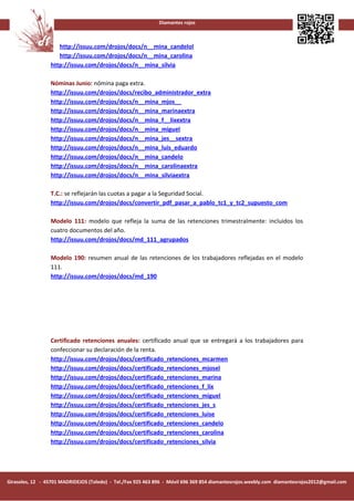 Diamantes rojos



                    http://issuu.com/drojos/docs/n__mina_candelol
                    http://issuu.com/drojos/docs/n__mina_carolina
                 http://issuu.com/drojos/docs/n__mina_silvia

                 Nóminas Junio: nómina paga extra.
                 http://issuu.com/drojos/docs/recibo_administrador_extra
                 http://issuu.com/drojos/docs/n__mina_mjos__
                 http://issuu.com/drojos/docs/n__mina_marinaextra
                 http://issuu.com/drojos/docs/n__mina_f__lixextra
                 http://issuu.com/drojos/docs/n__mina_miguel
                 http://issuu.com/drojos/docs/n__mina_jes__sextra
                 http://issuu.com/drojos/docs/n__mina_luis_eduardo
                 http://issuu.com/drojos/docs/n__mina_candelo
                 http://issuu.com/drojos/docs/n__mina_carolinaextra
                 http://issuu.com/drojos/docs/n__mina_silviaextra

                 T.C.: se reflejarán las cuotas a pagar a la Seguridad Social.
                 http://issuu.com/drojos/docs/convertir_pdf_pasar_a_pablo_tc1_y_tc2_supuesto_com

                 Modelo 111: modelo que refleja la suma de las retenciones trimestralmente: incluidos los
                 cuatro documentos del año.
                 http://issuu.com/drojos/docs/md_111_agrupados

                 Modelo 190: resumen anual de las retenciones de los trabajadores reflejadas en el modelo
                 111.
                 http://issuu.com/drojos/docs/md_190




                 Certificado retenciones anuales: certificado anual que se entregará a los trabajadores para
                 confeccionar su declaración de la renta.
                 http://issuu.com/drojos/docs/certificado_retenciones_mcarmen
                 http://issuu.com/drojos/docs/certificado_retenciones_mjosel
                 http://issuu.com/drojos/docs/certificado_retenciones_marina
                 http://issuu.com/drojos/docs/certificado_retenciones_f_lix
                 http://issuu.com/drojos/docs/certificado_retenciones_miguel
                 http://issuu.com/drojos/docs/certificado_retenciones_jes_s
                 http://issuu.com/drojos/docs/certificado_retenciones_luise
                 http://issuu.com/drojos/docs/certificado_retenciones_candelo
                 http://issuu.com/drojos/docs/certificado_retenciones_carolina
                 http://issuu.com/drojos/docs/certificado_retenciones_silvia




Girasoles, 12 - 45701 MADRIDEJOS (Toledo) - Tel./Fax 925 463 896 - Móvil 696 369 854 diamantesrojos.weebly.com diamantesrojos2012@gmail.com
 