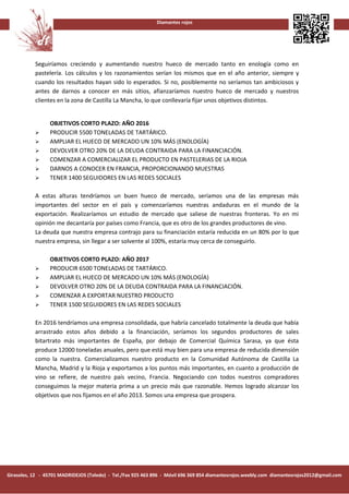 Diamantes rojos




           Seguiríamos creciendo y aumentando nuestro hueco de mercado tanto en enología como en
           pastelería. Los cálculos y los razonamientos serían los mismos que en el año anterior, siempre y
           cuando los resultados hayan sido lo esperados. Si no, posiblemente no seríamos tan ambiciosos y
           antes de darnos a conocer en más sitios, afianzaríamos nuestro hueco de mercado y nuestros
           clientes en la zona de Castilla La Mancha, lo que conllevaría fijar unos objetivos distintos.


                 OBJETIVOS CORTO PLAZO: AÑO 2016
                PRODUCIR 5500 TONELADAS DE TARTÁRICO.
                AMPLIAR EL HUECO DE MERCADO UN 10% MÁS (ENOLOGÍA)
                DEVOLVER OTRO 20% DE LA DEUDA CONTRAIDA PARA LA FINANCIACIÓN.
                COMENZAR A COMERCIALIZAR EL PRODUCTO EN PASTELERIAS DE LA RIOJA
                DARNOS A CONOCER EN FRANCIA, PROPORCIONANDO MUESTRAS
                TENER 1400 SEGUIDORES EN LAS REDES SOCIALES

           A estas alturas tendríamos un buen hueco de mercado, seríamos una de las empresas más
           importantes del sector en el país y comenzaríamos nuestras andaduras en el mundo de la
           exportación. Realizaríamos un estudio de mercado que saliese de nuestras fronteras. Yo en mi
           opinión me decantaría por países como Francia, que es otro de los grandes productores de vino.
           La deuda que nuestra empresa contrajo para su financiación estaría reducida en un 80% por lo que
           nuestra empresa, sin llegar a ser solvente al 100%, estaría muy cerca de conseguirlo.

                 OBJETIVOS CORTO PLAZO: AÑO 2017
                PRODUCIR 6500 TONELADAS DE TARTÁRICO.
                AMPLIAR EL HUECO DE MERCADO UN 10% MÁS (ENOLOGÍA)
                DEVOLVER OTRO 20% DE LA DEUDA CONTRAIDA PARA LA FINANCIACIÓN.
                COMENZAR A EXPORTAR NUESTRO PRODUCTO
                TENER 1500 SEGUIDORES EN LAS REDES SOCIALES

           En 2016 tendríamos una empresa consolidada, que habría cancelado totalmente la deuda que había
           arrastrado estos años debido a la financiación, seríamos los segundos productores de sales
           bitartrato más importantes de España, por debajo de Comercial Química Sarasa, ya que ésta
           produce 12000 toneladas anuales, pero que está muy bien para una empresa de reducida dimensión
           como la nuestra. Comercializamos nuestro producto en la Comunidad Autónoma de Castilla La
           Mancha, Madrid y la Rioja y exportamos a los puntos más importantes, en cuanto a producción de
           vino se refiere, de nuestro país vecino, Francia. Negociando con todos nuestros compradores
           conseguimos la mejor materia prima a un precio más que razonable. Hemos logrado alcanzar los
           objetivos que nos fijamos en el año 2013. Somos una empresa que prospera.




Girasoles, 12 - 45701 MADRIDEJOS (Toledo) - Tel./Fax 925 463 896 - Móvil 696 369 854 diamantesrojos.weebly.com diamantesrojos2012@gmail.com
 