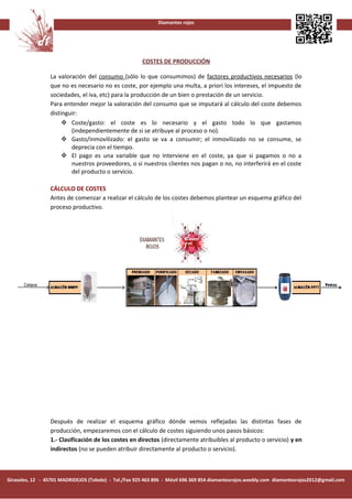 Diamantes rojos




                                                       COSTES DE PRODUCCIÓN

                 La valoración del consumo (sólo lo que consumimos) de factores productivos necesarios (lo
                 que no es necesario no es coste, por ejemplo una multa, a priori los intereses, el impuesto de
                 sociedades, el iva, etc) para la producción de un bien o prestación de un servicio.
                 Para entender mejor la valoración del consumo que se imputará al cálculo del coste debemos
                 distinguir:
                       Coste/gasto: el coste es lo necesario y el gasto todo lo que gastamos
                         (independientemente de si se atribuye al proceso o no).
                       Gasto/inmovilizado: el gasto se va a consumir; el inmovilizado no se consume, se
                         deprecia con el tiempo.
                       El pago es una variable que no interviene en el coste, ya que si pagamos o no a
                         nuestros proveedores, o si nuestros clientes nos pagan o no, no interferirá en el coste
                         del producto o servicio.

                 CÁLCULO DE COSTES
                 Antes de comenzar a realizar el cálculo de los costes debemos plantear un esquema gráfico del
                 proceso productivo.




                 Después de realizar el esquema gráfico dónde vemos reflejadas las distintas fases de
                 producción, empezaremos con el cálculo de costes siguiendo unos pasos básicos:
                 1.- Clasificación de los costes en directos (directamente atribuibles al producto o servicio) y en
                 indirectos (no se pueden atribuir directamente al producto o servicio).



Girasoles, 12 - 45701 MADRIDEJOS (Toledo) - Tel./Fax 925 463 896 - Móvil 696 369 854 diamantesrojos.weebly.com diamantesrojos2012@gmail.com
 