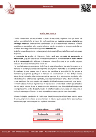 Diamantes rojos




                                                         POLÍTICA DE PRECIOS

                 Cuando comenzamos a trabajar la fase 3.- Toma de decisiones, el primer paso que dimos fue
                 realizar un análisis Dafo, a través del cual decidimos que nuestra empresa adoptaría una
                 estrategia defensiva; potenciaremos las fortalezas con el fin de minimizar amenazas. También
                 resaltábamos que debido a las características de nuestro producto, un producto estándar, en
                 cuanto al marketing nuestra estrategia será indiferenciada.
                 Será ahora, cuando conforme a esta estrategia defensiva indiferenciada fijaremos la estrategia
                 de precios.
                 La estrategia de precios de Diamantes Rojos será una estrategia de penetración o
                 introducción, ya que la idea es que nuestras sales entren en el mercado con un precio inferior
                 al de la competencia, aún sabiendo el riesgo que esto conlleva; que se nos perciba como un
                 producto de calidad inferior aún no siendo así.
                 Por otro lado sabemos que dentro de la fase de vida del producto, las sales bitartrato, en el
                 mercado de la enología, donde nos dirigiremos en un primer momento, se encuentra en la fase
                 de madurez, lo que supone que el margen de maniobra se vea reducido; las ventas se
                 mantienen y los precios que hay en el mercado nos condicionaran a la hora de fijar nuestro
                 precio. Por el contrario, si hacemos referencia al mercado de la alimentación, donde las sales
                 bitartrato aún no están siendo explotadas, nos encontraríamos en la fase de crecimiento, por
                 lo que podríamos fijar unos precios más elevados debido a la escasa competencia en el sector.
                 También cabe resaltar que dependiendo de los costes de oportunidad, existe la posibilidad de
                 fijar un precio normal al que le aplicaremos un porcentaje, que dependerá del margen que
                 obtengamos en los costes de oportunidad y de esta forma obtener un precio con descuento, el
                 cual utilizaremos para fidelizar, atraer o promocionar nuestro producto en el mercado.

                 Una vez realizados los cálculos de costes; que fijan el mínimo de referencia de nuestro precio
                 de venta, el precio medio de la competencia y el máximo que nuestro cliente potencial está
                 dispuesto a pagar hemos llegado a la siguiente conclusión:



                                                     Precio máximo              6,00 €

                                                      Precio medio              4,50 €

                                                    Diamantes Rojos             3,50 €




Girasoles, 12 - 45701 MADRIDEJOS (Toledo) - Tel./Fax 925 463 896 - Móvil 696 369 854 diamantesrojos.weebly.com diamantesrojos2012@gmail.com
 