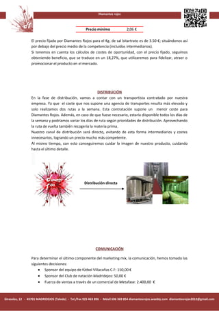 Diamantes rojos



                                                     Precio mínimo              2,06 €

                 El precio fijado por Diamantes Rojos para el Kg. de sal bitartrato es de 3.50 €; situándonos así
                 por debajo del precio medio de la competencia (incluidos intermediarios).
                 Si tenemos en cuenta los cálculos de costes de oportunidad, con el precio fijado, seguimos
                 obteniendo beneficio, que se traduce en un 18,27%, que utilizaremos para fidelizar, atraer o
                 promocionar el producto en el mercado.




                                                         DISTRIBUCIÓN
                 En la fase de distribución, vamos a contar con un transportista contratado por nuestra
                 empresa. Ya que el coste que nos supone una agencia de transportes resulta más elevado y
                 solo realizamos dos rutas a la semana. Esta contratación supone un menor coste para
                 Diamantes Rojos. Además, en caso de que fuese necesario, estaría disponible todos los días de
                 la semana y podríamos variar los días de ruta según prioridades de distribución. Aprovechando
                 la ruta de vuelta también recogería la materia prima.
                 Nuestro canal de distribución será directo, evitando de esta forma intermediarios y costes
                 innecesarios, logrando un precio mucho más competente.
                 Al mismo tiempo, con esto conseguiremos cuidar la imagen de nuestro producto, cuidando
                 hasta el último detalle.




                                                    Distribución directa




                                                            COMUNICACIÓN

                 Para determinar el último componente del marketing mix, la comunicación, hemos tomado las
                 siguientes decisiones:
                     • Sponsor del equipo de fútbol Villacañas C.F: 150,00 €
                     • Sponsor del Club de natación Madridejos: 50,00 €
                     • Fuerza de ventas a través de un comercial de Metafase: 2.400,00 €



Girasoles, 12 - 45701 MADRIDEJOS (Toledo) - Tel./Fax 925 463 896 - Móvil 696 369 854 diamantesrojos.weebly.com diamantesrojos2012@gmail.com
 