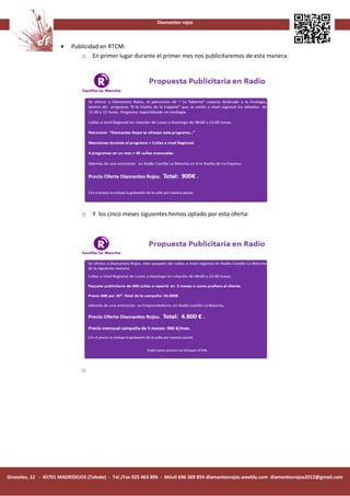 Diamantes rojos



                      •   Publicidad en RTCM:
                             o En primer lugar durante el primer mes nos publicitaremos de esta manera:




                               o   Y los cinco meses siguientes hemos optado por esta oferta:




                               o




Girasoles, 12 - 45701 MADRIDEJOS (Toledo) - Tel./Fax 925 463 896 - Móvil 696 369 854 diamantesrojos.weebly.com diamantesrojos2012@gmail.com
 