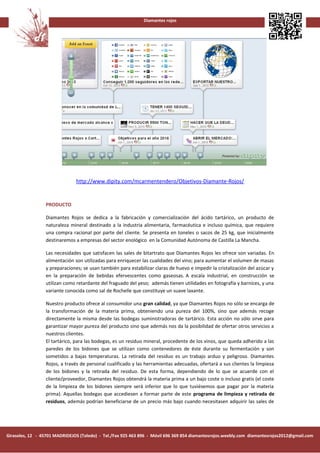 Diamantes rojos




                               http://www.dipity.com/mcarmentendero/Objetivos-Diamante-Rojos/


                 PRODUCTO

                 Diamantes Rojos se dedica a la fabricación y comercialización del ácido tartárico, un producto de
                 naturaleza mineral destinado a la industria alimentaria, farmacéutica e incluso química, que requiere
                 una compra racional por parte del cliente. Se presenta en toneles o sacos de 25 kg, que inicialmente
                 destinaremos a empresas del sector enológico en la Comunidad Autónoma de Castilla La Mancha.

                 Las necesidades que satisfacen las sales de bitartrato que Diamantes Rojos les ofrece son variadas. En
                 alimentación son utilizadas para enriquecer las cualidades del vino; para aumentar el volumen de masas
                 y preparaciones; se usan también para estabilizar claras de huevo e impedir la cristalización del azúcar y
                 en la preparación de bebidas efervescentes como gaseosas. A escala industrial, en construcción se
                 utilizan como retardante del fraguado del yeso; además tienen utilidades en fotografía y barnices, y una
                 variante conocida como sal de Rochelle que constituye un suave laxante.

                 Nuestro producto ofrece al consumidor una gran calidad, ya que Diamantes Rojos no sólo se encarga de
                 la transformación de la materia prima, obteniendo una pureza del 100%, sino que además recoge
                 directamente la misma desde las bodegas suministradoras de tartárico. Esta acción no sólo sirve para
                 garantizar mayor pureza del producto sino que además nos da la posibilidad de ofertar otros servicios a
                 nuestros clientes.
                 El tartárico, para las bodegas, es un residuo mineral, procedente de los vinos, que queda adherido a las
                 paredes de los bidones que se utilizan como contenedores de éste durante su fermentación y son
                 sometidos a bajas temperaturas. La retirada del residuo es un trabajo arduo y peligroso. Diamantes
                 Rojos, a través de personal cualificado y las herramientas adecuadas, ofertará a sus clientes la limpieza
                 de los bidones y la retirada del residuo. De esta forma, dependiendo de lo que se acuerde con el
                 cliente/proveedor, Diamantes Rojos obtendrá la materia prima a un bajo coste o incluso gratis (el coste
                 de la limpieza de los bidones siempre será inferior que lo que tuviésemos que pagar por la materia
                 prima). Aquellas bodegas que accediesen a formar parte de este programa de limpieza y retirada de
                 residuos, además podrían beneficiarse de un precio más bajo cuando necesitasen adquirir las sales de




Girasoles, 12 - 45701 MADRIDEJOS (Toledo) - Tel./Fax 925 463 896 - Móvil 696 369 854 diamantesrojos.weebly.com diamantesrojos2012@gmail.com
 