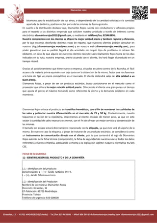 Diamantes rojos



                     bitartrato para la estabilización de sus vinos, o dependiendo de la cantidad solicitada y la cantidad
                     aportada de tartárico, podrían recibir parte de las mismas de forma gratuita.
                 En cuanto a la distribución destacar que, Diamantes Rojos cuenta con conductores y vehículos propios
                 para el reparto a las distintas empresas que soliciten nuestro producto a través de internet; correo
                 electrónico diamantesrojos2012@gmail.com, o mediante el teléfono/fax; 925463896.
                 Nuestro compromiso con los clientes es ofrecer la mejor calidad precio y también rapidez y eficiencia,
                 por lo que estamos diseñando distintas rutas de reparto, que nuestros clientes podrán consultar en
                 nuestro blog (diamantesrojos.wordpress.com) y en nuestra web (diamantesrojos.weebly.com), para
                 poder garantizar que su pedido llegará el día acordado sin ningún tipo de problema ni retraso. No
                 obstante, en caso de que alguno de nuestros clientes necesite sales Diamantes Rojos fuera de los días
                 indicados en su ruta, nuestra empresa, previo acuerdo con el cliente, les hará llegar el producto en un
                 tiempo récord.

                 Gracias al posicionamiento que tiene nuestra empresa, situados en pleno centro de la Mancha, el fácil
                 acceso a la materia prima equivale a un bajo coste en la obtención de la misma, factor que nos favorece
                 a la hora de fijar un precio competitivo en el mercado. El cliente obtendrá sales de alta calidad a un
                 buen precio.
                 Diamantes Rojos, a pesar de ser un producto estándar, busca posicionarse en el mercado como el
                 proveedor que ofrece la mejor relación calidad precio. Ofreciendo al cliente una gran pureza al tiempo
                 que ajusta el precio al máximo tomando como referentes la oferta y la demanda existente en cada
                 momento.




                 Diamantes Rojos ofrece el producto en tonelillos herméticos, con el fin de mantener las cualidades de
                 las sales y potenciar nuestra diferenciación en el mercado, de 25 y 50 kg. Posteriormente, cuando
                 toquemos el sector de la repostería, ofreceremos al cliente envases de menor peso, ya que en este
                 sector la cantidad de sales necesaria es menor, con el fin de ofrecer un mejor servicio y conservación de
                 las mismas.
                 El tamaño del envase estará directamente relacionado con la etiqueta, ya que éste será el soporte de la
                 misma. En nuestro caso la etiqueta, a pesar de tratarse de un producto estándar, se considerará como
                 un instrumento de comunicación directo con el cliente, por lo que contendrá el logo de Diamantes
                 Rojos además de la ficha técnica (composición), la ficha de seguridad de nuestras sales y todos los datos
                 referentes a nuestra empresa, adecuando la misma a la legislación vigente: Según la normativa 91/155
                 CEE.

                 FICHA DE SEGURIDAD
                 1).- IDENTIFICACIÓN DEL PRODUCTO Y DE LA COMPAÑÍA



                 1.1.- Identificación del producto:
                 Denominación: L – (+) – Ácido Tartárico 99+ %
                 L – (+) – Ácido Dihidrosuccínico

                 1.2.- Identificación del Productor:
                 Nombre de la empresa: Diamantes Rojos
                 Dirección: Girasoles, 12
                 CP-Población: 45701-Madridejos
                 Provincia: Toledo
                 Teléfono de urgencia: 925 000000




Girasoles, 12 - 45701 MADRIDEJOS (Toledo) - Tel./Fax 925 463 896 - Móvil 696 369 854 diamantesrojos.weebly.com diamantesrojos2012@gmail.com
 