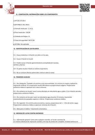 Diamantes rojos




                     2).- COMPOSICIÓN, INFORMACIÓN SOBRE LOS COMPONENTES


                 a) Nº CAS: 87-69-4

                 b) Nº EINECS: 201-766-0

                 c) Fórmula molecular : C4 H6 O6

                 d) Peso molecular: 150,09

                 e) Símbolos de Peligro: XI

                 f) Frases de seguridad: 36/37/38

                 g) Nº ONU: No aplicable

                 3).- IDENTIFICACIÓN DE LOS PELIGROS


                 3.1.- Causa molestias e irritación con dolor en los ojos.

                 3.2.- Causa irritación en la piel.

                 3.3.- Puede causar irritación gastrointestinal acompañada de nauseas,
                 vómitos y diarrea.

                 3.4.- En polvo resulta irritante al sistema respiratorio.

                 3.5.- No se conocen efectos potenciales crónicos sobre la salud.

                 4).- PRIMEROS AUXILIOS


                 4.1.- Por inhalación: Trasladar a la víctima a una zona ventilada. Si la víctima no respira, realizará la
                 respiración artificial. Si la respiración resulta dificultosa se proporcionará oxígeno. Proporcionar
                 asistencia médica si aparecen tos u otros síntomas.

                 4.2.- Por contacto con la piel: Lavar la zona afectada con abundante agua y jabón. Si la irritación persiste,
                 proporcionar asistencia médica.

                 4.3.- Por contacto con los ojos: Lavar con abundante agua durante 15 minutos, levantando
                 ocasionalmente los parpados superior e inferior. Proporcionar asistencia médica.

                 4.4.- Por ingestión: Si la víctima está consciente y razona, proporcionar de ½ - 1 litro de leche o agua.
                 Proporcionar asistencia médica si aparecen síntomas de irritación.

                 4.5.- Nota para el médico: Tratamiento sintomático.

                 5).- MEDIDAS DE LUCHA CONTRA INCENDIOS


                 5.1.- Información general: Como ante cualquier incendio, se ha de ir provisto de
                 un sistema individual de respiración asistida y de traje de protección completo. El Ácido tartárico en




Girasoles, 12 - 45701 MADRIDEJOS (Toledo) - Tel./Fax 925 463 896 - Móvil 696 369 854 diamantesrojos.weebly.com diamantesrojos2012@gmail.com
 