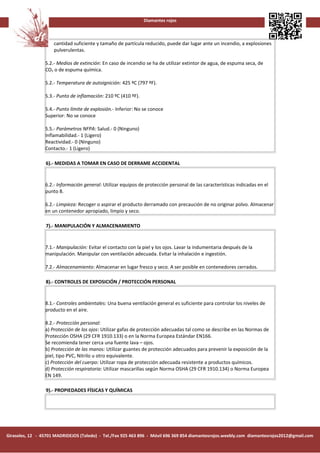 Diamantes rojos



                     cantidad suficiente y tamaño de partícula reducido, puede dar lugar ante un incendio, a explosiones
                     pulverulentas.

                 5.2.- Medios de extinción: En caso de incendio se ha de utilizar extintor de agua, de espuma seca, de
                 CO2 o de espuma química.

                 5.2.- Temperatura de autoignición: 425 ºC (797 ºF).

                 5.3.- Punto de inflamación: 210 ºC (410 ºF).

                 5.4.- Punto límite de explosión.- Inferior: No se conoce
                 Superior: No se conoce

                 5.5.- Parámetros NFPA: Salud.- 0 (Ninguno)
                 Inflamabilidad.- 1 (Ligero)
                 Reactividad.- 0 (Ninguno)
                 Contacto.- 1 (Ligero)

                 6).- MEDIDAS A TOMAR EN CASO DE DERRAME ACCIDENTAL


                 6.2.- Información general: Utilizar equipos de protección personal de las características indicadas en el
                 punto 8.

                 6.2.- Limpieza: Recoger o aspirar el producto derramado con precaución de no originar polvo. Almacenar
                 en un contenedor apropiado, limpio y seco.

                 7).- MANIPULACIÓN Y ALMACENAMIENTO


                 7.1.- Manipulación: Evitar el contacto con la piel y los ojos. Lavar la indumentaria después de la
                 manipulación. Manipular con ventilación adecuada. Evitar la inhalación e ingestión.

                 7.2.- Almacenamiento: Almacenar en lugar fresco y seco. A ser posible en contenedores cerrados.

                 8).- CONTROLES DE EXPOSICIÓN / PROTECCIÓN PERSONAL


                 8.1.- Controles ambientales: Una buena ventilación general es suficiente para controlar los niveles de
                 producto en el aire.

                 8.2.- Protección personal:
                 a) Protección de los ojos: Utilizar gafas de protección adecuadas tal como se describe en las Normas de
                 Protección OSHA (29 CFR 1910.133) o en la Norma Europea Estándar EN166.
                 Se recomienda tener cerca una fuente lava – ojos.
                 b) Protección de las manos: Utilizar guantes de protección adecuados para prevenir la exposición de la
                 piel, tipo PVC, Nitrilo u otro equivalente.
                 c) Protección del cuerpo: Utilizar ropa de protección adecuada resistente a productos químicos.
                 d) Protección respiratoria: Utilizar mascarillas según Norma OSHA (29 CFR 1910.134) o Norma Europea
                 EN 149.

                 9).- PROPIEDADES FÍSICAS Y QUÍMICAS




Girasoles, 12 - 45701 MADRIDEJOS (Toledo) - Tel./Fax 925 463 896 - Móvil 696 369 854 diamantesrojos.weebly.com diamantesrojos2012@gmail.com
 