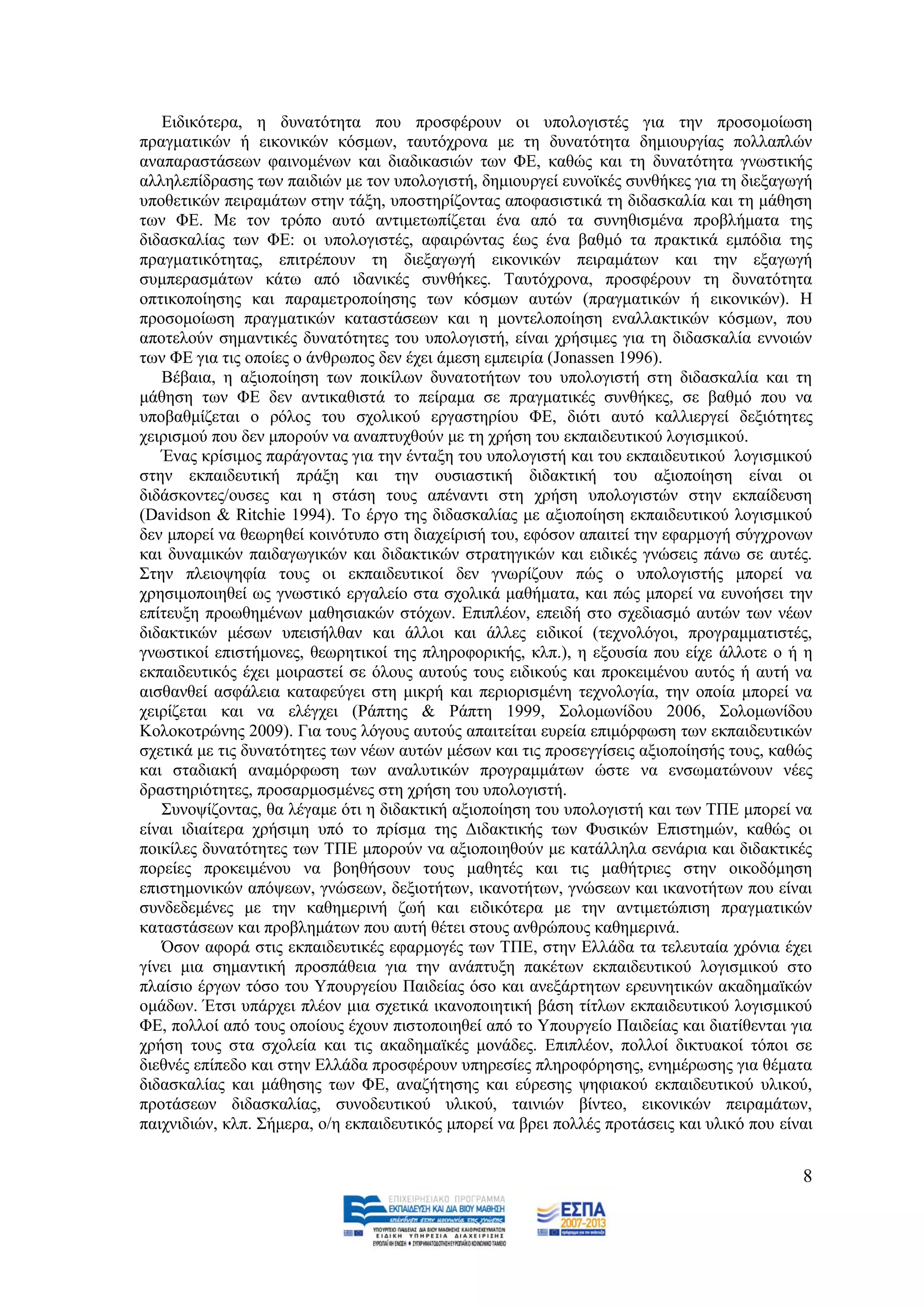 Δηδηθφηεξα, ε δπλαηφηεηα πνπ πξνζθέξνπλ νη ππνινγηζηέο γηα ηελ πξνζνκνίσζε
πξαγκαηηθψλ ή εηθνληθψλ θφζκσλ, ηαπηφρξνλα κε ηε δπλαηφηεηα δεκηνπξγίαο πνιιαπιψλ
αλαπαξαζηάζεσλ θαηλνκέλσλ θαη δηαδηθαζηψλ ησλ ΦΔ, θαζψο θαη ηε δπλαηφηεηα γλσζηηθήο
αιιειεπίδξαζεο ησλ παηδηψλ κε ηνλ ππνινγηζηή, δεκηνπξγεί επλντθέο ζπλζήθεο γηα ηε δηεμαγσγή
ππνζεηηθψλ πεηξακάησλ ζηελ ηάμε, ππνζηεξίδνληαο απνθαζηζηηθά ηε δηδαζθαιία θαη ηε κάζεζε
ησλ ΦΔ. Με ηνλ ηξφπν απηφ αληηκεησπίδεηαη έλα απφ ηα ζπλεζηζκέλα πξνβιήκαηα ηεο
δηδαζθαιίαο ησλ ΦΔ: νη ππνινγηζηέο, αθαηξψληαο έσο έλα βαζκφ ηα πξαθηηθά εκπφδηα ηεο
πξαγκαηηθφηεηαο, επηηξέπνπλ ηε δηεμαγσγή εηθνληθψλ πεηξακάησλ θαη ηελ εμαγσγή
ζπκπεξαζκάησλ θάησ απφ ηδαληθέο ζπλζήθεο. Σαπηφρξνλα, πξνζθέξνπλ ηε δπλαηφηεηα
νπηηθνπνίεζεο θαη παξακεηξνπνίεζεο ησλ θφζκσλ απηψλ (πξαγκαηηθψλ ή εηθνληθψλ). Ζ
πξνζνκνίσζε πξαγκαηηθψλ θαηαζηάζεσλ θαη ε κνληεινπνίεζε ελαιιαθηηθψλ θφζκσλ, πνπ
απνηεινχλ ζεκαληηθέο δπλαηφηεηεο ηνπ ππνινγηζηή, είλαη ρξήζηκεο γηα ηε δηδαζθαιία ελλνηψλ
ησλ ΦΔ γηα ηηο νπνίεο ν άλζξσπνο δελ έρεη άκεζε εκπεηξία (Jonassen 1996).
   Βέβαηα, ε αμηνπνίεζε ησλ πνηθίισλ δπλαηνηήησλ ηνπ ππνινγηζηή ζηε δηδαζθαιία θαη ηε
κάζεζε ησλ ΦΔ δελ αληηθαζηζηά ην πείξακα ζε πξαγκαηηθέο ζπλζήθεο, ζε βαζκφ πνπ λα
ππνβαζκίδεηαη ν ξφινο ηνπ ζρνιηθνχ εξγαζηεξίνπ ΦΔ, δηφηη απηφ θαιιηεξγεί δεμηφηεηεο
ρεηξηζκνχ πνπ δελ κπνξνχλ λα αλαπηπρζνχλ κε ηε ρξήζε ηνπ εθπαηδεπηηθνχ ινγηζκηθνχ.
   Έλαο θξίζηκνο παξάγνληαο γηα ηελ έληαμε ηνπ ππνινγηζηή θαη ηνπ εθπαηδεπηηθνχ ινγηζκηθνχ
ζηελ εθπαηδεπηηθή πξάμε θαη ηελ νπζηαζηηθή δηδαθηηθή ηνπ αμηνπνίεζε είλαη νη
δηδάζθνληεο/νπζεο θαη ε ζηάζε ηνπο απέλαληη ζηε ρξήζε ππνινγηζηψλ ζηελ εθπαίδεπζε
(Davidson & Ritchie 1994). Σν έξγν ηεο δηδαζθαιίαο κε αμηνπνίεζε εθπαηδεπηηθνχ ινγηζκηθνχ
δελ κπνξεί λα ζεσξεζεί θνηλφηππν ζηε δηαρείξηζή ηνπ, εθφζνλ απαηηεί ηελ εθαξκνγή ζχγρξνλσλ
θαη δπλακηθψλ παηδαγσγηθψλ θαη δηδαθηηθψλ ζηξαηεγηθψλ θαη εηδηθέο γλψζεηο πάλσ ζε απηέο.
΢ηελ πιεηνςεθία ηνπο νη εθπαηδεπηηθνί δελ γλσξίδνπλ πψο ν ππνινγηζηήο κπνξεί λα
ρξεζηκνπνηεζεί σο γλσζηηθφ εξγαιείν ζηα ζρνιηθά καζήκαηα, θαη πψο κπνξεί λα επλνήζεη ηελ
επίηεπμε πξνσζεκέλσλ καζεζηαθψλ ζηφρσλ. Δπηπιένλ, επεηδή ζην ζρεδηαζκφ απηψλ ησλ λέσλ
δηδαθηηθψλ κέζσλ ππεηζήιζαλ θαη άιινη θαη άιιεο εηδηθνί (ηερλνιφγνη, πξνγξακκαηηζηέο,
γλσζηηθνί επηζηήκνλεο, ζεσξεηηθνί ηεο πιεξνθνξηθήο, θιπ.), ε εμνπζία πνπ είρε άιινηε ν ή ε
εθπαηδεπηηθφο έρεη κνηξαζηεί ζε φινπο απηνχο ηνπο εηδηθνχο θαη πξνθεηκέλνπ απηφο ή απηή λα
αηζζαλζεί αζθάιεηα θαηαθεχγεη ζηε κηθξή θαη πεξηνξηζκέλε ηερλνινγία, ηελ νπνία κπνξεί λα
ρεηξίδεηαη θαη λα ειέγρεη (Ράπηεο & Ράπηε 1999, ΢νινκσλίδνπ 2006, ΢νινκσλίδνπ
Κνινθνηξψλεο 2009). Γηα ηνπο ιφγνπο απηνχο απαηηείηαη επξεία επηκφξθσζε ησλ εθπαηδεπηηθψλ
ζρεηηθά κε ηηο δπλαηφηεηεο ησλ λέσλ απηψλ κέζσλ θαη ηηο πξνζεγγίζεηο αμηνπνίεζήο ηνπο, θαζψο
θαη ζηαδηαθή αλακφξθσζε ησλ αλαιπηηθψλ πξνγξακκάησλ ψζηε λα ελζσκαηψλνπλ λέεο
δξαζηεξηφηεηεο, πξνζαξκνζκέλεο ζηε ρξήζε ηνπ ππνινγηζηή.
   ΢πλνςίδνληαο, ζα ιέγακε φηη ε δηδαθηηθή αμηνπνίεζε ηνπ ππνινγηζηή θαη ησλ ΣΠΔ κπνξεί λα
είλαη ηδηαίηεξα ρξήζηκε ππφ ην πξίζκα ηεο Γηδαθηηθήο ησλ Φπζηθψλ Δπηζηεκψλ, θαζψο νη
πνηθίιεο δπλαηφηεηεο ησλ ΣΠΔ κπνξνχλ λα αμηνπνηεζνχλ κε θαηάιιεια ζελάξηα θαη δηδαθηηθέο
πνξείεο πξνθεηκέλνπ λα βνεζήζνπλ ηνπο καζεηέο θαη ηηο καζήηξηεο ζηελ νηθνδφκεζε
επηζηεκνληθψλ απφςεσλ, γλψζεσλ, δεμηνηήησλ, ηθαλνηήησλ, γλψζεσλ θαη ηθαλνηήησλ πνπ είλαη
ζπλδεδεκέλεο κε ηελ θαζεκεξηλή δσή θαη εηδηθφηεξα κε ηελ αληηκεηψπηζε πξαγκαηηθψλ
θαηαζηάζεσλ θαη πξνβιεκάησλ πνπ απηή ζέηεη ζηνπο αλζξψπνπο θαζεκεξηλά.
   Όζνλ αθνξά ζηηο εθπαηδεπηηθέο εθαξκνγέο ησλ ΣΠΔ, ζηελ Διιάδα ηα ηειεπηαία ρξφληα έρεη
γίλεη κηα ζεκαληηθή πξνζπάζεηα γηα ηελ αλάπηπμε παθέησλ εθπαηδεπηηθνχ ινγηζκηθνχ ζην
πιαίζην έξγσλ ηφζν ηνπ Τπνπξγείνπ Παηδείαο φζν θαη αλεμάξηεησλ εξεπλεηηθψλ αθαδεκατθψλ
νκάδσλ. Έηζη ππάξρεη πιένλ κηα ζρεηηθά ηθαλνπνηεηηθή βάζε ηίηισλ εθπαηδεπηηθνχ ινγηζκηθνχ
ΦΔ, πνιινί απφ ηνπο νπνίνπο έρνπλ πηζηνπνηεζεί απφ ην Τπνπξγείν Παηδείαο θαη δηαηίζεληαη γηα
ρξήζε ηνπο ζηα ζρνιεία θαη ηηο αθαδεκατθέο κνλάδεο. Δπηπιένλ, πνιινί δηθηπαθνί ηφπνη ζε
δηεζλέο επίπεδν θαη ζηελ Διιάδα πξνζθέξνπλ ππεξεζίεο πιεξνθφξεζεο, ελεκέξσζεο γηα ζέκαηα
δηδαζθαιίαο θαη κάζεζεο ησλ ΦΔ, αλαδήηεζεο θαη εχξεζεο ςεθηαθνχ εθπαηδεπηηθνχ πιηθνχ,
πξνηάζεσλ δηδαζθαιίαο, ζπλνδεπηηθνχ πιηθνχ, ηαηληψλ βίληεν, εηθνληθψλ πεηξακάησλ,
παηρληδηψλ, θιπ. ΢ήκεξα, ν/ε εθπαηδεπηηθφο κπνξεί λα βξεη πνιιέο πξνηάζεηο θαη πιηθφ πνπ είλαη


                                                                                            8
 