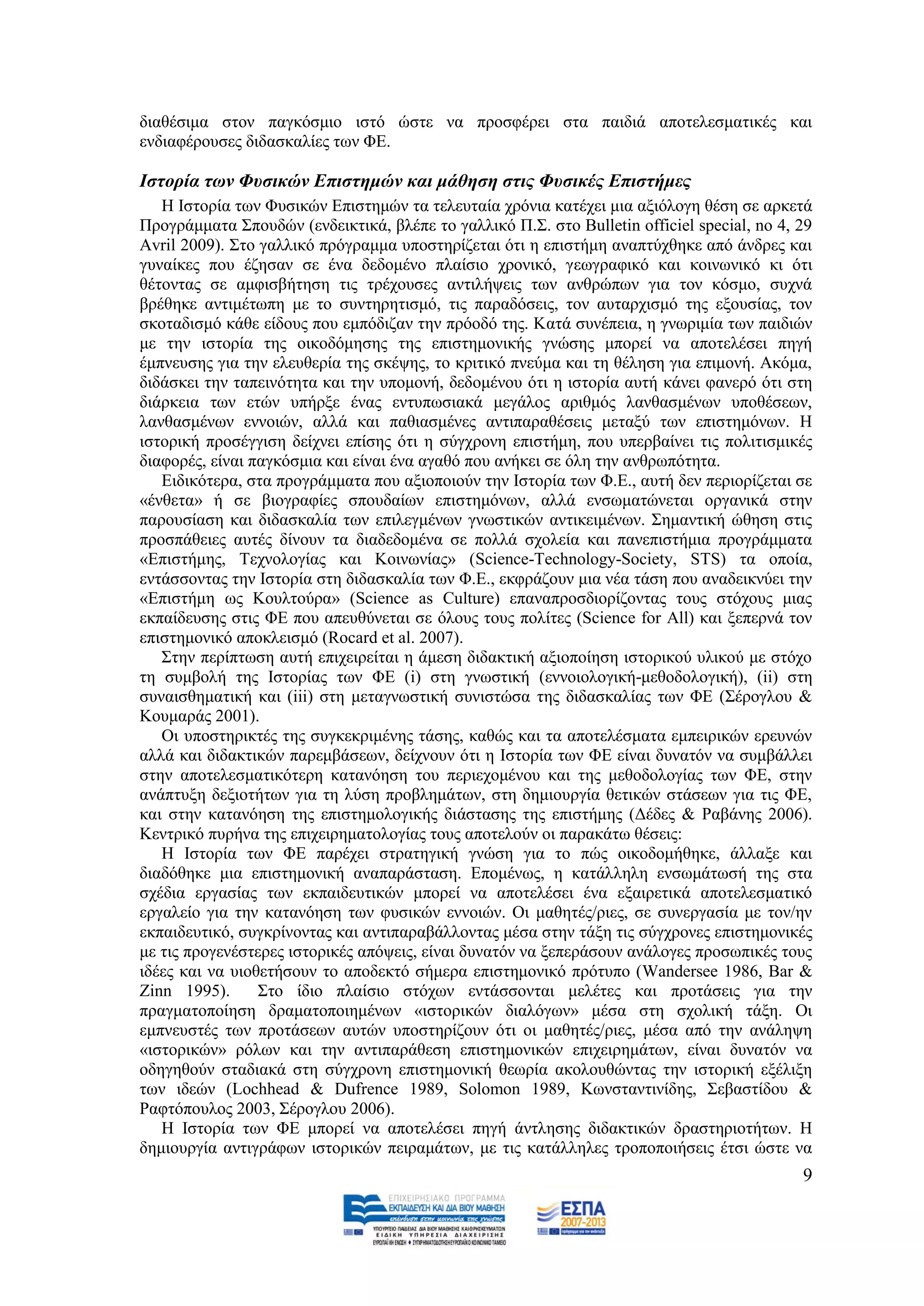 δηαζέζηκα ζηνλ παγθφζκην ηζηφ ψζηε λα πξνζθέξεη ζηα παηδηά απνηειεζκαηηθέο θαη
ελδηαθέξνπζεο δηδαζθαιίεο ησλ ΦΔ.

Ιζηνξία ησλ Φπζηθώλ Δπηζηεκώλ θαη κάζεζε ζηηο Φπζηθέο Δπηζηήκεο
   Ζ Ηζηνξία ησλ Φπζηθψλ Δπηζηεκψλ ηα ηειεπηαία ρξφληα θαηέρεη κηα αμηφινγε ζέζε ζε αξθεηά
Πξνγξάκκαηα ΢πνπδψλ (ελδεηθηηθά, βιέπε ην γαιιηθφ Π.΢. ζην Bulletin officiel special, no 4, 29
Avril 2009). ΢ην γαιιηθφ πξφγξακκα ππνζηεξίδεηαη φηη ε επηζηήκε αλαπηχρζεθε απφ άλδξεο θαη
γπλαίθεο πνπ έδεζαλ ζε έλα δεδνκέλν πιαίζην ρξνληθφ, γεσγξαθηθφ θαη θνηλσληθφ θη φηη
ζέηνληαο ζε ακθηζβήηεζε ηηο ηξέρνπζεο αληηιήςεηο ησλ αλζξψπσλ γηα ηνλ θφζκν, ζπρλά
βξέζεθε αληηκέησπε κε ην ζπληεξεηηζκφ, ηηο παξαδφζεηο, ηνλ απηαξρηζκφ ηεο εμνπζίαο, ηνλ
ζθνηαδηζκφ θάζε είδνπο πνπ εκπφδηδαλ ηελ πξφνδφ ηεο. Καηά ζπλέπεηα, ε γλσξηκία ησλ παηδηψλ
κε ηελ ηζηνξία ηεο νηθνδφκεζεο ηεο επηζηεκνληθήο γλψζεο κπνξεί λα απνηειέζεη πεγή
έκπλεπζεο γηα ηελ ειεπζεξία ηεο ζθέςεο, ην θξηηηθφ πλεχκα θαη ηε ζέιεζε γηα επηκνλή. Αθφκα,
δηδάζθεη ηελ ηαπεηλφηεηα θαη ηελ ππνκνλή, δεδνκέλνπ φηη ε ηζηνξία απηή θάλεη θαλεξφ φηη ζηε
δηάξθεηα ησλ εηψλ ππήξμε έλαο εληππσζηαθά κεγάινο αξηζκφο ιαλζαζκέλσλ ππνζέζεσλ,
ιαλζαζκέλσλ ελλνηψλ, αιιά θαη παζηαζκέλεο αληηπαξαζέζεηο κεηαμχ ησλ επηζηεκφλσλ. Ζ
ηζηνξηθή πξνζέγγηζε δείρλεη επίζεο φηη ε ζχγρξνλε επηζηήκε, πνπ ππεξβαίλεη ηηο πνιηηηζκηθέο
δηαθνξέο, είλαη παγθφζκηα θαη είλαη έλα αγαζφ πνπ αλήθεη ζε φιε ηελ αλζξσπφηεηα.
   Δηδηθφηεξα, ζηα πξνγξάκκαηα πνπ αμηνπνηνχλ ηελ Ηζηνξία ησλ Φ.Δ., απηή δελ πεξηνξίδεηαη ζε
«έλζεηα» ή ζε βηνγξαθίεο ζπνπδαίσλ επηζηεκφλσλ, αιιά ελζσκαηψλεηαη νξγαληθά ζηελ
παξνπζίαζε θαη δηδαζθαιία ησλ επηιεγκέλσλ γλσζηηθψλ αληηθεηκέλσλ. ΢εκαληηθή ψζεζε ζηηο
πξνζπάζεηεο απηέο δίλνπλ ηα δηαδεδνκέλα ζε πνιιά ζρνιεία θαη παλεπηζηήκηα πξνγξάκκαηα
«Δπηζηήκεο, Σερλνινγίαο θαη Κνηλσλίαο» (Science-Technology-Society, STS) ηα νπνία,
εληάζζνληαο ηελ Ηζηνξία ζηε δηδαζθαιία ησλ Φ.Δ., εθθξάδνπλ κηα λέα ηάζε πνπ αλαδεηθλχεη ηελ
«Δπηζηήκε σο Κνπιηνχξα» (Science as Culture) επαλαπξνζδηνξίδνληαο ηνπο ζηφρνπο κηαο
εθπαίδεπζεο ζηηο ΦΔ πνπ απεπζχλεηαη ζε φινπο ηνπο πνιίηεο (Science for All) θαη μεπεξλά ηνλ
επηζηεκνληθφ απνθιεηζκφ (Rocard et al. 2007).
   ΢ηελ πεξίπησζε απηή επηρεηξείηαη ε άκεζε δηδαθηηθή αμηνπνίεζε ηζηνξηθνχ πιηθνχ κε ζηφρν
ηε ζπκβνιή ηεο Ηζηνξίαο ησλ ΦΔ (i) ζηε γλσζηηθή (ελλνηνινγηθή-κεζνδνινγηθή), (ii) ζηε
ζπλαηζζεκαηηθή θαη (iii) ζηε κεηαγλσζηηθή ζπληζηψζα ηεο δηδαζθαιίαο ησλ ΦΔ (΢έξνγινπ &
Κνπκαξάο 2001).
   Οη ππνζηεξηθηέο ηεο ζπγθεθξηκέλεο ηάζεο, θαζψο θαη ηα απνηειέζκαηα εκπεηξηθψλ εξεπλψλ
αιιά θαη δηδαθηηθψλ παξεκβάζεσλ, δείρλνπλ φηη ε Ηζηνξία ησλ ΦΔ είλαη δπλαηφλ λα ζπκβάιιεη
ζηελ απνηειεζκαηηθφηεξε θαηαλφεζε ηνπ πεξηερνκέλνπ θαη ηεο κεζνδνινγίαο ησλ ΦΔ, ζηελ
αλάπηπμε δεμηνηήησλ γηα ηε ιχζε πξνβιεκάησλ, ζηε δεκηνπξγία ζεηηθψλ ζηάζεσλ γηα ηηο ΦΔ,
θαη ζηελ θαηαλφεζε ηεο επηζηεκνινγηθήο δηάζηαζεο ηεο επηζηήκεο (Γέδεο & Ραβάλεο 2006).
Κεληξηθφ ππξήλα ηεο επηρεηξεκαηνινγίαο ηνπο απνηεινχλ νη παξαθάησ ζέζεηο:
   Ζ Ηζηνξία ησλ ΦΔ παξέρεη ζηξαηεγηθή γλψζε γηα ην πψο νηθνδνκήζεθε, άιιαμε θαη
δηαδφζεθε κηα επηζηεκνληθή αλαπαξάζηαζε. Δπνκέλσο, ε θαηάιιειε ελζσκάησζή ηεο ζηα
ζρέδηα εξγαζίαο ησλ εθπαηδεπηηθψλ κπνξεί λα απνηειέζεη έλα εμαηξεηηθά απνηειεζκαηηθφ
εξγαιείν γηα ηελ θαηαλφεζε ησλ θπζηθψλ ελλνηψλ. Οη καζεηέο/ξηεο, ζε ζπλεξγαζία κε ηνλ/ελ
εθπαηδεπηηθφ, ζπγθξίλνληαο θαη αληηπαξαβάιινληαο κέζα ζηελ ηάμε ηηο ζχγρξνλεο επηζηεκνληθέο
κε ηηο πξνγελέζηεξεο ηζηνξηθέο απφςεηο, είλαη δπλαηφλ λα μεπεξάζνπλ αλάινγεο πξνζσπηθέο ηνπο
ηδέεο θαη λα πηνζεηήζνπλ ην απνδεθηφ ζήκεξα επηζηεκνληθφ πξφηππν (Wandersee 1986, Bar &
Zinn 1995).      ΢ην ίδην πιαίζην ζηφρσλ εληάζζνληαη κειέηεο θαη πξνηάζεηο γηα ηελ
πξαγκαηνπνίεζε δξακαηνπνηεκέλσλ «ηζηνξηθψλ δηαιφγσλ» κέζα ζηε ζρνιηθή ηάμε. Οη
εκπλεπζηέο ησλ πξνηάζεσλ απηψλ ππνζηεξίδνπλ φηη νη καζεηέο/ξηεο, κέζα απφ ηελ αλάιεςε
«ηζηνξηθψλ» ξφισλ θαη ηελ αληηπαξάζεζε επηζηεκνληθψλ επηρεηξεκάησλ, είλαη δπλαηφλ λα
νδεγεζνχλ ζηαδηαθά ζηε ζχγρξνλε επηζηεκνληθή ζεσξία αθνινπζψληαο ηελ ηζηνξηθή εμέιημε
ησλ ηδεψλ (Lochhead & Dufrence 1989, Solomon 1989, Κσλζηαληηλίδεο, ΢εβαζηίδνπ &
Ραθηφπνπινο 2003, ΢έξνγινπ 2006).
   Ζ Ηζηνξία ησλ ΦΔ κπνξεί λα απνηειέζεη πεγή άληιεζεο δηδαθηηθψλ δξαζηεξηνηήησλ. Ζ
δεκηνπξγία αληηγξάθσλ ηζηνξηθψλ πεηξακάησλ, κε ηηο θαηάιιειεο ηξνπνπνηήζεηο έηζη ψζηε λα
                                                                                            9
 