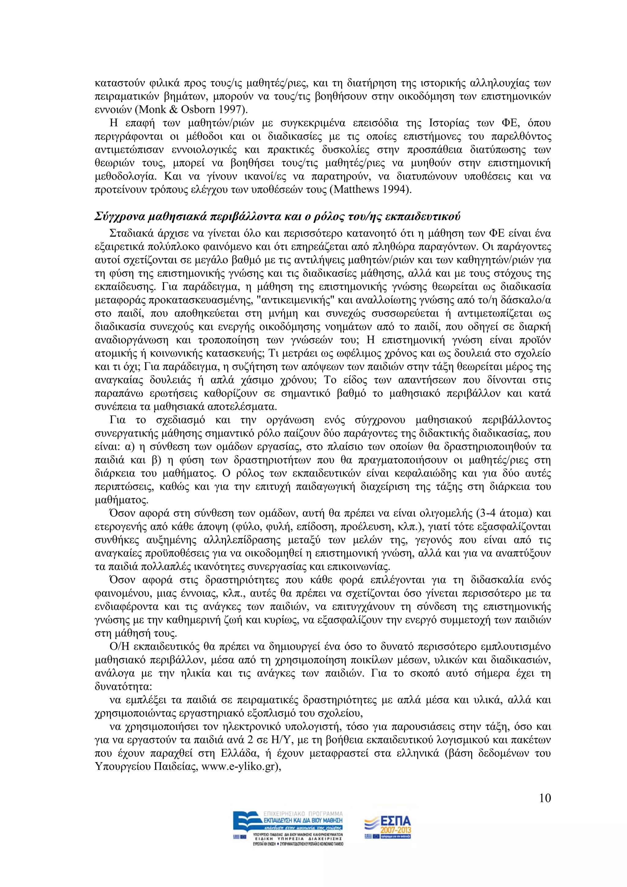 θαηαζηνχλ θηιηθά πξνο ηνπο/ηο καζεηέο/ξηεο, θαη ηε δηαηήξεζε ηεο ηζηνξηθήο αιιεινπρίαο ησλ
πεηξακαηηθψλ βεκάησλ, κπνξνχλ λα ηνπο/ηηο βνεζήζνπλ ζηελ νηθνδφκεζε ησλ επηζηεκνληθψλ
ελλνηψλ (Monk & Osborn 1997).
   Ζ επαθή ησλ καζεηψλ/ξηψλ κε ζπγθεθξηκέλα επεηζφδηα ηεο Ηζηνξίαο ησλ ΦΔ, φπνπ
πεξηγξάθνληαη νη κέζνδνη θαη νη δηαδηθαζίεο κε ηηο νπνίεο επηζηήκνλεο ηνπ παξειζφληνο
αληηκεηψπηζαλ ελλνηνινγηθέο θαη πξαθηηθέο δπζθνιίεο ζηελ πξνζπάζεηα δηαηχπσζεο ησλ
ζεσξηψλ ηνπο, κπνξεί λα βνεζήζεη ηνπο/ηηο καζεηέο/ξηεο λα κπεζνχλ ζηελ επηζηεκνληθή
κεζνδνινγία. Καη λα γίλνπλ ηθαλνί/εο λα παξαηεξνχλ, λα δηαηππψλνπλ ππνζέζεηο θαη λα
πξνηείλνπλ ηξφπνπο ειέγρνπ ησλ ππνζέζεψλ ηνπο (Matthews 1994).

΢ύγρξνλα καζεζηαθά πεξηβάιινληα θαη ν ξόινο ηνπ/εο εθπαηδεπηηθνύ
   ΢ηαδηαθά άξρηζε λα γίλεηαη φιν θαη πεξηζζφηεξν θαηαλνεηφ φηη ε κάζεζε ησλ ΦΔ είλαη έλα
εμαηξεηηθά πνιχπινθν θαηλφκελν θαη φηη επεξεάδεηαη απφ πιεζψξα παξαγφλησλ. Οη παξάγνληεο
απηνί ζρεηίδνληαη ζε κεγάιν βαζκφ κε ηηο αληηιήςεηο καζεηψλ/ξηψλ θαη ησλ θαζεγεηψλ/ξηψλ γηα
ηε θχζε ηεο επηζηεκνληθήο γλψζεο θαη ηηο δηαδηθαζίεο κάζεζεο, αιιά θαη κε ηνπο ζηφρνπο ηεο
εθπαίδεπζεο. Γηα παξάδεηγκα, ε κάζεζε ηεο επηζηεκνληθήο γλψζεο ζεσξείηαη σο δηαδηθαζία
κεηαθνξάο πξνθαηαζθεπαζκέλεο, "αληηθεηκεληθήο" θαη αλαιινίσηεο γλψζεο απφ ην/ε δάζθαιν/α
ζην παηδί, πνπ απνζεθεχεηαη ζηε κλήκε θαη ζπλερψο ζπζζσξεχεηαη ή αληηκεησπίδεηαη σο
δηαδηθαζία ζπλερνχο θαη ελεξγήο νηθνδφκεζεο λνεκάησλ απφ ην παηδί, πνπ νδεγεί ζε δηαξθή
αλαδηνξγάλσζε θαη ηξνπνπνίεζε ησλ γλψζεψλ ηνπ; Ζ επηζηεκνληθή γλψζε είλαη πξντφλ
αηνκηθήο ή θνηλσληθήο θαηαζθεπήο; Ση κεηξάεη σο σθέιηκνο ρξφλνο θαη σο δνπιεηά ζην ζρνιείν
θαη ηη φρη; Γηα παξάδεηγκα, ε ζπδήηεζε ησλ απφςεσλ ησλ παηδηψλ ζηελ ηάμε ζεσξείηαη κέξνο ηεο
αλαγθαίαο δνπιεηάο ή απιά ράζηκν ρξφλνπ; Σν είδνο ησλ απαληήζεσλ πνπ δίλνληαη ζηηο
παξαπάλσ εξσηήζεηο θαζνξίδνπλ ζε ζεκαληηθφ βαζκφ ην καζεζηαθφ πεξηβάιινλ θαη θαηά
ζπλέπεηα ηα καζεζηαθά απνηειέζκαηα.
   Γηα ην ζρεδηαζκφ θαη ηελ νξγάλσζε ελφο ζχγρξνλνπ καζεζηαθνχ πεξηβάιινληνο
ζπλεξγαηηθήο κάζεζεο ζεκαληηθφ ξφιν παίδνπλ δχν παξάγνληεο ηεο δηδαθηηθήο δηαδηθαζίαο, πνπ
είλαη: α) ε ζχλζεζε ησλ νκάδσλ εξγαζίαο, ζην πιαίζην ησλ νπνίσλ ζα δξαζηεξηνπνηεζνχλ ηα
παηδηά θαη β) ε θχζε ησλ δξαζηεξηνηήησλ πνπ ζα πξαγκαηνπνηήζνπλ νη καζεηέο/ξηεο ζηε
δηάξθεηα ηνπ καζήκαηνο. Ο ξφινο ησλ εθπαηδεπηηθψλ είλαη θεθαιαηψδεο θαη γηα δχν απηέο
πεξηπηψζεηο, θαζψο θαη γηα ηελ επηηπρή παηδαγσγηθή δηαρείξηζε ηεο ηάμεο ζηε δηάξθεηα ηνπ
καζήκαηνο.
   Όζνλ αθνξά ζηε ζχλζεζε ησλ νκάδσλ, απηή ζα πξέπεη λα είλαη νιηγνκειήο (3-4 άηνκα) θαη
εηεξνγελήο απφ θάζε άπνςε (θχιν, θπιή, επίδνζε, πξνέιεπζε, θιπ.), γηαηί ηφηε εμαζθαιίδνληαη
ζπλζήθεο απμεκέλεο αιιειεπίδξαζεο κεηαμχ ησλ κειψλ ηεο, γεγνλφο πνπ είλαη απφ ηηο
αλαγθαίεο πξνυπνζέζεηο γηα λα νηθνδνκεζεί ε επηζηεκνληθή γλψζε, αιιά θαη γηα λα αλαπηχμνπλ
ηα παηδηά πνιιαπιέο ηθαλφηεηεο ζπλεξγαζίαο θαη επηθνηλσλίαο.
   Όζνλ αθνξά ζηηο δξαζηεξηφηεηεο πνπ θάζε θνξά επηιέγνληαη γηα ηε δηδαζθαιία ελφο
θαηλνκέλνπ, κηαο έλλνηαο, θιπ., απηέο ζα πξέπεη λα ζρεηίδνληαη φζν γίλεηαη πεξηζζφηεξν κε ηα
ελδηαθέξνληα θαη ηηο αλάγθεο ησλ παηδηψλ, λα επηηπγράλνπλ ηε ζχλδεζε ηεο επηζηεκνληθήο
γλψζεο κε ηελ θαζεκεξηλή δσή θαη θπξίσο, λα εμαζθαιίδνπλ ηελ ελεξγφ ζπκκεηνρή ησλ παηδηψλ
ζηε κάζεζή ηνπο.
   Ο/Ζ εθπαηδεπηηθφο ζα πξέπεη λα δεκηνπξγεί έλα φζν ην δπλαηφ πεξηζζφηεξν εκπινπηηζκέλν
καζεζηαθφ πεξηβάιινλ, κέζα απφ ηε ρξεζηκνπνίεζε πνηθίισλ κέζσλ, πιηθψλ θαη δηαδηθαζηψλ,
αλάινγα κε ηελ ειηθία θαη ηηο αλάγθεο ησλ παηδηψλ. Γηα ην ζθνπφ απηφ ζήκεξα έρεη ηε
δπλαηφηεηα:
   λα εκπιέμεη ηα παηδηά ζε πεηξακαηηθέο δξαζηεξηφηεηεο κε απιά κέζα θαη πιηθά, αιιά θαη
ρξεζηκνπνηψληαο εξγαζηεξηαθφ εμνπιηζκφ ηνπ ζρνιείνπ,
   λα ρξεζηκνπνηήζεη ηνλ ειεθηξνληθφ ππνινγηζηή, ηφζν γηα παξνπζηάζεηο ζηελ ηάμε, φζν θαη
γηα λα εξγαζηνχλ ηα παηδηά αλά 2 ζε Ζ/Τ, κε ηε βνήζεηα εθπαηδεπηηθνχ ινγηζκηθνχ θαη παθέησλ
πνπ έρνπλ παξαρζεί ζηε Διιάδα, ή έρνπλ κεηαθξαζηεί ζηα ειιεληθά (βάζε δεδνκέλσλ ηνπ
Τπνπξγείνπ Παηδείαο, www.e-yliko.gr),

                                                                                         10
 