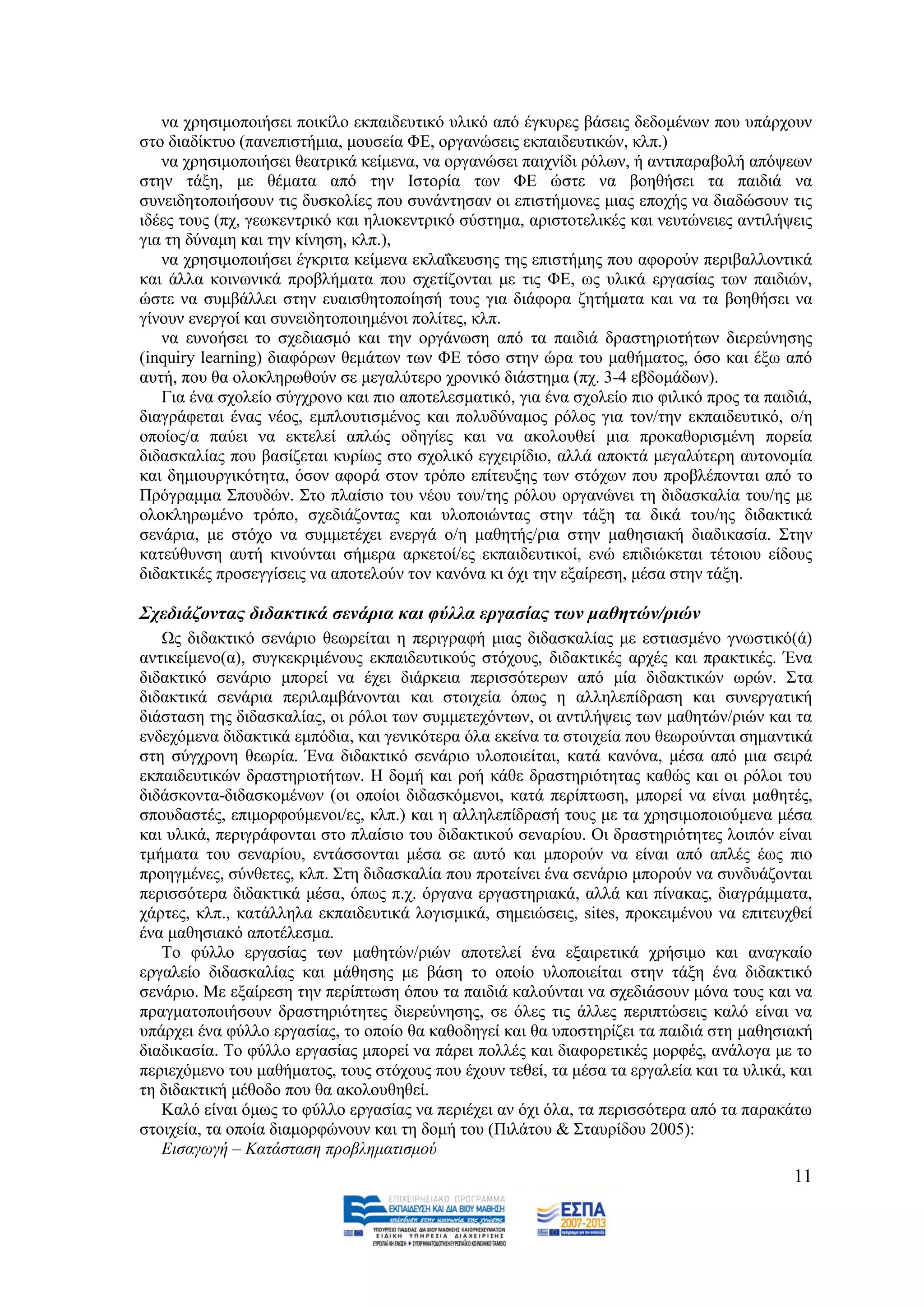 λα ρξεζηκνπνηήζεη πνηθίιν εθπαηδεπηηθφ πιηθφ απφ έγθπξεο βάζεηο δεδνκέλσλ πνπ ππάξρνπλ
ζην δηαδίθηπν (παλεπηζηήκηα, κνπζεία ΦΔ, νξγαλψζεηο εθπαηδεπηηθψλ, θιπ.)
   λα ρξεζηκνπνηήζεη ζεαηξηθά θείκελα, λα νξγαλψζεη παηρλίδη ξφισλ, ή αληηπαξαβνιή απφςεσλ
ζηελ ηάμε, κε ζέκαηα απφ ηελ Ηζηνξία ησλ ΦΔ ψζηε λα βνεζήζεη ηα παηδηά λα
ζπλεηδεηνπνηήζνπλ ηηο δπζθνιίεο πνπ ζπλάληεζαλ νη επηζηήκνλεο κηαο επνρήο λα δηαδψζνπλ ηηο
ηδέεο ηνπο (πρ, γεσθεληξηθφ θαη ειηνθεληξηθφ ζχζηεκα, αξηζηνηειηθέο θαη λεπηψλεηεο αληηιήςεηο
γηα ηε δχλακε θαη ηελ θίλεζε, θιπ.),
   λα ρξεζηκνπνηήζεη έγθξηηα θείκελα εθιαΐθεπζεο ηεο επηζηήκεο πνπ αθνξνχλ πεξηβαιινληηθά
θαη άιια θνηλσληθά πξνβιήκαηα πνπ ζρεηίδνληαη κε ηηο ΦΔ, σο πιηθά εξγαζίαο ησλ παηδηψλ,
ψζηε λα ζπκβάιιεη ζηελ επαηζζεηνπνίεζή ηνπο γηα δηάθνξα δεηήκαηα θαη λα ηα βνεζήζεη λα
γίλνπλ ελεξγνί θαη ζπλεηδεηνπνηεκέλνη πνιίηεο, θιπ.
   λα επλνήζεη ην ζρεδηαζκφ θαη ηελ νξγάλσζε απφ ηα παηδηά δξαζηεξηνηήησλ δηεξεχλεζεο
(inquiry learning) δηαθφξσλ ζεκάησλ ησλ ΦΔ ηφζν ζηελ ψξα ηνπ καζήκαηνο, φζν θαη έμσ απφ
απηή, πνπ ζα νινθιεξσζνχλ ζε κεγαιχηεξν ρξνληθφ δηάζηεκα (πρ. 3-4 εβδνκάδσλ).
   Γηα έλα ζρνιείν ζχγρξνλν θαη πην απνηειεζκαηηθφ, γηα έλα ζρνιείν πην θηιηθφ πξνο ηα παηδηά,
δηαγξάθεηαη έλαο λένο, εκπινπηηζκέλνο θαη πνιπδχλακνο ξφινο γηα ηνλ/ηελ εθπαηδεπηηθφ, ν/ε
νπνίνο/α παχεη λα εθηειεί απιψο νδεγίεο θαη λα αθνινπζεί κηα πξνθαζνξηζκέλε πνξεία
δηδαζθαιίαο πνπ βαζίδεηαη θπξίσο ζην ζρνιηθφ εγρεηξίδην, αιιά απνθηά κεγαιχηεξε απηνλνκία
θαη δεκηνπξγηθφηεηα, φζνλ αθνξά ζηνλ ηξφπν επίηεπμεο ησλ ζηφρσλ πνπ πξνβιέπνληαη απφ ην
Πξφγξακκα ΢πνπδψλ. ΢ην πιαίζην ηνπ λένπ ηνπ/ηεο ξφινπ νξγαλψλεη ηε δηδαζθαιία ηνπ/εο κε
νινθιεξσκέλν ηξφπν, ζρεδηάδνληαο θαη πινπνηψληαο ζηελ ηάμε ηα δηθά ηνπ/εο δηδαθηηθά
ζελάξηα, κε ζηφρν λα ζπκκεηέρεη ελεξγά ν/ε καζεηήο/ξηα ζηελ καζεζηαθή δηαδηθαζία. ΢ηελ
θαηεχζπλζε απηή θηλνχληαη ζήκεξα αξθεηνί/εο εθπαηδεπηηθνί, ελψ επηδηψθεηαη ηέηνηνπ είδνπο
δηδαθηηθέο πξνζεγγίζεηο λα απνηεινχλ ηνλ θαλφλα θη φρη ηελ εμαίξεζε, κέζα ζηελ ηάμε.

΢ρεδηάδνληαο δηδαθηηθά ζελάξηα θαη θύιια εξγαζίαο ησλ καζεηώλ/ξηώλ
   Χο δηδαθηηθφ ζελάξην ζεσξείηαη ε πεξηγξαθή κηαο δηδαζθαιίαο κε εζηηαζκέλν γλσζηηθφ(ά)
αληηθείκελν(α), ζπγθεθξηκέλνπο εθπαηδεπηηθνχο ζηφρνπο, δηδαθηηθέο αξρέο θαη πξαθηηθέο. Έλα
δηδαθηηθφ ζελάξην κπνξεί λα έρεη δηάξθεηα πεξηζζφηεξσλ απφ κία δηδαθηηθψλ σξψλ. ΢ηα
δηδαθηηθά ζελάξηα πεξηιακβάλνληαη θαη ζηνηρεία φπσο ε αιιειεπίδξαζε θαη ζπλεξγαηηθή
δηάζηαζε ηεο δηδαζθαιίαο, νη ξφινη ησλ ζπκκεηερφλησλ, νη αληηιήςεηο ησλ καζεηψλ/ξηψλ θαη ηα
ελδερφκελα δηδαθηηθά εκπφδηα, θαη γεληθφηεξα φια εθείλα ηα ζηνηρεία πνπ ζεσξνχληαη ζεκαληηθά
ζηε ζχγρξνλε ζεσξία. Έλα δηδαθηηθφ ζελάξην πινπνηείηαη, θαηά θαλφλα, κέζα απφ κηα ζεηξά
εθπαηδεπηηθψλ δξαζηεξηνηήησλ. Ζ δνκή θαη ξνή θάζε δξαζηεξηφηεηαο θαζψο θαη νη ξφινη ηνπ
δηδάζθνληα-δηδαζθνκέλσλ (νη νπνίνη δηδαζθφκελνη, θαηά πεξίπησζε, κπνξεί λα είλαη καζεηέο,
ζπνπδαζηέο, επηκνξθνχκελνη/εο, θιπ.) θαη ε αιιειεπίδξαζή ηνπο κε ηα ρξεζηκνπνηνχκελα κέζα
θαη πιηθά, πεξηγξάθνληαη ζην πιαίζην ηνπ δηδαθηηθνχ ζελαξίνπ. Οη δξαζηεξηφηεηεο ινηπφλ είλαη
ηκήκαηα ηνπ ζελαξίνπ, εληάζζνληαη κέζα ζε απηφ θαη κπνξνχλ λα είλαη απφ απιέο έσο πην
πξνεγκέλεο, ζχλζεηεο, θιπ. ΢ηε δηδαζθαιία πνπ πξνηείλεη έλα ζελάξην κπνξνχλ λα ζπλδπάδνληαη
πεξηζζφηεξα δηδαθηηθά κέζα, φπσο π.ρ. φξγαλα εξγαζηεξηαθά, αιιά θαη πίλαθαο, δηαγξάκκαηα,
ράξηεο, θιπ., θαηάιιεια εθπαηδεπηηθά ινγηζκηθά, ζεκεηψζεηο, sites, πξνθεηκέλνπ λα επηηεπρζεί
έλα καζεζηαθφ απνηέιεζκα.
   Σν θχιιν εξγαζίαο ησλ καζεηψλ/ξηψλ απνηειεί έλα εμαηξεηηθά ρξήζηκν θαη αλαγθαίν
εξγαιείν δηδαζθαιίαο θαη κάζεζεο κε βάζε ην νπνίν πινπνηείηαη ζηελ ηάμε έλα δηδαθηηθφ
ζελάξην. Με εμαίξεζε ηελ πεξίπησζε φπνπ ηα παηδηά θαινχληαη λα ζρεδηάζνπλ κφλα ηνπο θαη λα
πξαγκαηνπνηήζνπλ δξαζηεξηφηεηεο δηεξεχλεζεο, ζε φιεο ηηο άιιεο πεξηπηψζεηο θαιφ είλαη λα
ππάξρεη έλα θχιιν εξγαζίαο, ην νπνίν ζα θαζνδεγεί θαη ζα ππνζηεξίδεη ηα παηδηά ζηε καζεζηαθή
δηαδηθαζία. Σν θχιιν εξγαζίαο κπνξεί λα πάξεη πνιιέο θαη δηαθνξεηηθέο κνξθέο, αλάινγα κε ην
πεξηερφκελν ηνπ καζήκαηνο, ηνπο ζηφρνπο πνπ έρνπλ ηεζεί, ηα κέζα ηα εξγαιεία θαη ηα πιηθά, θαη
ηε δηδαθηηθή κέζνδν πνπ ζα αθνινπζεζεί.
   Καιφ είλαη φκσο ην θχιιν εξγαζίαο λα πεξηέρεη αλ φρη φια, ηα πεξηζζφηεξα απφ ηα παξαθάησ
ζηνηρεία, ηα νπνία δηακνξθψλνπλ θαη ηε δνκή ηνπ (Πηιάηνπ & ΢ηαπξίδνπ 2005):
   Δηζαγσγή – Καηάζηαζε πξνβιεκαηηζκνύ
                                                                                           11
 