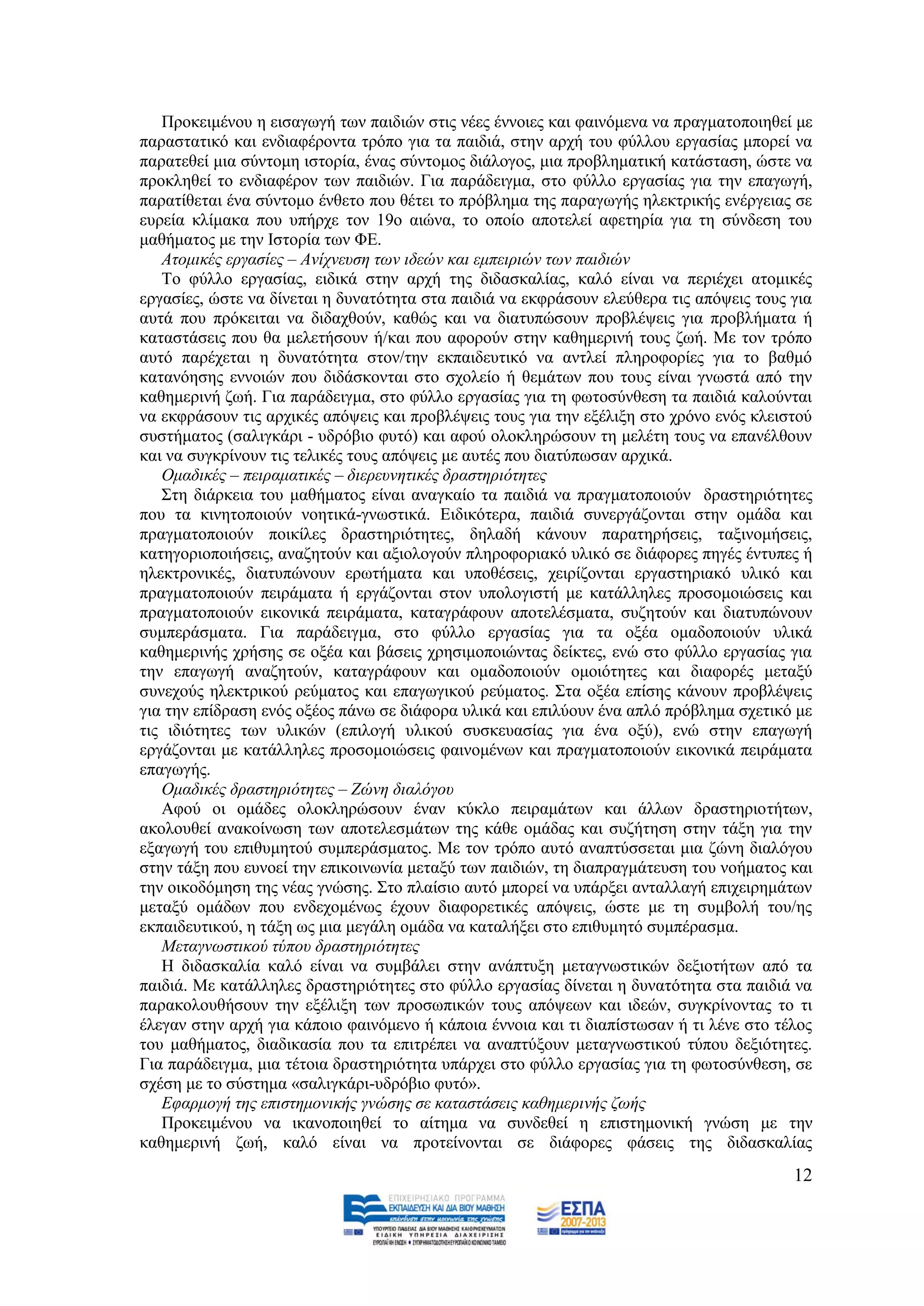 Πξνθεηκέλνπ ε εηζαγσγή ησλ παηδηψλ ζηηο λέεο έλλνηεο θαη θαηλφκελα λα πξαγκαηνπνηεζεί κε
παξαζηαηηθφ θαη ελδηαθέξνληα ηξφπν γηα ηα παηδηά, ζηελ αξρή ηνπ θχιινπ εξγαζίαο κπνξεί λα
παξαηεζεί κηα ζχληνκε ηζηνξία, έλαο ζχληνκνο δηάινγνο, κηα πξνβιεκαηηθή θαηάζηαζε, ψζηε λα
πξνθιεζεί ην ελδηαθέξνλ ησλ παηδηψλ. Γηα παξάδεηγκα, ζην θχιιν εξγαζίαο γηα ηελ επαγσγή,
παξαηίζεηαη έλα ζχληνκν έλζεην πνπ ζέηεη ην πξφβιεκα ηεο παξαγσγήο ειεθηξηθήο ελέξγεηαο ζε
επξεία θιίκαθα πνπ ππήξρε ηνλ 19ν αηψλα, ην νπνίν απνηειεί αθεηεξία γηα ηε ζχλδεζε ηνπ
καζήκαηνο κε ηελ Ηζηνξία ησλ ΦΔ.
   Αηνκηθέο εξγαζίεο – Αλίρλεπζε ησλ ηδεώλ θαη εκπεηξηώλ ησλ παηδηώλ
   Σν θχιιν εξγαζίαο, εηδηθά ζηελ αξρή ηεο δηδαζθαιίαο, θαιφ είλαη λα πεξηέρεη αηνκηθέο
εξγαζίεο, ψζηε λα δίλεηαη ε δπλαηφηεηα ζηα παηδηά λα εθθξάζνπλ ειεχζεξα ηηο απφςεηο ηνπο γηα
απηά πνπ πξφθεηηαη λα δηδαρζνχλ, θαζψο θαη λα δηαηππψζνπλ πξνβιέςεηο γηα πξνβιήκαηα ή
θαηαζηάζεηο πνπ ζα κειεηήζνπλ ή/θαη πνπ αθνξνχλ ζηελ θαζεκεξηλή ηνπο δσή. Με ηνλ ηξφπν
απηφ παξέρεηαη ε δπλαηφηεηα ζηνλ/ηελ εθπαηδεπηηθφ λα αληιεί πιεξνθνξίεο γηα ην βαζκφ
θαηαλφεζεο ελλνηψλ πνπ δηδάζθνληαη ζην ζρνιείν ή ζεκάησλ πνπ ηνπο είλαη γλσζηά απφ ηελ
θαζεκεξηλή δσή. Γηα παξάδεηγκα, ζην θχιιν εξγαζίαο γηα ηε θσηνζχλζεζε ηα παηδηά θαινχληαη
λα εθθξάζνπλ ηηο αξρηθέο απφςεηο θαη πξνβιέςεηο ηνπο γηα ηελ εμέιημε ζην ρξφλν ελφο θιεηζηνχ
ζπζηήκαηνο (ζαιηγθάξη - πδξφβην θπηφ) θαη αθνχ νινθιεξψζνπλ ηε κειέηε ηνπο λα επαλέιζνπλ
θαη λα ζπγθξίλνπλ ηηο ηειηθέο ηνπο απφςεηο κε απηέο πνπ δηαηχπσζαλ αξρηθά.
   Οκαδηθέο – πεηξακαηηθέο – δηεξεπλεηηθέο δξαζηεξηόηεηεο
   ΢ηε δηάξθεηα ηνπ καζήκαηνο είλαη αλαγθαίν ηα παηδηά λα πξαγκαηνπνηνχλ δξαζηεξηφηεηεο
πνπ ηα θηλεηνπνηνχλ λνεηηθά-γλσζηηθά. Δηδηθφηεξα, παηδηά ζπλεξγάδνληαη ζηελ νκάδα θαη
πξαγκαηνπνηνχλ πνηθίιεο δξαζηεξηφηεηεο, δειαδή θάλνπλ παξαηεξήζεηο, ηαμηλνκήζεηο,
θαηεγνξηνπνηήζεηο, αλαδεηνχλ θαη αμηνινγνχλ πιεξνθνξηαθφ πιηθφ ζε δηάθνξεο πεγέο έληππεο ή
ειεθηξνληθέο, δηαηππψλνπλ εξσηήκαηα θαη ππνζέζεηο, ρεηξίδνληαη εξγαζηεξηαθφ πιηθφ θαη
πξαγκαηνπνηνχλ πεηξάκαηα ή εξγάδνληαη ζηνλ ππνινγηζηή κε θαηάιιειεο πξνζνκνηψζεηο θαη
πξαγκαηνπνηνχλ εηθνληθά πεηξάκαηα, θαηαγξάθνπλ απνηειέζκαηα, ζπδεηνχλ θαη δηαηππψλνπλ
ζπκπεξάζκαηα. Γηα παξάδεηγκα, ζην θχιιν εξγαζίαο γηα ηα νμέα νκαδνπνηνχλ πιηθά
θαζεκεξηλήο ρξήζεο ζε νμέα θαη βάζεηο ρξεζηκνπνηψληαο δείθηεο, ελψ ζην θχιιν εξγαζίαο γηα
ηελ επαγσγή αλαδεηνχλ, θαηαγξάθνπλ θαη νκαδνπνηνχλ νκνηφηεηεο θαη δηαθνξέο κεηαμχ
ζπλερνχο ειεθηξηθνχ ξεχκαηνο θαη επαγσγηθνχ ξεχκαηνο. ΢ηα νμέα επίζεο θάλνπλ πξνβιέςεηο
γηα ηελ επίδξαζε ελφο νμένο πάλσ ζε δηάθνξα πιηθά θαη επηιχνπλ έλα απιφ πξφβιεκα ζρεηηθφ κε
ηηο ηδηφηεηεο ησλ πιηθψλ (επηινγή πιηθνχ ζπζθεπαζίαο γηα έλα νμχ), ελψ ζηελ επαγσγή
εξγάδνληαη κε θαηάιιειεο πξνζνκνηψζεηο θαηλνκέλσλ θαη πξαγκαηνπνηνχλ εηθνληθά πεηξάκαηα
επαγσγήο.
   Οκαδηθέο δξαζηεξηόηεηεο – Εώλε δηαιόγνπ
   Αθνχ νη νκάδεο νινθιεξψζνπλ έλαλ θχθιν πεηξακάησλ θαη άιισλ δξαζηεξηνηήησλ,
αθνινπζεί αλαθνίλσζε ησλ απνηειεζκάησλ ηεο θάζε νκάδαο θαη ζπδήηεζε ζηελ ηάμε γηα ηελ
εμαγσγή ηνπ επηζπκεηνχ ζπκπεξάζκαηνο. Με ηνλ ηξφπν απηφ αλαπηχζζεηαη κηα δψλε δηαιφγνπ
ζηελ ηάμε πνπ επλνεί ηελ επηθνηλσλία κεηαμχ ησλ παηδηψλ, ηε δηαπξαγκάηεπζε ηνπ λνήκαηνο θαη
ηελ νηθνδφκεζε ηεο λέαο γλψζεο. ΢ην πιαίζην απηφ κπνξεί λα ππάξμεη αληαιιαγή επηρεηξεκάησλ
κεηαμχ νκάδσλ πνπ ελδερνκέλσο έρνπλ δηαθνξεηηθέο απφςεηο, ψζηε κε ηε ζπκβνιή ηνπ/εο
εθπαηδεπηηθνχ, ε ηάμε σο κηα κεγάιε νκάδα λα θαηαιήμεη ζην επηζπκεηφ ζπκπέξαζκα.
   Μεηαγλσζηηθνύ ηύπνπ δξαζηεξηόηεηεο
   Ζ δηδαζθαιία θαιφ είλαη λα ζπκβάιεη ζηελ αλάπηπμε κεηαγλσζηηθψλ δεμηνηήησλ απφ ηα
παηδηά. Με θαηάιιειεο δξαζηεξηφηεηεο ζην θχιιν εξγαζίαο δίλεηαη ε δπλαηφηεηα ζηα παηδηά λα
παξαθνινπζήζνπλ ηελ εμέιημε ησλ πξνζσπηθψλ ηνπο απφςεσλ θαη ηδεψλ, ζπγθξίλνληαο ην ηη
έιεγαλ ζηελ αξρή γηα θάπνην θαηλφκελν ή θάπνηα έλλνηα θαη ηη δηαπίζησζαλ ή ηη ιέλε ζην ηέινο
ηνπ καζήκαηνο, δηαδηθαζία πνπ ηα επηηξέπεη λα αλαπηχμνπλ κεηαγλσζηηθνχ ηχπνπ δεμηφηεηεο.
Γηα παξάδεηγκα, κηα ηέηνηα δξαζηεξηφηεηα ππάξρεη ζην θχιιν εξγαζίαο γηα ηε θσηνζχλζεζε, ζε
ζρέζε κε ην ζχζηεκα «ζαιηγθάξη-πδξφβην θπηφ».
   Δθαξκνγή ηεο επηζηεκνληθήο γλώζεο ζε θαηαζηάζεηο θαζεκεξηλήο δσήο
   Πξνθεηκέλνπ λα ηθαλνπνηεζεί ην αίηεκα λα ζπλδεζεί ε επηζηεκνληθή γλψζε κε ηελ
θαζεκεξηλή δσή, θαιφ είλαη λα πξνηείλνληαη ζε δηάθνξεο θάζεηο ηεο δηδαζθαιίαο
                                                                                         12
 