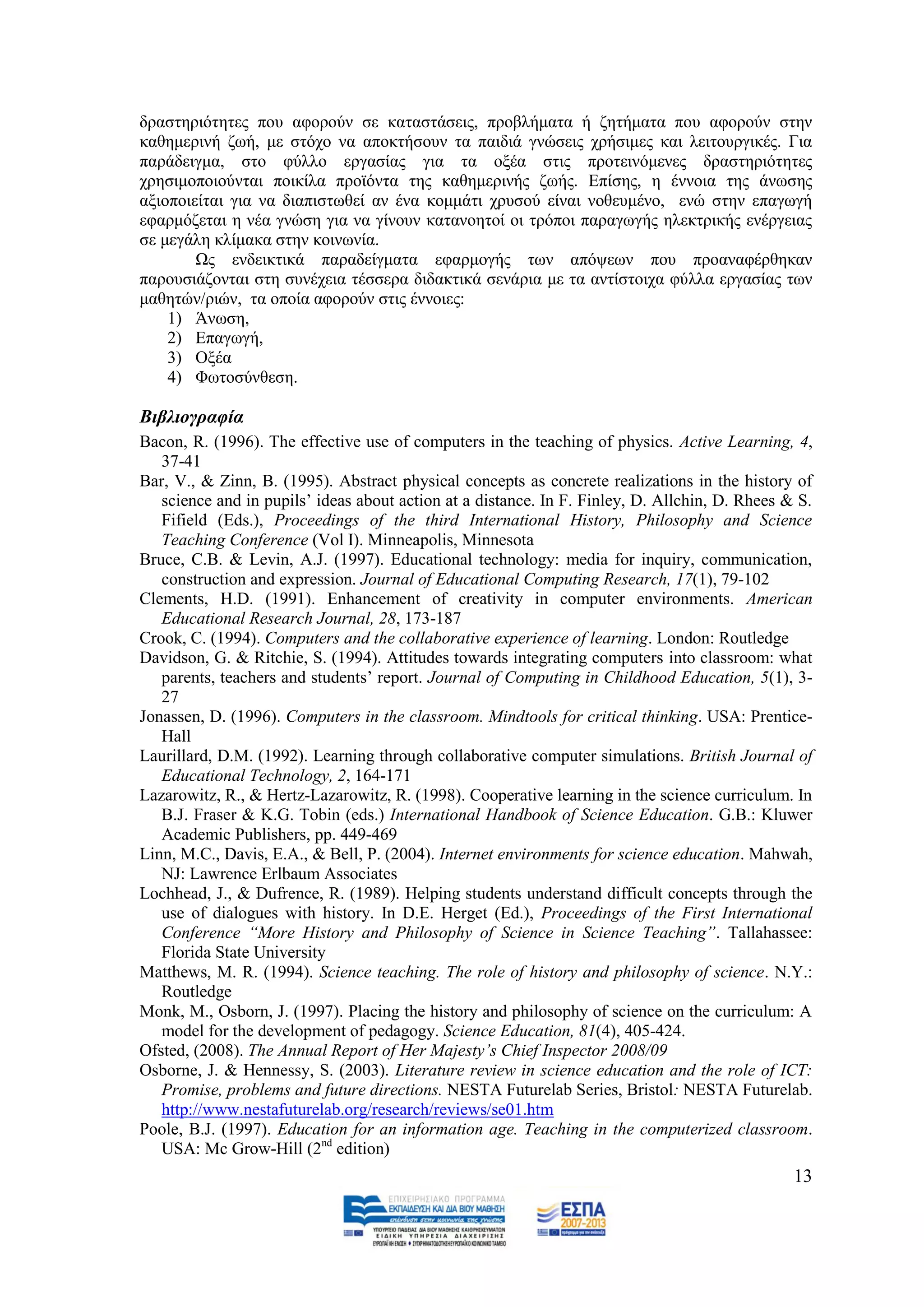 δξαζηεξηφηεηεο πνπ αθνξνχλ ζε θαηαζηάζεηο, πξνβιήκαηα ή δεηήκαηα πνπ αθνξνχλ ζηελ
θαζεκεξηλή δσή, κε ζηφρν λα απνθηήζνπλ ηα παηδηά γλψζεηο ρξήζηκεο θαη ιεηηνπξγηθέο. Γηα
παξάδεηγκα, ζην θχιιν εξγαζίαο γηα ηα νμέα ζηηο πξνηεηλφκελεο δξαζηεξηφηεηεο
ρξεζηκνπνηνχληαη πνηθίια πξντφληα ηεο θαζεκεξηλήο δσήο. Δπίζεο, ε έλλνηα ηεο άλσζεο
αμηνπνηείηαη γηα λα δηαπηζησζεί αλ έλα θνκκάηη ρξπζνχ είλαη λνζεπκέλν, ελψ ζηελ επαγσγή
εθαξκφδεηαη ε λέα γλψζε γηα λα γίλνπλ θαηαλνεηνί νη ηξφπνη παξαγσγήο ειεθηξηθήο ελέξγεηαο
ζε κεγάιε θιίκαθα ζηελ θνηλσλία.
        Χο ελδεηθηηθά παξαδείγκαηα εθαξκνγήο ησλ απφςεσλ πνπ πξναλαθέξζεθαλ
παξνπζηάδνληαη ζηε ζπλέρεηα ηέζζεξα δηδαθηηθά ζελάξηα κε ηα αληίζηνηρα θχιια εξγαζίαο ησλ
καζεηψλ/ξηψλ, ηα νπνία αθνξνχλ ζηηο έλλνηεο:
    1) Άλσζε,
    2) Δπαγσγή,
    3) Ομέα
    4) Φσηνζχλζεζε.

Βηβιηνγξαθία
Bacon, R. (1996). The effective use of computers in the teaching of physics. Active Learning, 4,
   37-41
Bar, V., & Zinn, B. (1995). Abstract physical concepts as concrete realizations in the history of
   science and in pupils‟ ideas about action at a distance. In F. Finley, D. Allchin, D. Rhees & S.
   Fifield (Eds.), Proceedings of the third International History, Philosophy and Science
   Teaching Conference (Vol I). Minneapolis, Minnesota
Bruce, C.B. & Levin, A.J. (1997). Educational technology: media for inquiry, communication,
   construction and expression. Journal of Educational Computing Research, 17(1), 79-102
Clements, H.D. (1991). Enhancement of creativity in computer environments. American
   Educational Research Journal, 28, 173-187
Crook, C. (1994). Computers and the collaborative experience of learning. London: Routledge
Davidson, G. & Ritchie, S. (1994). Attitudes towards integrating computers into classroom: what
   parents, teachers and students‟ report. Journal of Computing in Childhood Education, 5(1), 3-
   27
Jonassen, D. (1996). Computers in the classroom. Mindtools for critical thinking. USA: Prentice-
   Hall
Laurillard, D.M. (1992). Learning through collaborative computer simulations. British Journal of
   Educational Technology, 2, 164-171
Lazarowitz, R., & Hertz-Lazarowitz, R. (1998). Cooperative learning in the science curriculum. In
   B.J. Fraser & K.G. Tobin (eds.) International Handbook of Science Education. G.B.: Kluwer
   Academic Publishers, pp. 449-469
Linn, M.C., Davis, E.A., & Bell, P. (2004). Internet environments for science education. Mahwah,
   NJ: Lawrence Erlbaum Associates
Lochhead, J., & Dufrence, R. (1989). Helping students understand difficult concepts through the
   use of dialogues with history. In D.E. Herget (Ed.), Proceedings of the First International
   Conference “More History and Philosophy of Science in Science Teaching”. Tallahassee:
   Florida State University
Matthews, M. R. (1994). Science teaching. The role of history and philosophy of science. N.Y.:
   Routledge
Monk, M., Osborn, J. (1997). Placing the history and philosophy of science on the curriculum: A
   model for the development of pedagogy. Science Education, 81(4), 405-424.
Ofsted, (2008). The Annual Report of Her Majesty’s Chief Inspector 2008/09
Osborne, J. & Hennessy, S. (2003). Literature review in science education and the role of ICT:
   Promise, problems and future directions. NESTA Futurelab Series, Bristol: NESTA Futurelab.
   http://www.nestafuturelab.org/research/reviews/se01.htm
Poole, B.J. (1997). Education for an information age. Teaching in the computerized classroom.
   USA: Mc Grow-Hill (2nd edition)
                                                                                                13
 