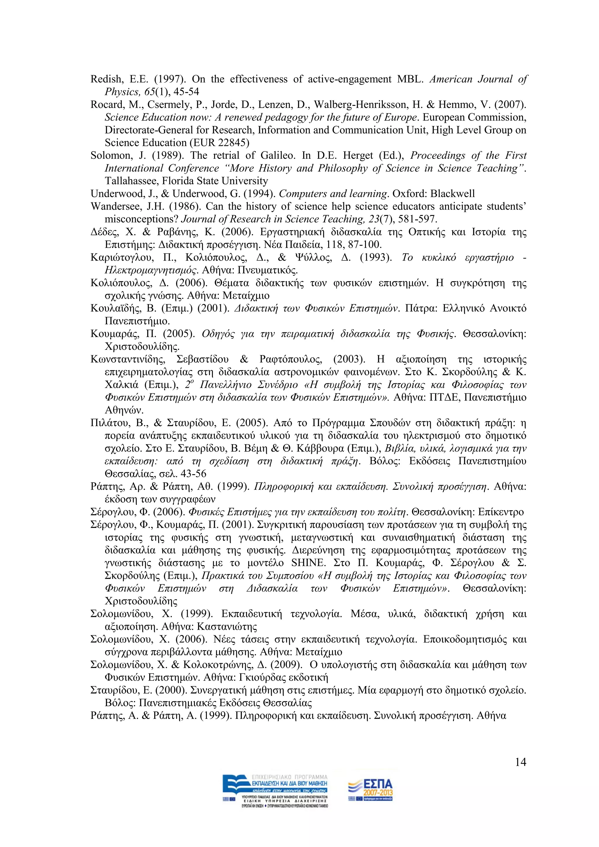 Redish, E.E. (1997). On the effectiveness of active-engagement MBL. American Journal of
   Physics, 65(1), 45-54
Rocard, Μ., Csermely, P., Jorde, D., Lenzen, D., Walberg-Henriksson, H. & Hemmo, V. (2007).
   Science Education now: A renewed pedagogy for the future of Europe. European Commission,
   Directorate-General for Research, Information and Communication Unit, High Level Group on
   Science Education (EUR 22845)
Solomon, J. (1989). The retrial of Galileo. In D.E. Herget (Δd.), Proceedings of the First
   International Conference “More History and Philosophy of Science in Science Teaching”.
   Tallahassee, Florida State University
Underwood, J., & Underwood, G. (1994). Computers and learning. Oxford: Blackwell
Wandersee, J.H. (1986). Can the history of science help science educators anticipate students‟
   misconceptions? Journal of Research in Science Teaching, 23(7), 581-597.
Γέδεο, Υ. & Ραβάλεο, Κ. (2006). Δξγαζηεξηαθή δηδαζθαιία ηεο Οπηηθήο θαη Ηζηνξία ηεο
   Δπηζηήκεο: Γηδαθηηθή πξνζέγγηζε. Νέα Παηδεία, 118, 87-100.
Καξηψηνγινπ, Π., Κνιηφπνπινο, Γ., & Φχιινο, Γ. (1993). Τν θπθιηθό εξγαζηήξην -
   Ζιεθηξνκαγλεηηζκόο. Αζήλα: Πλεπκαηηθφο.
Κνιηφπνπινο, Γ. (2006). Θέκαηα δηδαθηηθήο ησλ θπζηθψλ επηζηεκψλ. Ζ ζπγθξφηεζε ηεο
   ζρνιηθήο γλψζεο. Αζήλα: Μεηαίρκην
Κνπιατδήο, Β. (Δπηκ.) (2001). Γηδαθηηθή ησλ Φπζηθώλ Δπηζηεκώλ. Πάηξα: Διιεληθφ Αλνηθηφ
   Παλεπηζηήκην.
Κνπκαξάο, Π. (2005). Οδεγόο γηα ηελ πεηξακαηηθή δηδαζθαιία ηεο Φπζηθήο. Θεζζαινλίθε:
   Υξηζηνδνπιίδεο.
Κσλζηαληηλίδεο, ΢εβαζηίδνπ & Ραθηφπνπινο, (2003). Ζ αμηνπνίεζε ηεο ηζηνξηθήο
   επηρεηξεκαηνινγίαο ζηε δηδαζθαιία αζηξνλνκηθψλ θαηλνκέλσλ. ΢ην Κ. ΢θνξδνχιεο & Κ.
   Υαιθηά (Eπηκ.), 2ν Παλειιήλην Σπλέδξην «Ζ ζπκβνιή ηεο Ηζηνξίαο θαη Φηινζνθίαο ησλ
   Φπζηθώλ Δπηζηεκώλ ζηε δηδαζθαιία ησλ Φπζηθώλ Δπηζηεκώλ». Αζήλα: ΠΣΓΔ, Παλεπηζηήκην
   Αζελψλ.
Πηιάηνπ, Β., & ΢ηαπξίδνπ, Δ. (2005). Απφ ην Πξφγξακκα ΢πνπδψλ ζηε δηδαθηηθή πξάμε: ε
   πνξεία αλάπηπμεο εθπαηδεπηηθνχ πιηθνχ γηα ηε δηδαζθαιία ηνπ ειεθηξηζκνχ ζην δεκνηηθφ
   ζρνιείν. ΢ην Δ. ΢ηαπξίδνπ, Β. Βέκε & Θ. Κάββνπξα (Δπηκ.), Βηβιία, πιηθά, ινγηζκηθά γηα ηελ
   εθπαίδεπζε: από ηε ζρεδίαζε ζηε δηδαθηηθή πξάμε. Βφινο: Δθδφζεηο Παλεπηζηεκίνπ
   Θεζζαιίαο, ζει. 43-56
Ράπηεο, Αξ. & Ράπηε, Αζ. (1999). Πιεξνθνξηθή θαη εθπαίδεπζε. Σπλνιηθή πξνζέγγηζε. Αζήλα:
   έθδνζε ησλ ζπγγξαθέσλ
΢έξνγινπ, Φ. (2006). Φπζηθέο Δπηζηήκεο γηα ηελ εθπαίδεπζε ηνπ πνιίηε. Θεζζαινλίθε: Δπίθεληξν
΢έξνγινπ, Φ., Κνπκαξάο, Π. (2001). ΢πγθξηηηθή παξνπζίαζε ησλ πξνηάζεσλ γηα ηε ζπκβνιή ηεο
   ηζηνξίαο ηεο θπζηθήο ζηε γλσζηηθή, κεηαγλσζηηθή θαη ζπλαηζζεκαηηθή δηάζηαζε ηεο
   δηδαζθαιία θαη κάζεζεο ηεο θπζηθήο. Γηεξεχλεζε ηεο εθαξκνζηκφηεηαο πξνηάζεσλ ηεο
   γλσζηηθήο δηάζηαζεο κε ην κνληέιν SHINE. ΢ην Π. Κνπκαξάο, Φ. ΢έξνγινπ & ΢.
   ΢θνξδνχιεο (Δπηκ.), Πξαθηηθά ηνπ Σπκπνζίνπ «Ζ ζπκβνιή ηεο Ηζηνξίαο θαη Φηινζνθίαο ησλ
   Φπζηθώλ Δπηζηεκώλ ζηε Γηδαζθαιία ησλ Φπζηθώλ Δπηζηεκώλ». Θεζζαινλίθε:
   Υξηζηνδνπιίδεο
΢νινκσλίδνπ, Υ. (1999). Δθπαηδεπηηθή ηερλνινγία. Μέζα, πιηθά, δηδαθηηθή ρξήζε θαη
   αμηνπνίεζε. Αζήλα: Καζηαληψηεο
΢νινκσλίδνπ, Υ. (2006). Νέεο ηάζεηο ζηελ εθπαηδεπηηθή ηερλνινγία. Δπνηθνδνκεηηζκφο θαη
   ζχγρξνλα πεξηβάιινληα κάζεζεο. Αζήλα: Μεηαίρκην
΢νινκσλίδνπ, Υ. & Κνινθνηξψλεο, Γ. (2009). Ο ππνινγηζηήο ζηε δηδαζθαιία θαη κάζεζε ησλ
   Φπζηθψλ Δπηζηεκψλ. Αζήλα: Γθηνχξδαο εθδνηηθή
΢ηαπξίδνπ, E. (2000). ΢πλεξγαηηθή κάζεζε ζηηο επηζηήκεο. Μία εθαξκνγή ζην δεκνηηθφ ζρνιείν.
   Βφινο: Παλεπηζηεκηαθέο Δθδφζεηο Θεζζαιίαο
Ράπηεο, Α. & Ράπηε, Α. (1999). Πιεξνθνξηθή θαη εθπαίδεπζε. ΢πλνιηθή πξνζέγγηζε. Αζήλα



                                                                                           14
 