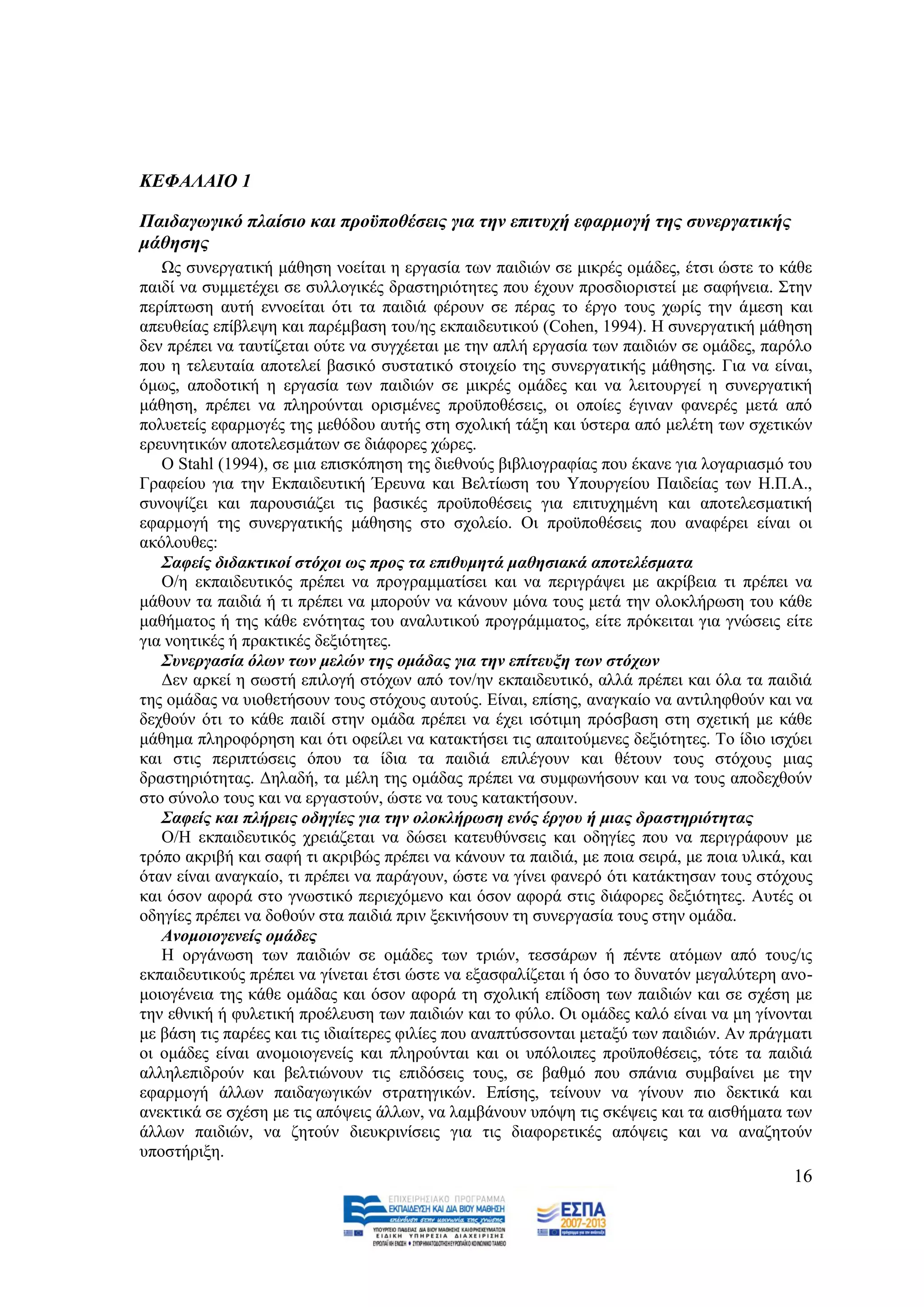 ΚΔΦΑΛΑΙΟ 1

Παηδαγσγηθό πιαίζην θαη πξνϋπνζέζεηο γηα ηελ επηηπρή εθαξκνγή ηεο ζπλεξγαηηθήο
κάζεζεο
   Χο ζπλεξγαηηθή κάζεζε λνείηαη ε εξγαζία ησλ παηδηψλ ζε κηθξέο νκάδεο, έηζη ψζηε ην θάζε
παηδί λα ζπκκεηέρεη ζε ζπιινγηθέο δξαζηεξηφηεηεο πνπ έρνπλ πξνζδηνξηζηεί κε ζαθήλεηα. ΢ηελ
πεξίπησζε απηή ελλνείηαη φηη ηα παηδηά θέξνπλ ζε πέξαο ην έξγν ηνπο ρσξίο ηελ άκεζε θαη
απεπζείαο επίβιεςε θαη παξέκβαζε ηνπ/εο εθπαηδεπηηθνχ (Cohen, 1994). Ζ ζπλεξγαηηθή κάζεζε
δελ πξέπεη λα ηαπηίδεηαη νχηε λα ζπγρέεηαη κε ηελ απιή εξγαζία ησλ παηδηψλ ζε νκάδεο, παξφιν
πνπ ε ηειεπηαία απνηειεί βαζηθφ ζπζηαηηθφ ζηνηρείν ηεο ζπλεξγαηηθήο κάζεζεο. Γηα λα είλαη,
φκσο, απνδνηηθή ε εξγαζία ησλ παηδηψλ ζε κηθξέο νκάδεο θαη λα ιεηηνπξγεί ε ζπλεξγαηηθή
κάζεζε, πξέπεη λα πιεξνχληαη νξηζκέλεο πξνυπνζέζεηο, νη νπνίεο έγηλαλ θαλεξέο κεηά απφ
πνιπεηείο εθαξκνγέο ηεο κεζφδνπ απηήο ζηε ζρνιηθή ηάμε θαη χζηεξα απφ κειέηε ησλ ζρεηηθψλ
εξεπλεηηθψλ απνηειεζκάησλ ζε δηάθνξεο ρψξεο.
   Ο Stahl (1994), ζε κηα επηζθφπεζε ηεο δηεζλνχο βηβιηνγξαθίαο πνπ έθαλε γηα ινγαξηαζκφ ηνπ
Γξαθείνπ γηα ηελ Δθπαηδεπηηθή Έξεπλα θαη Βειηίσζε ηνπ Τπνπξγείνπ Παηδείαο ησλ Ζ.Π.Α.,
ζπλνςίδεη θαη παξνπζηάδεη ηηο βαζηθέο πξνυπνζέζεηο γηα επηηπρεκέλε θαη απνηειεζκαηηθή
εθαξκνγή ηεο ζπλεξγαηηθήο κάζεζεο ζην ζρνιείν. Οη πξνυπνζέζεηο πνπ αλαθέξεη είλαη νη
αθφινπζεο:
   ΢αθείο δηδαθηηθνί ζηόρνη σο πξνο ηα επηζπκεηά καζεζηαθά απνηειέζκαηα
   Ο/ε εθπαηδεπηηθφο πξέπεη λα πξνγξακκαηίζεη θαη λα πεξηγξάςεη κε αθξίβεηα ηη πξέπεη λα
κάζνπλ ηα παηδηά ή ηη πξέπεη λα κπνξνχλ λα θάλνπλ κφλα ηνπο κεηά ηελ νινθιήξσζε ηνπ θάζε
καζήκαηνο ή ηεο θάζε ελφηεηαο ηνπ αλαιπηηθνχ πξνγξάκκαηνο, είηε πξφθεηηαη γηα γλψζεηο είηε
γηα λνεηηθέο ή πξαθηηθέο δεμηφηεηεο.
   ΢πλεξγαζία όισλ ησλ κειώλ ηεο νκάδαο γηα ηελ επίηεπμε ησλ ζηόρσλ
   Γελ αξθεί ε ζσζηή επηινγή ζηφρσλ απφ ηνλ/ελ εθπαηδεπηηθφ, αιιά πξέπεη θαη φια ηα παηδηά
ηεο νκάδαο λα πηνζεηήζνπλ ηνπο ζηφρνπο απηνχο. Δίλαη, επίζεο, αλαγθαίν λα αληηιεθζνχλ θαη λα
δερζνχλ φηη ην θάζε παηδί ζηελ νκάδα πξέπεη λα έρεη ηζφηηκε πξφζβαζε ζηε ζρεηηθή κε θάζε
κάζεκα πιεξνθφξεζε θαη φηη νθείιεη λα θαηαθηήζεη ηηο απαηηνχκελεο δεμηφηεηεο. Σν ίδην ηζρχεη
θαη ζηηο πεξηπηψζεηο φπνπ ηα ίδηα ηα παηδηά επηιέγνπλ θαη ζέηνπλ ηνπο ζηφρνπο κηαο
δξαζηεξηφηεηαο. Γειαδή, ηα κέιε ηεο νκάδαο πξέπεη λα ζπκθσλήζνπλ θαη λα ηνπο απνδερζνχλ
ζην ζχλνιν ηνπο θαη λα εξγαζηνχλ, ψζηε λα ηνπο θαηαθηήζνπλ.
   ΢αθείο θαη πιήξεηο νδεγίεο γηα ηελ νινθιήξσζε ελόο έξγνπ ή κηαο δξαζηεξηόηεηαο
   Ο/Ζ εθπαηδεπηηθφο ρξεηάδεηαη λα δψζεη θαηεπζχλζεηο θαη νδεγίεο πνπ λα πεξηγξάθνπλ κε
ηξφπν αθξηβή θαη ζαθή ηη αθξηβψο πξέπεη λα θάλνπλ ηα παηδηά, κε πνηα ζεηξά, κε πνηα πιηθά, θαη
φηαλ είλαη αλαγθαίν, ηη πξέπεη λα παξάγνπλ, ψζηε λα γίλεη θαλεξφ φηη θαηάθηεζαλ ηνπο ζηφρνπο
θαη φζνλ αθνξά ζην γλσζηηθφ πεξηερφκελν θαη φζνλ αθνξά ζηηο δηάθνξεο δεμηφηεηεο. Απηέο νη
νδεγίεο πξέπεη λα δνζνχλ ζηα παηδηά πξηλ μεθηλήζνπλ ηε ζπλεξγαζία ηνπο ζηελ νκάδα.
   Αλνκνηνγελείο νκάδεο
   Ζ νξγάλσζε ησλ παηδηψλ ζε νκάδεο ησλ ηξηψλ, ηεζζάξσλ ή πέληε αηφκσλ απφ ηνπο/ηο
εθπαηδεπηηθνχο πξέπεη λα γίλεηαη έηζη ψζηε λα εμαζθαιίδεηαη ή φζν ην δπλαηφλ κεγαιχηεξε αλν-
κνηνγέλεηα ηεο θάζε νκάδαο θαη φζνλ αθνξά ηε ζρνιηθή επίδνζε ησλ παηδηψλ θαη ζε ζρέζε κε
ηελ εζληθή ή θπιεηηθή πξνέιεπζε ησλ παηδηψλ θαη ην θχιν. Οη νκάδεο θαιφ είλαη λα κε γίλνληαη
κε βάζε ηηο παξέεο θαη ηηο ηδηαίηεξεο θηιίεο πνπ αλαπηχζζνληαη κεηαμχ ησλ παηδηψλ. Αλ πξάγκαηη
νη νκάδεο είλαη αλνκνηνγελείο θαη πιεξνχληαη θαη νη ππφινηπεο πξνυπνζέζεηο, ηφηε ηα παηδηά
αιιειεπηδξνχλ θαη βειηηψλνπλ ηηο επηδφζεηο ηνπο, ζε βαζκφ πνπ ζπάληα ζπκβαίλεη κε ηελ
εθαξκνγή άιισλ παηδαγσγηθψλ ζηξαηεγηθψλ. Δπίζεο, ηείλνπλ λα γίλνπλ πην δεθηηθά θαη
αλεθηηθά ζε ζρέζε κε ηηο απφςεηο άιισλ, λα ιακβάλνπλ ππφςε ηηο ζθέςεηο θαη ηα αηζζήκαηα ησλ
άιισλ παηδηψλ, λα δεηνχλ δηεπθξηλίζεηο γηα ηηο δηαθνξεηηθέο απφςεηο θαη λα αλαδεηνχλ
ππνζηήξημε.
                                                                                           16
 