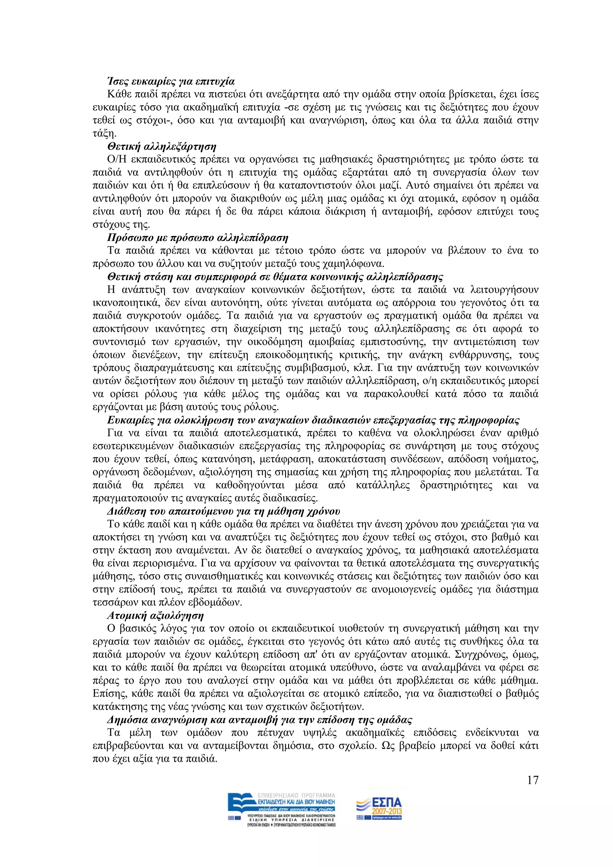 Ίζεο επθαηξίεο γηα επηηπρία
   Κάζε παηδί πξέπεη λα πηζηεχεη φηη αλεμάξηεηα απφ ηελ νκάδα ζηελ νπνία βξίζθεηαη, έρεη ίζεο
επθαηξίεο ηφζν γηα αθαδεκατθή επηηπρία -ζε ζρέζε κε ηηο γλψζεηο θαη ηηο δεμηφηεηεο πνπ έρνπλ
ηεζεί σο ζηφρνη-, φζν θαη γηα αληακνηβή θαη αλαγλψξηζε, φπσο θαη φια ηα άιια παηδηά ζηελ
ηάμε.
   Θεηηθή αιιειεμάξηεζε
   Ο/Ζ εθπαηδεπηηθφο πξέπεη λα νξγαλψζεη ηηο καζεζηαθέο δξαζηεξηφηεηεο κε ηξφπν ψζηε ηα
παηδηά λα αληηιεθζνχλ φηη ε επηηπρία ηεο νκάδαο εμαξηάηαη απφ ηε ζπλεξγαζία φισλ ησλ
παηδηψλ θαη φηη ή ζα επηπιεχζνπλ ή ζα θαηαπνληηζηνχλ φινη καδί. Απηφ ζεκαίλεη φηη πξέπεη λα
αληηιεθζνχλ φηη κπνξνχλ λα δηαθξηζνχλ σο κέιε κηαο νκάδαο θη φρη αηνκηθά, εθφζνλ ε νκάδα
είλαη απηή πνπ ζα πάξεη ή δε ζα πάξεη θάπνηα δηάθξηζε ή αληακνηβή, εθφζνλ επηηχρεη ηνπο
ζηφρνπο ηεο.
   Πξόζσπν κε πξόζσπν αιιειεπίδξαζε
   Σα παηδηά πξέπεη λα θάζνληαη κε ηέηνην ηξφπν ψζηε λα κπνξνχλ λα βιέπνπλ ην έλα ην
πξφζσπν ηνπ άιινπ θαη λα ζπδεηνχλ κεηαμχ ηνπο ρακειφθσλα.
   Θεηηθή ζηάζε θαη ζπκπεξηθνξά ζε ζέκαηα θνηλσληθήο αιιειεπίδξαζεο
   Ζ αλάπηπμε ησλ αλαγθαίσλ θνηλσληθψλ δεμηνηήησλ, ψζηε ηα παηδηά λα ιεηηνπξγήζνπλ
ηθαλνπνηεηηθά, δελ είλαη απηνλφεηε, νχηε γίλεηαη απηφκαηα σο απφξξνηα ηνπ γεγνλφηνο φηη ηα
παηδηά ζπγθξνηνχλ νκάδεο. Σα παηδηά γηα λα εξγαζηνχλ σο πξαγκαηηθή νκάδα ζα πξέπεη λα
απνθηήζνπλ ηθαλφηεηεο ζηε δηαρείξηζε ηεο κεηαμχ ηνπο αιιειεπίδξαζεο ζε φηη αθνξά ην
ζπληνληζκφ ησλ εξγαζηψλ, ηελ νηθνδφκεζε ακνηβαίαο εκπηζηνζχλεο, ηελ αληηκεηψπηζε ησλ
φπνησλ δηελέμεσλ, ηελ επίηεπμε επνηθνδνκεηηθήο θξηηηθήο, ηελ αλάγθε ελζάξξπλζεο, ηνπο
ηξφπνπο δηαπξαγκάηεπζεο θαη επίηεπμεο ζπκβηβαζκνχ, θιπ. Γηα ηελ αλάπηπμε ησλ θνηλσληθψλ
απηψλ δεμηνηήησλ πνπ δηέπνπλ ηε κεηαμχ ησλ παηδηψλ αιιειεπίδξαζε, ν/ε εθπαηδεπηηθφο κπνξεί
λα νξίζεη ξφινπο γηα θάζε κέινο ηεο νκάδαο θαη λα παξαθνινπζεί θαηά πφζν ηα παηδηά
εξγάδνληαη κε βάζε απηνχο ηνπο ξφινπο.
   Δπθαηξίεο γηα νινθιήξσζε ησλ αλαγθαίσλ δηαδηθαζηώλ επεμεξγαζίαο ηεο πιεξνθνξίαο
   Γηα λα είλαη ηα παηδηά απνηειεζκαηηθά, πξέπεη ην θαζέλα λα νινθιεξψζεη έλαλ αξηζκφ
εζσηεξηθεπκέλσλ δηαδηθαζηψλ επεμεξγαζίαο ηεο πιεξνθνξίαο ζε ζπλάξηεζε κε ηνπο ζηφρνπο
πνπ έρνπλ ηεζεί, φπσο θαηαλφεζε, κεηάθξαζε, απνθαηάζηαζε ζπλδέζεσλ, απφδνζε λνήκαηνο,
νξγάλσζε δεδνκέλσλ, αμηνιφγεζε ηεο ζεκαζίαο θαη ρξήζε ηεο πιεξνθνξίαο πνπ κειεηάηαη. Σα
παηδηά ζα πξέπεη λα θαζνδεγνχληαη κέζα απφ θαηάιιειεο δξαζηεξηφηεηεο θαη λα
πξαγκαηνπνηνχλ ηηο αλαγθαίεο απηέο δηαδηθαζίεο.
   Γηάζεζε ηνπ απαηηνύκελνπ γηα ηε κάζεζε ρξόλνπ
   Σν θάζε παηδί θαη ε θάζε νκάδα ζα πξέπεη λα δηαζέηεη ηελ άλεζε ρξφλνπ πνπ ρξεηάδεηαη γηα λα
απνθηήζεη ηε γλψζε θαη λα αλαπηχμεη ηηο δεμηφηεηεο πνπ έρνπλ ηεζεί σο ζηφρνη, ζην βαζκφ θαη
ζηελ έθηαζε πνπ αλακέλεηαη. Αλ δε δηαηεζεί ν αλαγθαίνο ρξφλνο, ηα καζεζηαθά απνηειέζκαηα
ζα είλαη πεξηνξηζκέλα. Γηα λα αξρίζνπλ λα θαίλνληαη ηα ζεηηθά απνηειέζκαηα ηεο ζπλεξγαηηθήο
κάζεζεο, ηφζν ζηηο ζπλαηζζεκαηηθέο θαη θνηλσληθέο ζηάζεηο θαη δεμηφηεηεο ησλ παηδηψλ φζν θαη
ζηελ επίδνζή ηνπο, πξέπεη ηα παηδηά λα ζπλεξγαζηνχλ ζε αλνκνηνγελείο νκάδεο γηα δηάζηεκα
ηεζζάξσλ θαη πιένλ εβδνκάδσλ.
   Αηνκηθή αμηνιόγεζε
   Ο βαζηθφο ιφγνο γηα ηνλ νπνίν νη εθπαηδεπηηθνί πηνζεηνχλ ηε ζπλεξγαηηθή κάζεζε θαη ηελ
εξγαζία ησλ παηδηψλ ζε νκάδεο, έγθεηηαη ζην γεγνλφο φηη θάησ απφ απηέο ηηο ζπλζήθεο φια ηα
παηδηά κπνξνχλ λα έρνπλ θαιχηεξε επίδνζε απ' φηη αλ εξγάδνληαλ αηνκηθά. ΢πγρξφλσο, φκσο,
θαη ην θάζε παηδί ζα πξέπεη λα ζεσξείηαη αηνκηθά ππεχζπλν, ψζηε λα αλαιακβάλεη λα θέξεη ζε
πέξαο ην έξγν πνπ ηνπ αλαινγεί ζηελ νκάδα θαη λα κάζεη φηη πξνβιέπεηαη ζε θάζε κάζεκα.
Δπίζεο, θάζε παηδί ζα πξέπεη λα αμηνινγείηαη ζε αηνκηθφ επίπεδν, γηα λα δηαπηζησζεί ν βαζκφο
θαηάθηεζεο ηεο λέαο γλψζεο θαη ησλ ζρεηηθψλ δεμηνηήησλ.
   Γεκόζηα αλαγλώξηζε θαη αληακνηβή γηα ηελ επίδνζε ηεο νκάδαο
   Σα κέιε ησλ νκάδσλ πνπ πέηπραλ πςειέο αθαδεκατθέο επηδφζεηο ελδείθλπηαη λα
επηβξαβεχνληαη θαη λα αληακείβνληαη δεκφζηα, ζην ζρνιείν. Χο βξαβείν κπνξεί λα δνζεί θάηη
πνπ έρεη αμία γηα ηα παηδηά.
                                                                                           17
 