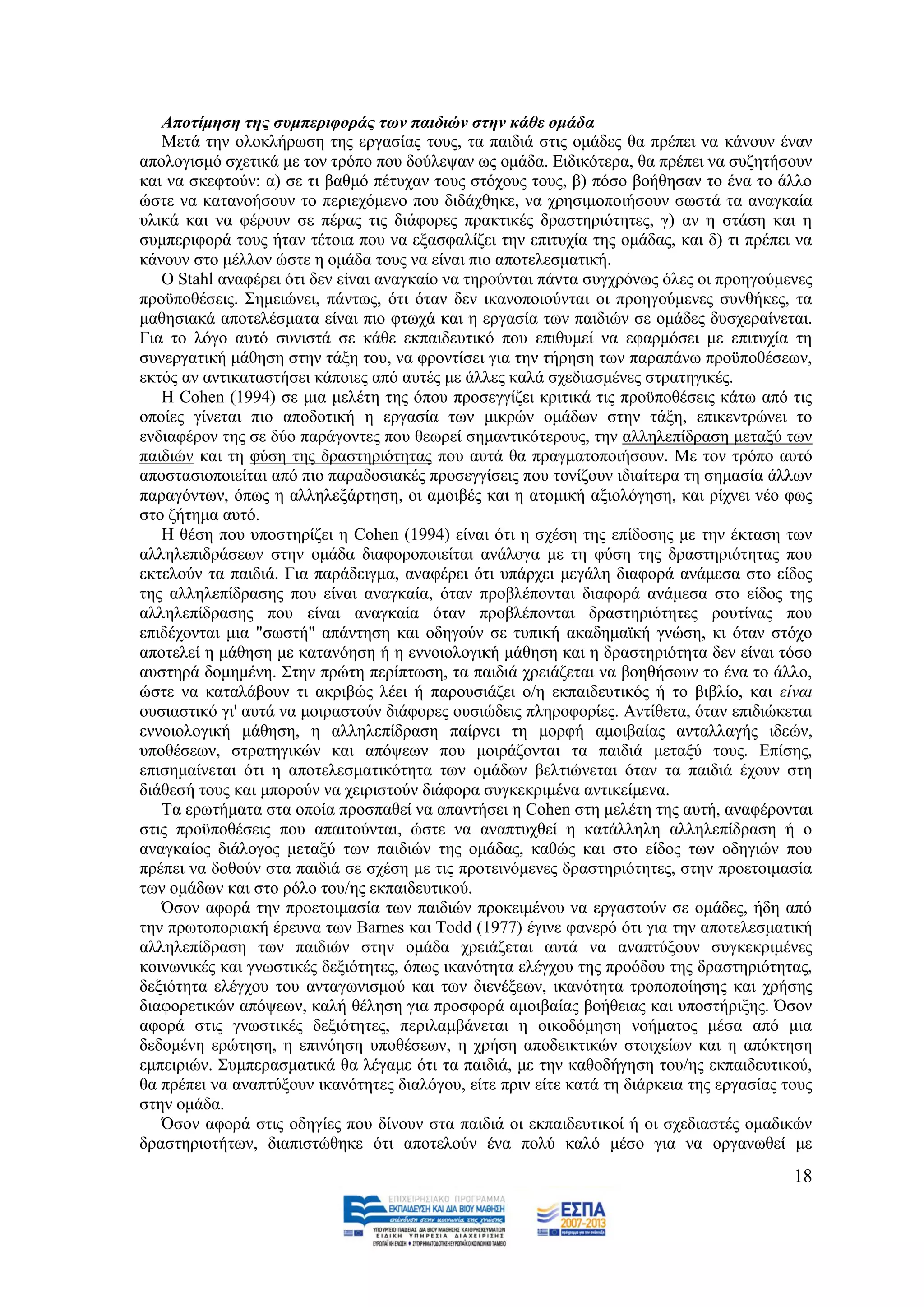 Απνηίκεζε ηεο ζπκπεξηθνξάο ησλ παηδηώλ ζηελ θάζε νκάδα
   Μεηά ηελ νινθιήξσζε ηεο εξγαζίαο ηνπο, ηα παηδηά ζηηο νκάδεο ζα πξέπεη λα θάλνπλ έλαλ
απνινγηζκφ ζρεηηθά κε ηνλ ηξφπν πνπ δνχιεςαλ σο νκάδα. Δηδηθφηεξα, ζα πξέπεη λα ζπδεηήζνπλ
θαη λα ζθεθηνχλ: α) ζε ηη βαζκφ πέηπραλ ηνπο ζηφρνπο ηνπο, β) πφζν βνήζεζαλ ην έλα ην άιιν
ψζηε λα θαηαλνήζνπλ ην πεξηερφκελν πνπ δηδάρζεθε, λα ρξεζηκνπνηήζνπλ ζσζηά ηα αλαγθαία
πιηθά θαη λα θέξνπλ ζε πέξαο ηηο δηάθνξεο πξαθηηθέο δξαζηεξηφηεηεο, γ) αλ ε ζηάζε θαη ε
ζπκπεξηθνξά ηνπο ήηαλ ηέηνηα πνπ λα εμαζθαιίδεη ηελ επηηπρία ηεο νκάδαο, θαη δ) ηη πξέπεη λα
θάλνπλ ζην κέιινλ ψζηε ε νκάδα ηνπο λα είλαη πην απνηειεζκαηηθή.
   Ο Stahl αλαθέξεη φηη δελ είλαη αλαγθαίν λα ηεξνχληαη πάληα ζπγρξφλσο φιεο νη πξνεγνχκελεο
πξνυπνζέζεηο. ΢εκεηψλεη, πάλησο, φηη φηαλ δελ ηθαλνπνηνχληαη νη πξνεγνχκελεο ζπλζήθεο, ηα
καζεζηαθά απνηειέζκαηα είλαη πην θησρά θαη ε εξγαζία ησλ παηδηψλ ζε νκάδεο δπζρεξαίλεηαη.
Γηα ην ιφγν απηφ ζπληζηά ζε θάζε εθπαηδεπηηθφ πνπ επηζπκεί λα εθαξκφζεη κε επηηπρία ηε
ζπλεξγαηηθή κάζεζε ζηελ ηάμε ηνπ, λα θξνληίζεη γηα ηελ ηήξεζε ησλ παξαπάλσ πξνυπνζέζεσλ,
εθηφο αλ αληηθαηαζηήζεη θάπνηεο απφ απηέο κε άιιεο θαιά ζρεδηαζκέλεο ζηξαηεγηθέο.
   Ζ Cohen (1994) ζε κηα κειέηε ηεο φπνπ πξνζεγγίδεη θξηηηθά ηηο πξνυπνζέζεηο θάησ απφ ηηο
νπνίεο γίλεηαη πην απνδνηηθή ε εξγαζία ησλ κηθξψλ νκάδσλ ζηελ ηάμε, επηθεληξψλεη ην
ελδηαθέξνλ ηεο ζε δχν παξάγνληεο πνπ ζεσξεί ζεκαληηθφηεξνπο, ηελ αιιειεπίδξαζε κεηαμχ ησλ
παηδηψλ θαη ηε θχζε ηεο δξαζηεξηφηεηαο πνπ απηά ζα πξαγκαηνπνηήζνπλ. Με ηνλ ηξφπν απηφ
απνζηαζηνπνηείηαη απφ πην παξαδνζηαθέο πξνζεγγίζεηο πνπ ηνλίδνπλ ηδηαίηεξα ηε ζεκαζία άιισλ
παξαγφλησλ, φπσο ε αιιειεμάξηεζε, νη ακνηβέο θαη ε αηνκηθή αμηνιφγεζε, θαη ξίρλεη λέν θσο
ζην δήηεκα απηφ.
   Ζ ζέζε πνπ ππνζηεξίδεη ε Cohen (1994) είλαη φηη ε ζρέζε ηεο επίδνζεο κε ηελ έθηαζε ησλ
αιιειεπηδξάζεσλ ζηελ νκάδα δηαθνξνπνηείηαη αλάινγα κε ηε θχζε ηεο δξαζηεξηφηεηαο πνπ
εθηεινχλ ηα παηδηά. Γηα παξάδεηγκα, αλαθέξεη φηη ππάξρεη κεγάιε δηαθνξά αλάκεζα ζην είδνο
ηεο αιιειεπίδξαζεο πνπ είλαη αλαγθαία, φηαλ πξνβιέπνληαη δηαθνξά αλάκεζα ζην είδνο ηεο
αιιειεπίδξαζεο πνπ είλαη αλαγθαία φηαλ πξνβιέπνληαη δξαζηεξηφηεηεο ξνπηίλαο πνπ
επηδέρνληαη κηα "ζσζηή" απάληεζε θαη νδεγνχλ ζε ηππηθή αθαδεκατθή γλψζε, θη φηαλ ζηφρν
απνηειεί ε κάζεζε κε θαηαλφεζε ή ε ελλνηνινγηθή κάζεζε θαη ε δξαζηεξηφηεηα δελ είλαη ηφζν
απζηεξά δνκεκέλε. ΢ηελ πξψηε πεξίπησζε, ηα παηδηά ρξεηάδεηαη λα βνεζήζνπλ ην έλα ην άιιν,
ψζηε λα θαηαιάβνπλ ηη αθξηβψο ιέεη ή παξνπζηάδεη ν/ε εθπαηδεπηηθφο ή ην βηβιίν, θαη είλαη
νπζηαζηηθφ γη' απηά λα κνηξαζηνχλ δηάθνξεο νπζηψδεηο πιεξνθνξίεο. Αληίζεηα, φηαλ επηδηψθεηαη
ελλνηνινγηθή κάζεζε, ε αιιειεπίδξαζε παίξλεη ηε κνξθή ακνηβαίαο αληαιιαγήο ηδεψλ,
ππνζέζεσλ, ζηξαηεγηθψλ θαη απφςεσλ πνπ κνηξάδνληαη ηα παηδηά κεηαμχ ηνπο. Δπίζεο,
επηζεκαίλεηαη φηη ε απνηειεζκαηηθφηεηα ησλ νκάδσλ βειηηψλεηαη φηαλ ηα παηδηά έρνπλ ζηε
δηάζεζή ηνπο θαη κπνξνχλ λα ρεηξηζηνχλ δηάθνξα ζπγθεθξηκέλα αληηθείκελα.
   Σα εξσηήκαηα ζηα νπνία πξνζπαζεί λα απαληήζεη ε Cohen ζηε κειέηε ηεο απηή, αλαθέξνληαη
ζηηο πξνυπνζέζεηο πνπ απαηηνχληαη, ψζηε λα αλαπηπρζεί ε θαηάιιειε αιιειεπίδξαζε ή ν
αλαγθαίνο δηάινγνο κεηαμχ ησλ παηδηψλ ηεο νκάδαο, θαζψο θαη ζην είδνο ησλ νδεγηψλ πνπ
πξέπεη λα δνζνχλ ζηα παηδηά ζε ζρέζε κε ηηο πξνηεηλφκελεο δξαζηεξηφηεηεο, ζηελ πξνεηνηκαζία
ησλ νκάδσλ θαη ζην ξφιν ηνπ/εο εθπαηδεπηηθνχ.
   Όζνλ αθνξά ηελ πξνεηνηκαζία ησλ παηδηψλ πξνθεηκέλνπ λα εξγαζηνχλ ζε νκάδεο, ήδε απφ
ηελ πξσηνπνξηαθή έξεπλα ησλ Barnes θαη Todd (1977) έγηλε θαλεξφ φηη γηα ηελ απνηειεζκαηηθή
αιιειεπίδξαζε ησλ παηδηψλ ζηελ νκάδα ρξεηάδεηαη απηά λα αλαπηχμνπλ ζπγθεθξηκέλεο
θνηλσληθέο θαη γλσζηηθέο δεμηφηεηεο, φπσο ηθαλφηεηα ειέγρνπ ηεο πξνφδνπ ηεο δξαζηεξηφηεηαο,
δεμηφηεηα ειέγρνπ ηνπ αληαγσληζκνχ θαη ησλ δηελέμεσλ, ηθαλφηεηα ηξνπνπνίεζεο θαη ρξήζεο
δηαθνξεηηθψλ απφςεσλ, θαιή ζέιεζε γηα πξνζθνξά ακνηβαίαο βνήζεηαο θαη ππνζηήξημεο. Όζνλ
αθνξά ζηηο γλσζηηθέο δεμηφηεηεο, πεξηιακβάλεηαη ε νηθνδφκεζε λνήκαηνο κέζα απφ κηα
δεδνκέλε εξψηεζε, ε επηλφεζε ππνζέζεσλ, ε ρξήζε απνδεηθηηθψλ ζηνηρείσλ θαη ε απφθηεζε
εκπεηξηψλ. ΢πκπεξαζκαηηθά ζα ιέγακε φηη ηα παηδηά, κε ηελ θαζνδήγεζε ηνπ/εο εθπαηδεπηηθνχ,
ζα πξέπεη λα αλαπηχμνπλ ηθαλφηεηεο δηαιφγνπ, είηε πξηλ είηε θαηά ηε δηάξθεηα ηεο εξγαζίαο ηνπο
ζηελ νκάδα.
   Όζνλ αθνξά ζηηο νδεγίεο πνπ δίλνπλ ζηα παηδηά νη εθπαηδεπηηθνί ή νη ζρεδηαζηέο νκαδηθψλ
δξαζηεξηνηήησλ, δηαπηζηψζεθε φηη απνηεινχλ έλα πνιχ θαιφ κέζν γηα λα νξγαλσζεί κε
                                                                                           18
 