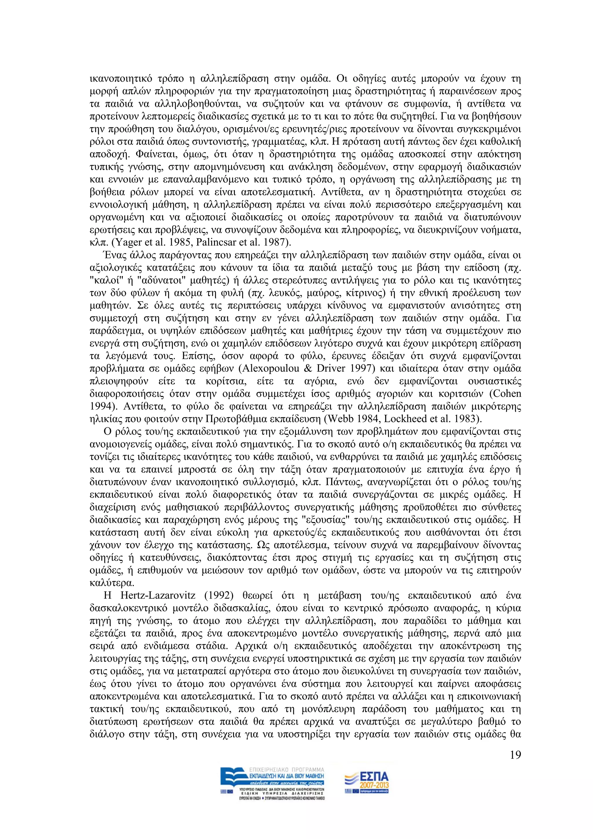 ηθαλνπνηεηηθφ ηξφπν ε αιιειεπίδξαζε ζηελ νκάδα. Οη νδεγίεο απηέο κπνξνχλ λα έρνπλ ηε
κνξθή απιψλ πιεξνθνξηψλ γηα ηελ πξαγκαηνπνίεζε κηαο δξαζηεξηφηεηαο ή παξαηλέζεσλ πξνο
ηα παηδηά λα αιιεινβνεζνχληαη, λα ζπδεηνχλ θαη λα θηάλνπλ ζε ζπκθσλία, ή αληίζεηα λα
πξνηείλνπλ ιεπηνκεξείο δηαδηθαζίεο ζρεηηθά κε ην ηη θαη ην πφηε ζα ζπδεηεζεί. Γηα λα βνεζήζνπλ
ηελ πξνψζεζε ηνπ δηαιφγνπ, νξηζκέλνη/εο εξεπλεηέο/ξηεο πξνηείλνπλ λα δίλνληαη ζπγθεθξηκέλνη
ξφινη ζηα παηδηά φπσο ζπληνληζηήο, γξακκαηέαο, θιπ. Ζ πξφηαζε απηή πάλησο δελ έρεη θαζνιηθή
απνδνρή. Φαίλεηαη, φκσο, φηη φηαλ ε δξαζηεξηφηεηα ηεο νκάδαο απνζθνπεί ζηελ απφθηεζε
ηππηθήο γλψζεο, ζηελ απνκλεκφλεπζε θαη αλάθιεζε δεδνκέλσλ, ζηελ εθαξκνγή δηαδηθαζηψλ
θαη ελλνηψλ κε επαλαιακβαλφκελν θαη ηππηθφ ηξφπν, ε νξγάλσζε ηεο αιιειεπίδξαζεο κε ηε
βνήζεηα ξφισλ κπνξεί λα είλαη απνηειεζκαηηθή. Αληίζεηα, αλ ε δξαζηεξηφηεηα ζηνρεχεη ζε
ελλνηνινγηθή κάζεζε, ε αιιειεπίδξαζε πξέπεη λα είλαη πνιχ πεξηζζφηεξν επεμεξγαζκέλε θαη
νξγαλσκέλε θαη λα αμηνπνηεί δηαδηθαζίεο νη νπνίεο παξνηξχλνπλ ηα παηδηά λα δηαηππψλνπλ
εξσηήζεηο θαη πξνβιέςεηο, λα ζπλνςίδνπλ δεδνκέλα θαη πιεξνθνξίεο, λα δηεπθξηλίδνπλ λνήκαηα,
θιπ. (Yager et al. 1985, Palincsar et al. 1987).
   Έλαο άιινο παξάγνληαο πνπ επεξεάδεη ηελ αιιειεπίδξαζε ησλ παηδηψλ ζηελ νκάδα, είλαη νη
αμηνινγηθέο θαηαηάμεηο πνπ θάλνπλ ηα ίδηα ηα παηδηά κεηαμχ ηνπο κε βάζε ηελ επίδνζε (πρ.
"θαινί" ή "αδχλαηνη" καζεηέο) ή άιιεο ζηεξεφηππεο αληηιήςεηο γηα ην ξφιν θαη ηηο ηθαλφηεηεο
ησλ δχν θχισλ ή αθφκα ηε θπιή (πρ. ιεπθφο, καχξνο, θίηξηλνο) ή ηελ εζληθή πξνέιεπζε ησλ
καζεηψλ. ΢ε φιεο απηέο ηηο πεξηπηψζεηο ππάξρεη θίλδπλνο λα εκθαληζηνχλ αληζφηεηεο ζηε
ζπκκεηνρή ζηε ζπδήηεζε θαη ζηελ ελ γέλεη αιιειεπίδξαζε ησλ παηδηψλ ζηελ νκάδα. Γηα
παξάδεηγκα, νη πςειψλ επηδφζεσλ καζεηέο θαη καζήηξηεο έρνπλ ηελ ηάζε λα ζπκκεηέρνπλ πην
ελεξγά ζηε ζπδήηεζε, ελψ νη ρακειψλ επηδφζεσλ ιηγφηεξν ζπρλά θαη έρνπλ κηθξφηεξε επίδξαζε
ηα ιεγφκελά ηνπο. Δπίζεο, φζνλ αθνξά ην θχιν, έξεπλεο έδεημαλ φηη ζπρλά εκθαλίδνληαη
πξνβιήκαηα ζε νκάδεο εθήβσλ (Alexopoulou & Driver 1997) θαη ηδηαίηεξα φηαλ ζηελ νκάδα
πιεηνςεθνχλ είηε ηα θνξίηζηα, είηε ηα αγφξηα, ελψ δελ εκθαλίδνληαη νπζηαζηηθέο
δηαθνξνπνηήζεηο φηαλ ζηελ νκάδα ζπκκεηέρεη ίζνο αξηζκφο αγνξηψλ θαη θνξηηζηψλ (Cohen
1994). Αληίζεηα, ην θχιν δε θαίλεηαη λα επεξεάδεη ηελ αιιειεπίδξαζε παηδηψλ κηθξφηεξεο
ειηθίαο πνπ θνηηνχλ ζηελ Πξσηνβάζκηα εθπαίδεπζε (Webb 1984, Lockheed et al. 1983).
   Ο ξφινο ηνπ/εο εθπαηδεπηηθνχ γηα ηελ εμνκάιπλζε ησλ πξνβιεκάησλ πνπ εκθαλίδνληαη ζηηο
αλνκνηνγελείο νκάδεο, είλαη πνιχ ζεκαληηθφο. Γηα ην ζθνπφ απηφ ν/ε εθπαηδεπηηθφο ζα πξέπεη λα
ηνλίδεη ηηο ηδηαίηεξεο ηθαλφηεηεο ηνπ θάζε παηδηνχ, λα ελζαξξχλεη ηα παηδηά κε ρακειέο επηδφζεηο
θαη λα ηα επαηλεί κπξνζηά ζε φιε ηελ ηάμε φηαλ πξαγκαηνπνηνχλ κε επηηπρία έλα έξγν ή
δηαηππψλνπλ έλαλ ηθαλνπνηεηηθφ ζπιινγηζκφ, θιπ. Πάλησο, αλαγλσξίδεηαη φηη ν ξφινο ηνπ/εο
εθπαηδεπηηθνχ είλαη πνιχ δηαθνξεηηθφο φηαλ ηα παηδηά ζπλεξγάδνληαη ζε κηθξέο νκάδεο. Ζ
δηαρείξηζε ελφο καζεζηαθνχ πεξηβάιινληνο ζπλεξγαηηθήο κάζεζεο πξνυπνζέηεη πην ζχλζεηεο
δηαδηθαζίεο θαη παξαρψξεζε ελφο κέξνπο ηεο "εμνπζίαο" ηνπ/εο εθπαηδεπηηθνχ ζηηο νκάδεο. Ζ
θαηάζηαζε απηή δελ είλαη εχθνιε γηα αξθεηνχο/έο εθπαηδεπηηθνχο πνπ αηζζάλνληαη φηη έηζη
ράλνπλ ηνλ έιεγρν ηεο θαηάζηαζεο. Χο απνηέιεζκα, ηείλνπλ ζπρλά λα παξεκβαίλνπλ δίλνληαο
νδεγίεο ή θαηεπζχλζεηο, δηαθφπηνληαο έηζη πξνο ζηηγκή ηηο εξγαζίεο θαη ηε ζπδήηεζε ζηηο
νκάδεο, ή επηζπκνχλ λα κεηψζνπλ ηνλ αξηζκφ ησλ νκάδσλ, ψζηε λα κπνξνχλ λα ηηο επηηεξνχλ
θαιχηεξα.
   Ζ Hertz-Lazarovitz (1992) ζεσξεί φηη ε κεηάβαζε ηνπ/εο εθπαηδεπηηθνχ απφ έλα
δαζθαινθεληξηθφ κνληέιν δηδαζθαιίαο, φπνπ είλαη ην θεληξηθφ πξφζσπν αλαθνξάο, ε θχξηα
πεγή ηεο γλψζεο, ην άηνκν πνπ ειέγρεη ηελ αιιειεπίδξαζε, πνπ παξαδίδεη ην κάζεκα θαη
εμεηάδεη ηα παηδηά, πξνο έλα απνθεληξσκέλν κνληέιν ζπλεξγαηηθήο κάζεζεο, πεξλά απφ κηα
ζεηξά απφ ελδηάκεζα ζηάδηα. Αξρηθά ν/ε εθπαηδεπηηθφο απνδέρεηαη ηελ απνθέληξσζε ηεο
ιεηηνπξγίαο ηεο ηάμεο, ζηε ζπλέρεηα ελεξγεί ππνζηεξηθηηθά ζε ζρέζε κε ηελ εξγαζία ησλ παηδηψλ
ζηηο νκάδεο, γηα λα κεηαηξαπεί αξγφηεξα ζην άηνκν πνπ δηεπθνιχλεη ηε ζπλεξγαζία ησλ παηδηψλ,
έσο φηνπ γίλεη ην άηνκν πνπ νξγαλψλεη έλα ζχζηεκα πνπ ιεηηνπξγεί θαη παίξλεη απνθάζεηο
απνθεληξσκέλα θαη απνηειεζκαηηθά. Γηα ην ζθνπφ απηφ πξέπεη λα αιιάμεη θαη ε επηθνηλσληαθή
ηαθηηθή ηνπ/εο εθπαηδεπηηθνχ, πνπ απφ ηε κνλφπιεπξε παξάδνζε ηνπ καζήκαηνο θαη ηε
δηαηχπσζε εξσηήζεσλ ζηα παηδηά ζα πξέπεη αξρηθά λα αλαπηχμεη ζε κεγαιχηεξν βαζκφ ην
δηάινγν ζηελ ηάμε, ζηε ζπλέρεηα γηα λα ππνζηεξίμεη ηελ εξγαζία ησλ παηδηψλ ζηηο νκάδεο ζα
                                                                                             19
 