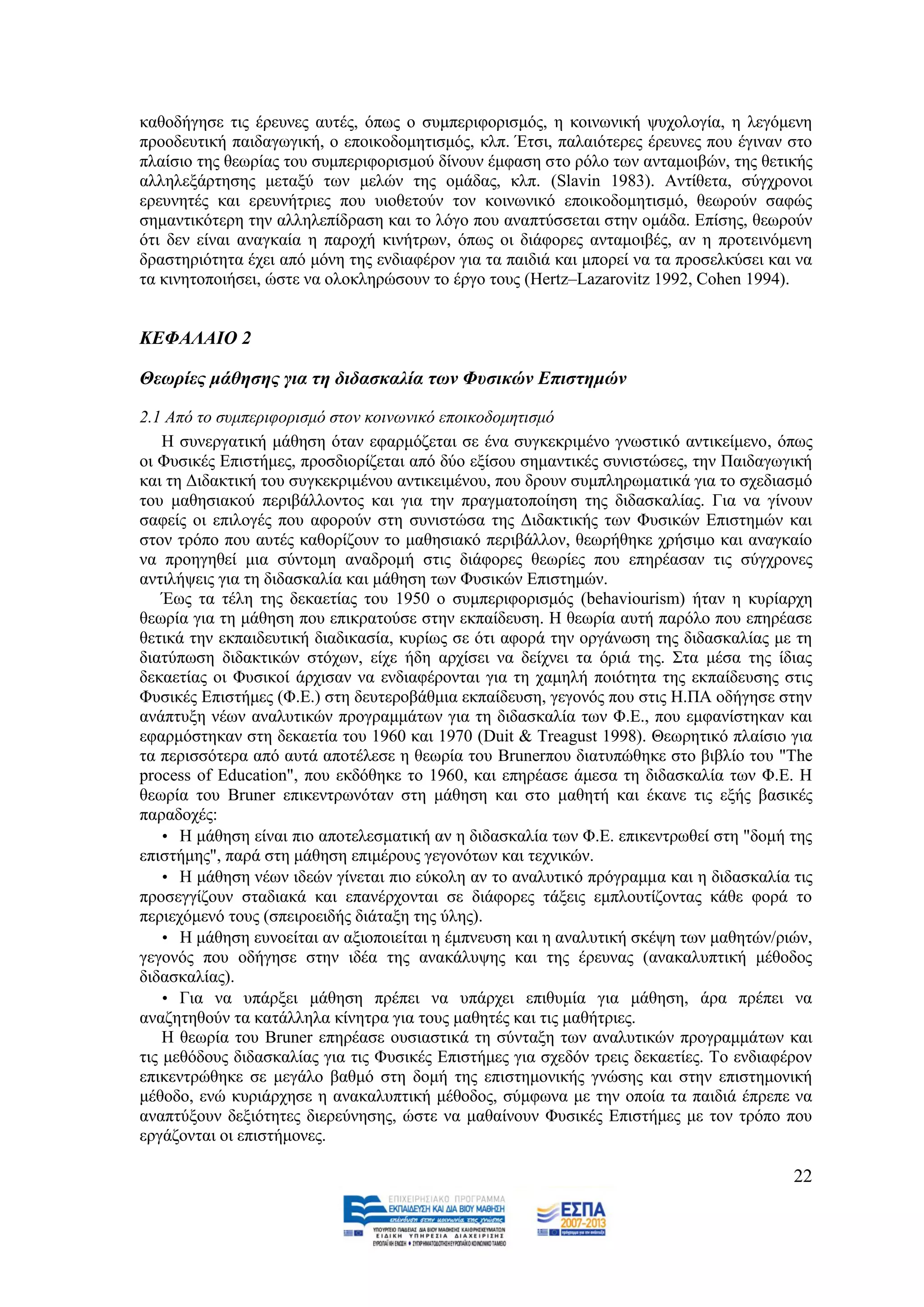 θαζνδήγεζε ηηο έξεπλεο απηέο, φπσο ν ζπκπεξηθνξηζκφο, ε θνηλσληθή ςπρνινγία, ε ιεγφκελε
πξννδεπηηθή παηδαγσγηθή, ν επνηθνδνκεηηζκφο, θιπ. Έηζη, παιαηφηεξεο έξεπλεο πνπ έγηλαλ ζην
πιαίζην ηεο ζεσξίαο ηνπ ζπκπεξηθνξηζκνχ δίλνπλ έκθαζε ζην ξφιν ησλ αληακνηβψλ, ηεο ζεηηθήο
αιιειεμάξηεζεο κεηαμχ ησλ κειψλ ηεο νκάδαο, θιπ. (Slavin 1983). Αληίζεηα, ζχγρξνλνη
εξεπλεηέο θαη εξεπλήηξηεο πνπ πηνζεηνχλ ηνλ θνηλσληθφ επνηθνδνκεηηζκφ, ζεσξνχλ ζαθψο
ζεκαληηθφηεξε ηελ αιιειεπίδξαζε θαη ην ιφγν πνπ αλαπηχζζεηαη ζηελ νκάδα. Δπίζεο, ζεσξνχλ
φηη δελ είλαη αλαγθαία ε παξνρή θηλήηξσλ, φπσο νη δηάθνξεο αληακνηβέο, αλ ε πξνηεηλφκελε
δξαζηεξηφηεηα έρεη απφ κφλε ηεο ελδηαθέξνλ γηα ηα παηδηά θαη κπνξεί λα ηα πξνζειθχζεη θαη λα
ηα θηλεηνπνηήζεη, ψζηε λα νινθιεξψζνπλ ην έξγν ηνπο (Hertz–Lazarovitz 1992, Cohen 1994).


ΚΔΦΑΛΑΙΟ 2

Θεσξίεο κάζεζεο γηα ηε δηδαζθαιία ησλ Φπζηθώλ Δπηζηεκώλ

2.1 Από ην ζπκπεξηθνξηζκό ζηνλ θνηλσληθό επνηθνδνκεηηζκό
    Ζ ζπλεξγαηηθή κάζεζε φηαλ εθαξκφδεηαη ζε έλα ζπγθεθξηκέλν γλσζηηθφ αληηθείκελν, φπσο
νη Φπζηθέο Δπηζηήκεο, πξνζδηνξίδεηαη απφ δχν εμίζνπ ζεκαληηθέο ζπληζηψζεο, ηελ Παηδαγσγηθή
θαη ηε Γηδαθηηθή ηνπ ζπγθεθξηκέλνπ αληηθεηκέλνπ, πνπ δξνπλ ζπκπιεξσκαηηθά γηα ην ζρεδηαζκφ
ηνπ καζεζηαθνχ πεξηβάιινληνο θαη γηα ηελ πξαγκαηνπνίεζε ηεο δηδαζθαιίαο. Γηα λα γίλνπλ
ζαθείο νη επηινγέο πνπ αθνξνχλ ζηε ζπληζηψζα ηεο Γηδαθηηθήο ησλ Φπζηθψλ Δπηζηεκψλ θαη
ζηνλ ηξφπν πνπ απηέο θαζνξίδνπλ ην καζεζηαθφ πεξηβάιινλ, ζεσξήζεθε ρξήζηκν θαη αλαγθαίν
λα πξνεγεζεί κηα ζχληνκε αλαδξνκή ζηηο δηάθνξεο ζεσξίεο πνπ επεξέαζαλ ηηο ζχγρξνλεο
αληηιήςεηο γηα ηε δηδαζθαιία θαη κάζεζε ησλ Φπζηθψλ Δπηζηεκψλ.
    Έσο ηα ηέιε ηεο δεθαεηίαο ηνπ 1950 ν ζπκπεξηθνξηζκφο (behaviourism) ήηαλ ε θπξίαξρε
ζεσξία γηα ηε κάζεζε πνπ επηθξαηνχζε ζηελ εθπαίδεπζε. Ζ ζεσξία απηή παξφιν πνπ επεξέαζε
ζεηηθά ηελ εθπαηδεπηηθή δηαδηθαζία, θπξίσο ζε φηη αθνξά ηελ νξγάλσζε ηεο δηδαζθαιίαο κε ηε
δηαηχπσζε δηδαθηηθψλ ζηφρσλ, είρε ήδε αξρίζεη λα δείρλεη ηα φξηά ηεο. ΢ηα κέζα ηεο ίδηαο
δεθαεηίαο νη Φπζηθνί άξρηζαλ λα ελδηαθέξνληαη γηα ηε ρακειή πνηφηεηα ηεο εθπαίδεπζεο ζηηο
Φπζηθέο Δπηζηήκεο (Φ.Δ.) ζηε δεπηεξνβάζκηα εθπαίδεπζε, γεγνλφο πνπ ζηηο Ζ.ΠΑ νδήγεζε ζηελ
αλάπηπμε λέσλ αλαιπηηθψλ πξνγξακκάησλ γηα ηε δηδαζθαιία ησλ Φ.Δ., πνπ εκθαλίζηεθαλ θαη
εθαξκφζηεθαλ ζηε δεθαεηία ηνπ 1960 θαη 1970 (Duit & Treagust 1998). Θεσξεηηθφ πιαίζην γηα
ηα πεξηζζφηεξα απφ απηά απνηέιεζε ε ζεσξία ηνπ Brunerπνπ δηαηππψζεθε ζην βηβιίν ηνπ "The
process of Education", πνπ εθδφζεθε ην 1960, θαη επεξέαζε άκεζα ηε δηδαζθαιία ησλ Φ.Δ. Ζ
ζεσξία ηνπ Bruner επηθεληξσλφηαλ ζηε κάζεζε θαη ζην καζεηή θαη έθαλε ηηο εμήο βαζηθέο
παξαδνρέο:
    • Ζ κάζεζε είλαη πην απνηειεζκαηηθή αλ ε δηδαζθαιία ησλ Φ.Δ. επηθεληξσζεί ζηε "δνκή ηεο
επηζηήκεο", παξά ζηε κάζεζε επηκέξνπο γεγνλφησλ θαη ηερληθψλ.
    • Ζ κάζεζε λέσλ ηδεψλ γίλεηαη πην εχθνιε αλ ην αλαιπηηθφ πξφγξακκα θαη ε δηδαζθαιία ηηο
πξνζεγγίδνπλ ζηαδηαθά θαη επαλέξρνληαη ζε δηάθνξεο ηάμεηο εκπινπηίδνληαο θάζε θνξά ην
πεξηερφκελφ ηνπο (ζπεηξνεηδήο δηάηαμε ηεο χιεο).
    • Ζ κάζεζε επλνείηαη αλ αμηνπνηείηαη ε έκπλεπζε θαη ε αλαιπηηθή ζθέςε ησλ καζεηψλ/ξηψλ,
γεγνλφο πνπ νδήγεζε ζηελ ηδέα ηεο αλαθάιπςεο θαη ηεο έξεπλαο (αλαθαιππηηθή κέζνδνο
δηδαζθαιίαο).
    • Γηα λα ππάξμεη κάζεζε πξέπεη λα ππάξρεη επηζπκία γηα κάζεζε, άξα πξέπεη λα
αλαδεηεζνχλ ηα θαηάιιεια θίλεηξα γηα ηνπο καζεηέο θαη ηηο καζήηξηεο.
    Ζ ζεσξία ηνπ Bruner επεξέαζε νπζηαζηηθά ηε ζχληαμε ησλ αλαιπηηθψλ πξνγξακκάησλ θαη
ηηο κεζφδνπο δηδαζθαιίαο γηα ηηο Φπζηθέο Δπηζηήκεο γηα ζρεδφλ ηξεηο δεθαεηίεο. Σν ελδηαθέξνλ
επηθεληξψζεθε ζε κεγάιν βαζκφ ζηε δνκή ηεο επηζηεκνληθήο γλψζεο θαη ζηελ επηζηεκνληθή
κέζνδν, ελψ θπξηάξρεζε ε αλαθαιππηηθή κέζνδνο, ζχκθσλα κε ηελ νπνία ηα παηδηά έπξεπε λα
αλαπηχμνπλ δεμηφηεηεο δηεξεχλεζεο, ψζηε λα καζαίλνπλ Φπζηθέο Δπηζηήκεο κε ηνλ ηξφπν πνπ
εξγάδνληαη νη επηζηήκνλεο.

                                                                                         22
 