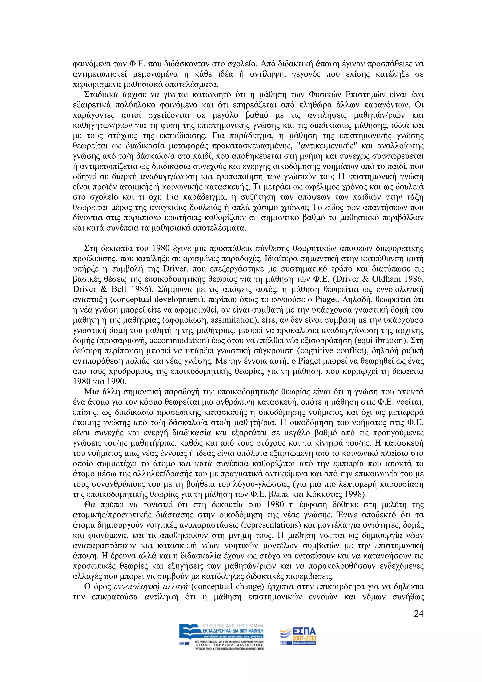 θαηλφκελα ησλ Φ.Δ. πνπ δηδάζθνληαλ ζην ζρνιείν. Απφ δηδαθηηθή άπνςε έγηλαλ πξνζπάζεηεο λα
αληηκεησπηζηεί κεκνλσκέλα ε θάζε ηδέα ή αληίιεςε, γεγνλφο πνπ επίζεο θαηέιεμε ζε
πεξηνξηζκέλα καζεζηαθά απνηειέζκαηα.
   ΢ηαδηαθά άξρηζε λα γίλεηαη θαηαλνεηφ φηη ε κάζεζε ησλ Φπζηθψλ Δπηζηεκψλ είλαη έλα
εμαηξεηηθά πνιχπινθν θαηλφκελν θαη φηη επεξεάδεηαη απφ πιεζψξα άιισλ παξαγφλησλ. Οη
παξάγνληεο απηνί ζρεηίδνληαη ζε κεγάιν βαζκφ κε ηηο αληηιήςεηο καζεηψλ/ξηψλ θαη
θαζεγεηψλ/ξηψλ γηα ηε θχζε ηεο επηζηεκνληθήο γλψζεο θαη ηηο δηαδηθαζίεο κάζεζεο, αιιά θαη
κε ηνπο ζηφρνπο ηεο εθπαίδεπζεο. Γηα παξάδεηγκα, ε κάζεζε ηεο επηζηεκνληθήο γλψζεο
ζεσξείηαη σο δηαδηθαζία κεηαθνξάο πξνθαηαζθεπαζκέλεο, "αληηθεηκεληθήο" θαη αλαιινίσηεο
γλψζεο απφ ην/ε δάζθαιν/α ζην παηδί, πνπ απνζεθεχεηαη ζηε κλήκε θαη ζπλερψο ζπζζσξεχεηαη
ή αληηκεησπίδεηαη σο δηαδηθαζία ζπλερνχο θαη ελεξγήο νηθνδφκεζεο λνεκάησλ απφ ην παηδί, πνπ
νδεγεί ζε δηαξθή αλαδηνξγάλσζε θαη ηξνπνπνίεζε ησλ γλψζεψλ ηνπ; Ζ επηζηεκνληθή γλψζε
είλαη πξντφλ αηνκηθήο ή θνηλσληθήο θαηαζθεπήο; Ση κεηξάεη σο σθέιηκνο ρξφλνο θαη σο δνπιεηά
ζην ζρνιείν θαη ηη φρη; Γηα παξάδεηγκα, ε ζπδήηεζε ησλ απφςεσλ ησλ παηδηψλ ζηελ ηάμε
ζεσξείηαη κέξνο ηεο αλαγθαίαο δνπιεηάο ή απιά ράζηκν ρξφλνπ; Σν είδνο ησλ απαληήζεσλ πνπ
δίλνληαη ζηηο παξαπάλσ εξσηήζεηο θαζνξίδνπλ ζε ζεκαληηθφ βαζκφ ην καζεζηαθφ πεξηβάιινλ
θαη θαηά ζπλέπεηα ηα καζεζηαθά απνηειέζκαηα.

   ΢ηε δεθαεηία ηνπ 1980 έγηλε κηα πξνζπάζεηα ζχλζεζεο ζεσξεηηθψλ απφςεσλ δηαθνξεηηθήο
πξνέιεπζεο, πνπ θαηέιεμε ζε νξηζκέλεο παξαδνρέο. Ηδηαίηεξα ζεκαληηθή ζηελ θαηεχζπλζε απηή
ππήξμε ε ζπκβνιή ηεο Driver, πνπ επεμεξγάζηεθε κε ζπζηεκαηηθφ ηξφπν θαη δηαηχπσζε ηηο
βαζηθέο ζέζεηο ηεο επνηθνδνκεηηθήο ζεσξίαο γηα ηε κάζεζε ησλ Φ.Δ. (Driver & Oldham 1986,
Driver & Bell 1986). ΢χκθσλα κε ηηο απφςεηο απηέο, ε κάζεζε ζεσξείηαη σο ελλνηνινγηθή
αλάπηπμε (conceptual development), πεξίπνπ φπσο ην ελλννχζε ν Piaget. Γειαδή, ζεσξείηαη φηη
ε λέα γλψζε κπνξεί είηε λα αθνκνησζεί, αλ είλαη ζπκβαηή κε ηελ ππάξρνπζα γλσζηηθή δνκή ηνπ
καζεηή ή ηεο καζήηξηαο (αθνκνίσζε, assimilation), είηε, αλ δελ είλαη ζπκβαηή κε ηελ ππάξρνπζα
γλσζηηθή δνκή ηνπ καζεηή ή ηεο καζήηξηαο, κπνξεί λα πξνθαιέζεη αλαδηνξγάλσζε ηεο αξρηθήο
δνκήο (πξνζαξκνγή, accommodation) έσο φηνπ λα επέιζεη λέα εμηζνξξφπεζε (equilibration). ΢ηε
δεχηεξε πεξίπησζε κπνξεί λα ππάξμεη γλσζηηθή ζχγθξνπζε (cognitive conflict), δειαδή ξηδηθή
αληηπαξάζεζε παιηάο θαη λέαο γλψζεο. Με ηελ έλλνηα απηή, ν Piaget κπνξεί λα ζεσξεζεί σο έλαο
απφ ηνπο πξφδξνκνπο ηεο επνηθνδνκεηηθήο ζεσξίαο γηα ηε κάζεζε, πνπ θπξηαξρεί ηε δεθαεηία
1980 θαη 1990.
   Μηα άιιε ζεκαληηθή παξαδνρή ηεο επνηθνδνκεηηθήο ζεσξίαο είλαη φηη ε γλψζε πνπ απνθηά
έλα άηνκν γηα ηνλ θφζκν ζεσξείηαη κηα αλζξψπηλε θαηαζθεπή, νπφηε ε κάζεζε ζηηο Φ.Δ. λνείηαη,
επίζεο, σο δηαδηθαζία πξνζσπηθήο θαηαζθεπήο ή νηθνδφκεζεο λνήκαηνο θαη φρη σο κεηαθνξά
έηνηκεο γλψζεο απφ ην/ε δάζθαιν/α ζην/ε καζεηή/ξηα. Ζ νηθνδφκεζε ηνπ λνήκαηνο ζηηο Φ.Δ.
είλαη ζπλερήο θαη ελεξγή δηαδηθαζία θαη εμαξηάηαη ζε κεγάιν βαζκφ απφ ηηο πξνεγνχκελεο
γλψζεηο ηνπ/εο καζεηή/ξηαο, θαζψο θαη απφ ηνπο ζηφρνπο θαη ηα θίλεηξά ηνπ/εο. Ζ θαηαζθεπή
ηνπ λνήκαηνο κηαο λέαο έλλνηαο ή ηδέαο είλαη απφιπηα εμαξηψκελε απφ ην θνηλσληθφ πιαίζην ζην
νπνίν ζπκκεηέρεη ην άηνκν θαη θαηά ζπλέπεηα θαζνξίδεηαη απφ ηελ εκπεηξία πνπ απνθηά ην
άηνκν κέζσ ηεο αιιειεπίδξαζήο ηνπ κε πξαγκαηηθά αληηθείκελα θαη απφ ηελ επηθνηλσλία ηνπ κε
ηνπο ζπλαλζξψπνπο ηνπ κε ηε βνήζεηα ηνπ ιφγνπ-γιψζζαο (γηα κηα πην ιεπηνκεξή παξνπζίαζε
ηεο επνηθνδνκεηηθήο ζεσξίαο γηα ηε κάζεζε ησλ Φ.Δ. βιέπε θαη Κφθθνηαο 1998).
   Θα πξέπεη λα ηνληζηεί φηη ζηε δεθαεηία ηνπ 1980 ε έκθαζε δφζεθε ζηε κειέηε ηεο
αηνκηθήο/πξνζσπηθήο δηάζηαζεο ζηελ νηθνδφκεζε ηεο λέαο γλψζεο. Έγηλε απνδεθηφ φηη ηα
άηνκα δεκηνπξγνχλ λνεηηθέο αλαπαξαζηάζεηο (representations) θαη κνληέια γηα νληφηεηεο, δνκέο
θαη θαηλφκελα, θαη ηα απνζεθεχνπλ ζηε κλήκε ηνπο. Ζ κάζεζε λνείηαη σο δεκηνπξγία λέσλ
αλαπαξαζηάζεσλ θαη θαηαζθεπή λέσλ λνεηηθψλ κνληέισλ ζπκβαηψλ κε ηελ επηζηεκνληθή
άπνςε. Ζ έξεπλα αιιά θαη ε δηδαζθαιία έρνπλ σο ζηφρν λα εληνπίζνπλ θαη λα θαηαλνήζνπλ ηηο
πξνζσπηθέο ζεσξίεο θαη εμεγήζεηο ησλ καζεηψλ/ξηψλ θαη λα παξαθνινπζήζνπλ ελδερφκελεο
αιιαγέο πνπ κπνξεί λα ζπκβνχλ κε θαηάιιειεο δηδαθηηθέο παξεκβάζεηο.
   Ο φξνο ελλνηνινγηθή αιιαγή (conceptual change) έξρεηαη ζηελ επηθαηξφηεηα γηα λα δειψζεη
ηελ επηθξαηνχζα αληίιεςε φηη ε κάζεζε επηζηεκνληθψλ ελλνηψλ θαη λφκσλ ζπλήζσο
                                                                                          24
 