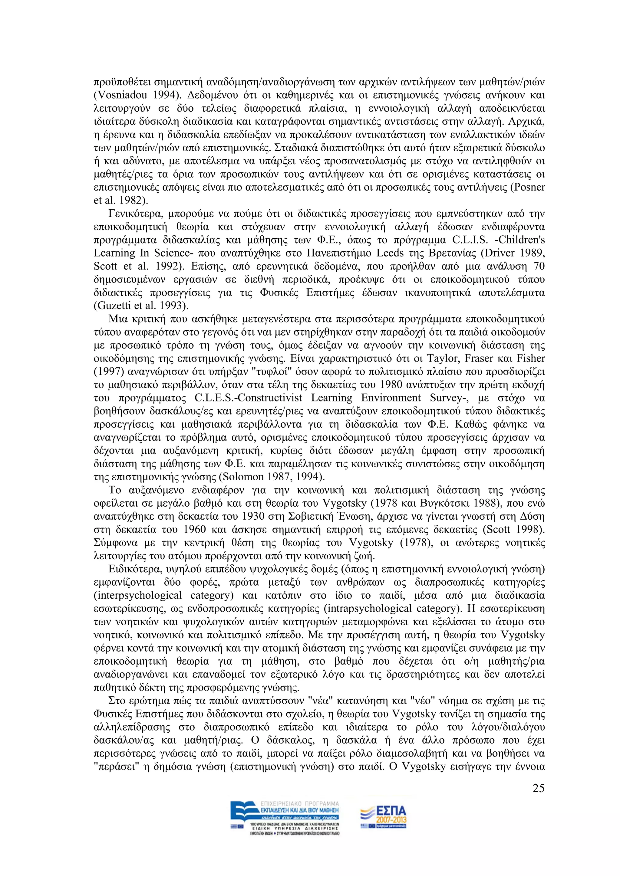 πξνυπνζέηεη ζεκαληηθή αλαδφκεζε/αλαδηνξγάλσζε ησλ αξρηθψλ αληηιήςεσλ ησλ καζεηψλ/ξηψλ
(Vosniadou 1994). Γεδνκέλνπ φηη νη θαζεκεξηλέο θαη νη επηζηεκνληθέο γλψζεηο αλήθνπλ θαη
ιεηηνπξγνχλ ζε δχν ηειείσο δηαθνξεηηθά πιαίζηα, ε ελλνηνινγηθή αιιαγή απνδεηθλχεηαη
ηδηαίηεξα δχζθνιε δηαδηθαζία θαη θαηαγξάθνληαη ζεκαληηθέο αληηζηάζεηο ζηελ αιιαγή. Αξρηθά,
ε έξεπλα θαη ε δηδαζθαιία επεδίσμαλ λα πξνθαιέζνπλ αληηθαηάζηαζε ησλ ελαιιαθηηθψλ ηδεψλ
ησλ καζεηψλ/ξηψλ απφ επηζηεκνληθέο. ΢ηαδηαθά δηαπηζηψζεθε φηη απηφ ήηαλ εμαηξεηηθά δχζθνιν
ή θαη αδχλαην, κε απνηέιεζκα λα ππάξμεη λένο πξνζαλαηνιηζκφο κε ζηφρν λα αληηιεθζνχλ νη
καζεηέο/ξηεο ηα φξηα ησλ πξνζσπηθψλ ηνπο αληηιήςεσλ θαη φηη ζε νξηζκέλεο θαηαζηάζεηο νη
επηζηεκνληθέο απφςεηο είλαη πην απνηειεζκαηηθέο απφ φηη νη πξνζσπηθέο ηνπο αληηιήςεηο (Posner
et al. 1982).
    Γεληθφηεξα, κπνξνχκε λα πνχκε φηη νη δηδαθηηθέο πξνζεγγίζεηο πνπ εκπλεχζηεθαλ απφ ηελ
επνηθνδνκεηηθή ζεσξία θαη ζηφρεπαλ ζηελ ελλνηνινγηθή αιιαγή έδσζαλ ελδηαθέξνληα
πξνγξάκκαηα δηδαζθαιίαο θαη κάζεζεο ησλ Φ.Δ., φπσο ην πξφγξακκα C.L.I.S. -Children's
Learning In Science- πνπ αλαπηχρζεθε ζην Παλεπηζηήκην Leeds ηεο Βξεηαλίαο (Driver 1989,
Scott et al. 1992). Δπίζεο, απφ εξεπλεηηθά δεδνκέλα, πνπ πξνήιζαλ απφ κηα αλάιπζε 70
δεκνζηεπκέλσλ εξγαζηψλ ζε δηεζλή πεξηνδηθά, πξνέθπςε φηη νη επνηθνδνκεηηθνχ ηχπνπ
δηδαθηηθέο πξνζεγγίζεηο γηα ηηο Φπζηθέο Δπηζηήκεο έδσζαλ ηθαλνπνηεηηθά απνηειέζκαηα
(Guzetti et al. 1993).
    Μηα θξηηηθή πνπ αζθήζεθε κεηαγελέζηεξα ζηα πεξηζζφηεξα πξνγξάκκαηα επνηθνδνκεηηθνχ
ηχπνπ αλαθεξφηαλ ζην γεγνλφο φηη λαη κελ ζηεξίρζεθαλ ζηελ παξαδνρή φηη ηα παηδηά νηθνδνκνχλ
κε πξνζσπηθφ ηξφπν ηε γλψζε ηνπο, φκσο έδεημαλ λα αγλννχλ ηελ θνηλσληθή δηάζηαζε ηεο
νηθνδφκεζεο ηεο επηζηεκνληθήο γλψζεο. Δίλαη ραξαθηεξηζηηθφ φηη νη Taylor, Fraser θαη Fisher
(1997) αλαγλψξηζαλ φηη ππήξμαλ "ηπθινί" φζνλ αθνξά ην πνιηηηζκηθφ πιαίζην πνπ πξνζδηνξίδεη
ην καζεζηαθφ πεξηβάιινλ, φηαλ ζηα ηέιε ηεο δεθαεηίαο ηνπ 1980 αλάπηπμαλ ηελ πξψηε εθδνρή
ηνπ πξνγξάκκαηνο C.L.E.S.-Constructivist Learning Environment Survey-, κε ζηφρν λα
βνεζήζνπλ δαζθάινπο/εο θαη εξεπλεηέο/ξηεο λα αλαπηχμνπλ επνηθνδνκεηηθνχ ηχπνπ δηδαθηηθέο
πξνζεγγίζεηο θαη καζεζηαθά πεξηβάιινληα γηα ηε δηδαζθαιία ησλ Φ.Δ. Καζψο θάλεθε λα
αλαγλσξίδεηαη ην πξφβιεκα απηφ, νξηζκέλεο επνηθνδνκεηηθνχ ηχπνπ πξνζεγγίζεηο άξρηζαλ λα
δέρνληαη κηα απμαλφκελε θξηηηθή, θπξίσο δηφηη έδσζαλ κεγάιε έκθαζε ζηελ πξνζσπηθή
δηάζηαζε ηεο κάζεζεο ησλ Φ.Δ. θαη παξακέιεζαλ ηηο θνηλσληθέο ζπληζηψζεο ζηελ νηθνδφκεζε
ηεο επηζηεκνληθήο γλψζεο (Solomon 1987, 1994).
    Σν απμαλφκελν ελδηαθέξνλ γηα ηελ θνηλσληθή θαη πνιηηηζκηθή δηάζηαζε ηεο γλψζεο
νθείιεηαη ζε κεγάιν βαζκφ θαη ζηε ζεσξία ηνπ Vygotsky (1978 θαη Βπγθφηζθη 1988), πνπ ελψ
αλαπηχρζεθε ζηε δεθαεηία ηνπ 1930 ζηε ΢νβηεηηθή Έλσζε, άξρηζε λα γίλεηαη γλσζηή ζηε Γχζε
ζηε δεθαεηία ηνπ 1960 θαη άζθεζε ζεκαληηθή επηξξνή ηηο επφκελεο δεθαεηίεο (Scott 1998).
΢χκθσλα κε ηελ θεληξηθή ζέζε ηεο ζεσξίαο ηνπ Vygotsky (1978), νη αλψηεξεο λνεηηθέο
ιεηηνπξγίεο ηνπ αηφκνπ πξνέξρνληαη απφ ηελ θνηλσληθή δσή.
    Δηδηθφηεξα, πςεινχ επηπέδνπ ςπρνινγηθέο δνκέο (φπσο ε επηζηεκνληθή ελλνηνινγηθή γλψζε)
εκθαλίδνληαη δχν θνξέο, πξψηα κεηαμχ ησλ αλζξψπσλ σο δηαπξνζσπηθέο θαηεγνξίεο
(interpsychological category) θαη θαηφπηλ ζην ίδην ην παηδί, κέζα απφ κηα δηαδηθαζία
εζσηεξίθεπζεο, σο ελδνπξνζσπηθέο θαηεγνξίεο (intrapsychological category). Ζ εζσηεξίθεπζε
ησλ λνεηηθψλ θαη ςπρνινγηθψλ απηψλ θαηεγνξηψλ κεηακνξθψλεη θαη εμειίζζεη ην άηνκν ζην
λνεηηθφ, θνηλσληθφ θαη πνιηηηζκηθφ επίπεδν. Με ηελ πξνζέγγηζε απηή, ε ζεσξία ηνπ Vygotsky
θέξλεη θνληά ηελ θνηλσληθή θαη ηελ αηνκηθή δηάζηαζε ηεο γλψζεο θαη εκθαλίδεη ζπλάθεηα κε ηελ
επνηθνδνκεηηθή ζεσξία γηα ηε κάζεζε, ζην βαζκφ πνπ δέρεηαη φηη ν/ε καζεηήο/ξηα
αλαδηνξγαλψλεη θαη επαλαδνκεί ηνλ εμσηεξηθφ ιφγν θαη ηηο δξαζηεξηφηεηεο θαη δελ απνηειεί
παζεηηθφ δέθηε ηεο πξνζθεξφκελεο γλψζεο.
    ΢ην εξψηεκα πψο ηα παηδηά αλαπηχζζνπλ "λέα" θαηαλφεζε θαη "λέν" λφεκα ζε ζρέζε κε ηηο
Φπζηθέο Δπηζηήκεο πνπ δηδάζθνληαη ζην ζρνιείν, ε ζεσξία ηνπ Vygotsky ηνλίδεη ηε ζεκαζία ηεο
αιιειεπίδξαζεο ζην δηαπξνζσπηθφ επίπεδν θαη ηδηαίηεξα ην ξφιν ηνπ ιφγνπ/δηαιφγνπ
δαζθάινπ/αο θαη καζεηή/ξηαο. Ο δάζθαινο, ε δαζθάια ή έλα άιιν πξφζσπν πνπ έρεη
πεξηζζφηεξεο γλψζεηο απφ ην παηδί, κπνξεί λα παίμεη ξφιν δηακεζνιαβεηή θαη λα βνεζήζεη λα
"πεξάζεη" ε δεκφζηα γλψζε (επηζηεκνληθή γλψζε) ζην παηδί. Ο Vygotsky εηζήγαγε ηελ έλλνηα
                                                                                          25
 