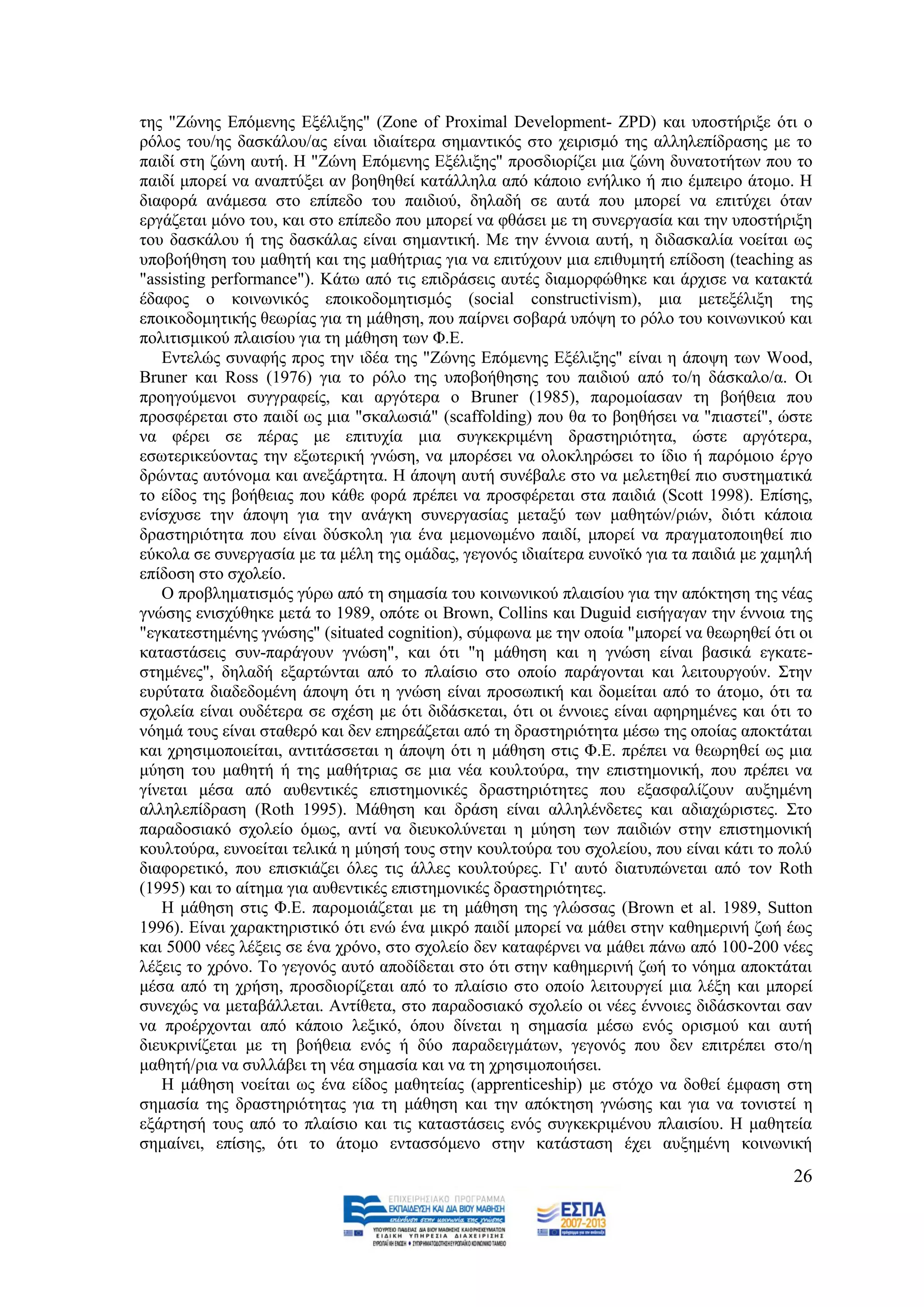 ηεο "Εψλεο Δπφκελεο Δμέιημεο" (Zone of Proximal Development- ZPD) θαη ππνζηήξημε φηη ν
ξφινο ηνπ/εο δαζθάινπ/αο είλαη ηδηαίηεξα ζεκαληηθφο ζην ρεηξηζκφ ηεο αιιειεπίδξαζεο κε ην
παηδί ζηε δψλε απηή. Ζ "Εψλε Δπφκελεο Δμέιημεο" πξνζδηνξίδεη κηα δψλε δπλαηνηήησλ πνπ ην
παηδί κπνξεί λα αλαπηχμεη αλ βνεζεζεί θαηάιιεια απφ θάπνην ελήιηθν ή πην έκπεηξν άηνκν. Ζ
δηαθνξά αλάκεζα ζην επίπεδν ηνπ παηδηνχ, δειαδή ζε απηά πνπ κπνξεί λα επηηχρεη φηαλ
εξγάδεηαη κφλν ηνπ, θαη ζην επίπεδν πνπ κπνξεί λα θζάζεη κε ηε ζπλεξγαζία θαη ηελ ππνζηήξημε
ηνπ δαζθάινπ ή ηεο δαζθάιαο είλαη ζεκαληηθή. Με ηελ έλλνηα απηή, ε δηδαζθαιία λνείηαη σο
ππνβνήζεζε ηνπ καζεηή θαη ηεο καζήηξηαο γηα λα επηηχρνπλ κηα επηζπκεηή επίδνζε (teaching as
"assisting performance"). Κάησ απφ ηηο επηδξάζεηο απηέο δηακνξθψζεθε θαη άξρηζε λα θαηαθηά
έδαθνο ν θνηλσληθφο επνηθνδνκεηηζκφο (social constructivism), κηα κεηεμέιημε ηεο
επνηθνδνκεηηθήο ζεσξίαο γηα ηε κάζεζε, πνπ παίξλεη ζνβαξά ππφςε ην ξφιν ηνπ θνηλσληθνχ θαη
πνιηηηζκηθνχ πιαηζίνπ γηα ηε κάζεζε ησλ Φ.Δ.
   Δληειψο ζπλαθήο πξνο ηελ ηδέα ηεο "Εψλεο Δπφκελεο Δμέιημεο" είλαη ε άπνςε ησλ Wood,
Bruner θαη Ross (1976) γηα ην ξφιν ηεο ππνβνήζεζεο ηνπ παηδηνχ απφ ην/ε δάζθαιν/α. Οη
πξνεγνχκελνη ζπγγξαθείο, θαη αξγφηεξα ν Bruner (1985), παξνκνίαζαλ ηε βνήζεηα πνπ
πξνζθέξεηαη ζην παηδί σο κηα "ζθαισζηά" (scaffolding) πνπ ζα ην βνεζήζεη λα "πηαζηεί", ψζηε
λα θέξεη ζε πέξαο κε επηηπρία κηα ζπγθεθξηκέλε δξαζηεξηφηεηα, ψζηε αξγφηεξα,
εζσηεξηθεχνληαο ηελ εμσηεξηθή γλψζε, λα κπνξέζεη λα νινθιεξψζεη ην ίδην ή παξφκνην έξγν
δξψληαο απηφλνκα θαη αλεμάξηεηα. Ζ άπνςε απηή ζπλέβαιε ζην λα κειεηεζεί πην ζπζηεκαηηθά
ην είδνο ηεο βνήζεηαο πνπ θάζε θνξά πξέπεη λα πξνζθέξεηαη ζηα παηδηά (Scott 1998). Δπίζεο,
ελίζρπζε ηελ άπνςε γηα ηελ αλάγθε ζπλεξγαζίαο κεηαμχ ησλ καζεηψλ/ξηψλ, δηφηη θάπνηα
δξαζηεξηφηεηα πνπ είλαη δχζθνιε γηα έλα κεκνλσκέλν παηδί, κπνξεί λα πξαγκαηνπνηεζεί πην
εχθνια ζε ζπλεξγαζία κε ηα κέιε ηεο νκάδαο, γεγνλφο ηδηαίηεξα επλντθφ γηα ηα παηδηά κε ρακειή
επίδνζε ζην ζρνιείν.
   Ο πξνβιεκαηηζκφο γχξσ απφ ηε ζεκαζία ηνπ θνηλσληθνχ πιαηζίνπ γηα ηελ απφθηεζε ηεο λέαο
γλψζεο εληζρχζεθε κεηά ην 1989, νπφηε νη Brown, Collins θαη Duguid εηζήγαγαλ ηελ έλλνηα ηεο
"εγθαηεζηεκέλεο γλψζεο" (situated cognition), ζχκθσλα κε ηελ νπνία "κπνξεί λα ζεσξεζεί φηη νη
θαηαζηάζεηο ζπλ-παξάγνπλ γλψζε", θαη φηη "ε κάζεζε θαη ε γλψζε είλαη βαζηθά εγθαηε-
ζηεκέλεο", δειαδή εμαξηψληαη απφ ην πιαίζην ζην νπνίν παξάγνληαη θαη ιεηηνπξγνχλ. ΢ηελ
επξχηαηα δηαδεδνκέλε άπνςε φηη ε γλψζε είλαη πξνζσπηθή θαη δνκείηαη απφ ην άηνκν, φηη ηα
ζρνιεία είλαη νπδέηεξα ζε ζρέζε κε φηη δηδάζθεηαη, φηη νη έλλνηεο είλαη αθεξεκέλεο θαη φηη ην
λφεκά ηνπο είλαη ζηαζεξφ θαη δελ επεξεάδεηαη απφ ηε δξαζηεξηφηεηα κέζσ ηεο νπνίαο απνθηάηαη
θαη ρξεζηκνπνηείηαη, αληηηάζζεηαη ε άπνςε φηη ε κάζεζε ζηηο Φ.Δ. πξέπεη λα ζεσξεζεί σο κηα
κχεζε ηνπ καζεηή ή ηεο καζήηξηαο ζε κηα λέα θνπιηνχξα, ηελ επηζηεκνληθή, πνπ πξέπεη λα
γίλεηαη κέζα απφ απζεληηθέο επηζηεκνληθέο δξαζηεξηφηεηεο πνπ εμαζθαιίδνπλ απμεκέλε
αιιειεπίδξαζε (Roth 1995). Μάζεζε θαη δξάζε είλαη αιιειέλδεηεο θαη αδηαρψξηζηεο. ΢ην
παξαδνζηαθφ ζρνιείν φκσο, αληί λα δηεπθνιχλεηαη ε κχεζε ησλ παηδηψλ ζηελ επηζηεκνληθή
θνπιηνχξα, επλνείηαη ηειηθά ε κχεζή ηνπο ζηελ θνπιηνχξα ηνπ ζρνιείνπ, πνπ είλαη θάηη ην πνιχ
δηαθνξεηηθφ, πνπ επηζθηάδεη φιεο ηηο άιιεο θνπιηνχξεο. Γη' απηφ δηαηππψλεηαη απφ ηνλ Roth
(1995) θαη ην αίηεκα γηα απζεληηθέο επηζηεκνληθέο δξαζηεξηφηεηεο.
   Ζ κάζεζε ζηηο Φ.Δ. παξνκνηάδεηαη κε ηε κάζεζε ηεο γιψζζαο (Brown et al. 1989, Sutton
1996). Δίλαη ραξαθηεξηζηηθφ φηη ελψ έλα κηθξφ παηδί κπνξεί λα κάζεη ζηελ θαζεκεξηλή δσή έσο
θαη 5000 λέεο ιέμεηο ζε έλα ρξφλν, ζην ζρνιείν δελ θαηαθέξλεη λα κάζεη πάλσ απφ 100-200 λέεο
ιέμεηο ην ρξφλν. Σν γεγνλφο απηφ απνδίδεηαη ζην φηη ζηελ θαζεκεξηλή δσή ην λφεκα απνθηάηαη
κέζα απφ ηε ρξήζε, πξνζδηνξίδεηαη απφ ην πιαίζην ζην νπνίν ιεηηνπξγεί κηα ιέμε θαη κπνξεί
ζπλερψο λα κεηαβάιιεηαη. Αληίζεηα, ζην παξαδνζηαθφ ζρνιείν νη λέεο έλλνηεο δηδάζθνληαη ζαλ
λα πξνέξρνληαη απφ θάπνην ιεμηθφ, φπνπ δίλεηαη ε ζεκαζία κέζσ ελφο νξηζκνχ θαη απηή
δηεπθξηλίδεηαη κε ηε βνήζεηα ελφο ή δχν παξαδεηγκάησλ, γεγνλφο πνπ δελ επηηξέπεη ζην/ε
καζεηή/ξηα λα ζπιιάβεη ηε λέα ζεκαζία θαη λα ηε ρξεζηκνπνηήζεη.
   Ζ κάζεζε λνείηαη σο έλα είδνο καζεηείαο (apprenticeship) κε ζηφρν λα δνζεί έκθαζε ζηε
ζεκαζία ηεο δξαζηεξηφηεηαο γηα ηε κάζεζε θαη ηελ απφθηεζε γλψζεο θαη γηα λα ηνληζηεί ε
εμάξηεζή ηνπο απφ ην πιαίζην θαη ηηο θαηαζηάζεηο ελφο ζπγθεθξηκέλνπ πιαηζίνπ. Ζ καζεηεία
ζεκαίλεη, επίζεο, φηη ην άηνκν εληαζζφκελν ζηελ θαηάζηαζε έρεη απμεκέλε θνηλσληθή
                                                                                          26
 
