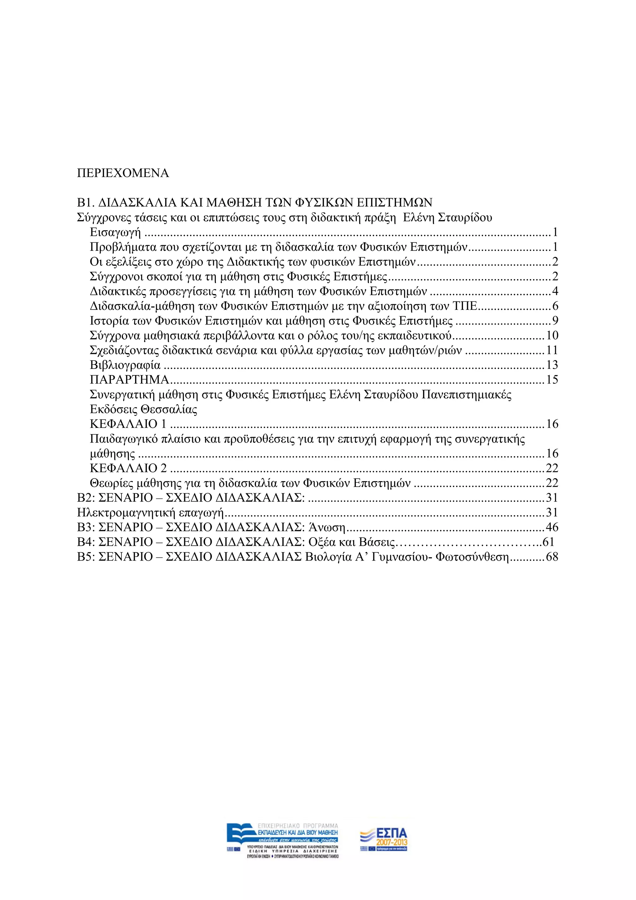 ΠΔΡΗΔΥΟΜΔΝΑ

Β1. ΓΗΓΑ΢ΚΑΛΗΑ ΚΑΗ ΜΑΘΖ΢Ζ ΣΧΝ ΦΤ΢ΗΚΧΝ ΔΠΗ΢ΣΖΜΧΝ
΢χγρξνλεο ηάζεηο θαη νη επηπηψζεηο ηνπο ζηε δηδαθηηθή πξάμε Διέλε ΢ηαπξίδνπ
  Δηζαγσγή ............................................................................................................................... 1
  Πξνβιήκαηα πνπ ζρεηίδνληαη κε ηε δηδαζθαιία ησλ Φπζηθψλ Δπηζηεκψλ .......................... 1
  Οη εμειίμεηο ζην ρψξν ηεο Γηδαθηηθήο ησλ θπζηθψλ Δπηζηεκψλ .......................................... 2
  ΢χγρξνλνη ζθνπνί γηα ηε κάζεζε ζηηο Φπζηθέο Δπηζηήκεο ................................................... 2
  Γηδαθηηθέο πξνζεγγίζεηο γηα ηε κάζεζε ησλ Φπζηθψλ Δπηζηεκψλ ...................................... 4
  Γηδαζθαιία-κάζεζε ησλ Φπζηθψλ Δπηζηεκψλ κε ηελ αμηνπνίεζε ησλ ΣΠΔ....................... 6
  Ηζηνξία ησλ Φπζηθψλ Δπηζηεκψλ θαη κάζεζε ζηηο Φπζηθέο Δπηζηήκεο .............................. 9
  ΢χγρξνλα καζεζηαθά πεξηβάιινληα θαη ν ξφινο ηνπ/εο εθπαηδεπηηθνχ............................. 10
  ΢ρεδηάδνληαο δηδαθηηθά ζελάξηα θαη θχιια εξγαζίαο ησλ καζεηψλ/ξηψλ ......................... 11
  Βηβιηνγξαθία ....................................................................................................................... 13
  ΠΑΡΑΡΣΖΜΑ..................................................................................................................... 15
  ΢πλεξγαηηθή κάζεζε ζηηο Φπζηθέο Δπηζηήκεο Διέλε ΢ηαπξίδνπ Παλεπηζηεκηαθέο
  Δθδφζεηο Θεζζαιίαο
  ΚΔΦΑΛΑΗΟ 1 ..................................................................................................................... 16
  Παηδαγσγηθφ πιαίζην θαη πξνυπνζέζεηο γηα ηελ επηηπρή εθαξκνγή ηεο ζπλεξγαηηθήο
  κάζεζεο ............................................................................................................................... 16
  ΚΔΦΑΛΑΗΟ 2 ..................................................................................................................... 22
  Θεσξίεο κάζεζεο γηα ηε δηδαζθαιία ησλ Φπζηθψλ Δπηζηεκψλ ......................................... 22
Β2: ΢ΔΝΑΡΗΟ – ΢ΥΔΓΗΟ ΓΗΓΑ΢ΚΑΛΗΑ΢: .......................................................................... 31
Ζιεθηξνκαγλεηηθή επαγσγή .................................................................................................... 31
Β3: ΢ΔΝΑΡΗΟ – ΢ΥΔΓΗΟ ΓΗΓΑ΢ΚΑΛΗΑ΢: Άλσζε .............................................................. 46
Β4: ΢ΔΝΑΡΗΟ – ΢ΥΔΓΗΟ ΓΗΓΑ΢ΚΑΛΗΑ΢: Ομέα θαη Βάζεηο……………………………..61
Β5: ΢ΔΝΑΡΗΟ – ΢ΥΔΓΗΟ ΓΗΓΑ΢ΚΑΛΗΑ΢ Βηνινγία Α‟ Γπκλαζίνπ- Φσηνζχλζεζε ........... 68
 