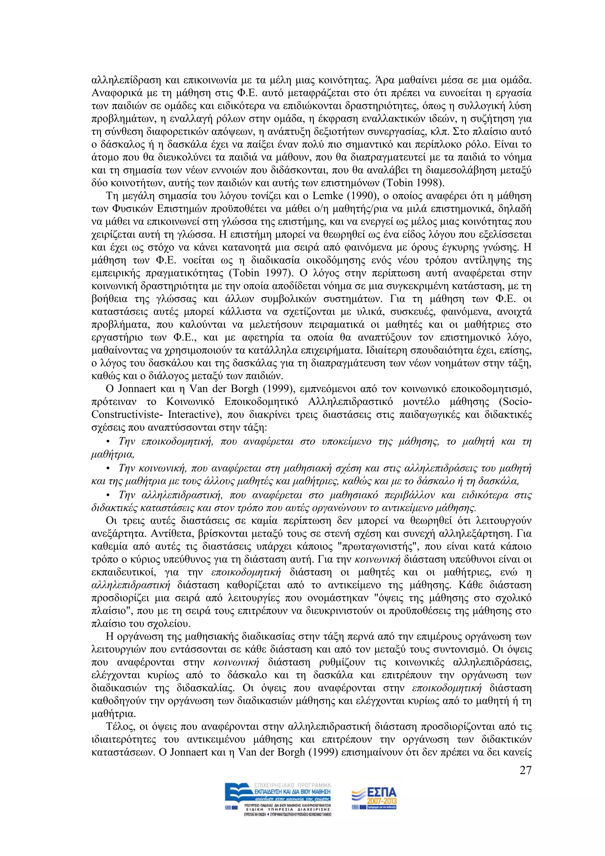 αιιειεπίδξαζε θαη επηθνηλσλία κε ηα κέιε κηαο θνηλφηεηαο. Άξα καζαίλεη κέζα ζε κηα νκάδα.
Αλαθνξηθά κε ηε κάζεζε ζηηο Φ.Δ. απηφ κεηαθξάδεηαη ζην φηη πξέπεη λα επλνείηαη ε εξγαζία
ησλ παηδηψλ ζε νκάδεο θαη εηδηθφηεξα λα επηδηψθνληαη δξαζηεξηφηεηεο, φπσο ε ζπιινγηθή ιχζε
πξνβιεκάησλ, ε ελαιιαγή ξφισλ ζηελ νκάδα, ε έθθξαζε ελαιιαθηηθψλ ηδεψλ, ε ζπδήηεζε γηα
ηε ζχλζεζε δηαθνξεηηθψλ απφςεσλ, ε αλάπηπμε δεμηνηήησλ ζπλεξγαζίαο, θιπ. ΢ην πιαίζην απηφ
ν δάζθαινο ή ε δαζθάια έρεη λα παίμεη έλαλ πνιχ πην ζεκαληηθφ θαη πεξίπινθν ξφιν. Δίλαη ην
άηνκν πνπ ζα δηεπθνιχλεη ηα παηδηά λα κάζνπλ, πνπ ζα δηαπξαγκαηεπηεί κε ηα παηδηά ην λφεκα
θαη ηε ζεκαζία ησλ λέσλ ελλνηψλ πνπ δηδάζθνληαη, πνπ ζα αλαιάβεη ηε δηακεζνιάβεζε κεηαμχ
δχν θνηλνηήησλ, απηήο ησλ παηδηψλ θαη απηήο ησλ επηζηεκφλσλ (Tobin 1998).
    Σε κεγάιε ζεκαζία ηνπ ιφγνπ ηνλίδεη θαη ν Lemke (1990), ν νπνίνο αλαθέξεη φηη ε κάζεζε
ησλ Φπζηθψλ Δπηζηεκψλ πξνυπνζέηεη λα κάζεη ν/ε καζεηήο/ξηα λα κηιά επηζηεκνληθά, δειαδή
λα κάζεη λα επηθνηλσλεί ζηε γιψζζα ηεο επηζηήκεο, θαη λα ελεξγεί σο κέινο κηαο θνηλφηεηαο πνπ
ρεηξίδεηαη απηή ηε γιψζζα. Ζ επηζηήκε κπνξεί λα ζεσξεζεί σο έλα είδνο ιφγνπ πνπ εμειίζζεηαη
θαη έρεη σο ζηφρν λα θάλεη θαηαλνεηά κηα ζεηξά απφ θαηλφκελα κε φξνπο έγθπξεο γλψζεο. Ζ
κάζεζε ησλ Φ.Δ. λνείηαη σο ε δηαδηθαζία νηθνδφκεζεο ελφο λένπ ηξφπνπ αληίιεςεο ηεο
εκπεηξηθήο πξαγκαηηθφηεηαο (Tobin 1997). Ο ιφγνο ζηελ πεξίπησζε απηή αλαθέξεηαη ζηελ
θνηλσληθή δξαζηεξηφηεηα κε ηελ νπνία απνδίδεηαη λφεκα ζε κηα ζπγθεθξηκέλε θαηάζηαζε, κε ηε
βνήζεηα ηεο γιψζζαο θαη άιισλ ζπκβνιηθψλ ζπζηεκάησλ. Γηα ηε κάζεζε ησλ Φ.Δ. νη
θαηαζηάζεηο απηέο κπνξεί θάιιηζηα λα ζρεηίδνληαη κε πιηθά, ζπζθεπέο, θαηλφκελα, αλνηρηά
πξνβιήκαηα, πνπ θαινχληαη λα κειεηήζνπλ πεηξακαηηθά νη καζεηέο θαη νη καζήηξηεο ζην
εξγαζηήξην ησλ Φ.Δ., θαη κε αθεηεξία ηα νπνία ζα αλαπηχμνπλ ηνλ επηζηεκνληθφ ιφγν,
καζαίλνληαο λα ρξεζηκνπνηνχλ ηα θαηάιιεια επηρεηξήκαηα. Ηδηαίηεξε ζπνπδαηφηεηα έρεη, επίζεο,
ν ιφγνο ηνπ δαζθάινπ θαη ηεο δαζθάιαο γηα ηε δηαπξαγκάηεπζε ησλ λέσλ λνεκάησλ ζηελ ηάμε,
θαζψο θαη ν δηάινγνο κεηαμχ ησλ παηδηψλ.
    Ο Jonnaert θαη ε Van der Borgh (1999), εκπλεφκελνη απφ ηνλ θνηλσληθφ επνηθνδνκεηηζκφ,
πξφηεηλαλ ην Κνηλσληθφ Δπνηθνδνκεηηθφ Αιιειεπηδξαζηηθφ κνληέιν κάζεζεο (Socio-
Constructiviste- Interactive), πνπ δηαθξίλεη ηξεηο δηαζηάζεηο ζηηο παηδαγσγηθέο θαη δηδαθηηθέο
ζρέζεηο πνπ αλαπηχζζνληαη ζηελ ηάμε:
    • Τελ επνηθνδνκεηηθή, πνπ αλαθέξεηαη ζην ππνθείκελν ηεο κάζεζεο, ην καζεηή θαη ηε
καζήηξηα,
    • Τελ θνηλσληθή, πνπ αλαθέξεηαη ζηε καζεζηαθή ζρέζε θαη ζηηο αιιειεπηδξάζεηο ηνπ καζεηή
θαη ηεο καζήηξηα κε ηνπο άιινπο καζεηέο θαη καζήηξηεο, θαζώο θαη κε ην δάζθαιν ή ηε δαζθάια,
    • Τελ αιιειεπηδξαζηηθή, πνπ αλαθέξεηαη ζην καζεζηαθό πεξηβάιινλ θαη εηδηθόηεξα ζηηο
δηδαθηηθέο θαηαζηάζεηο θαη ζηνλ ηξόπν πνπ απηέο νξγαλώλνπλ ην αληηθείκελν κάζεζεο.
    Οη ηξεηο απηέο δηαζηάζεηο ζε θακία πεξίπησζε δελ κπνξεί λα ζεσξεζεί φηη ιεηηνπξγνχλ
αλεμάξηεηα. Αληίζεηα, βξίζθνληαη κεηαμχ ηνπο ζε ζηελή ζρέζε θαη ζπλερή αιιειεμάξηεζε. Γηα
θαζεκία απφ απηέο ηηο δηαζηάζεηο ππάξρεη θάπνηνο "πξσηαγσληζηήο", πνπ είλαη θαηά θάπνην
ηξφπν ν θχξηνο ππεχζπλνο γηα ηε δηάζηαζε απηή. Γηα ηελ θνηλσληθή δηάζηαζε ππεχζπλνη είλαη νη
εθπαηδεπηηθνί, γηα ηελ επνηθνδνκεηηθή δηάζηαζε νη καζεηέο θαη νη καζήηξηεο, ελψ ε
αιιειεπηδξαζηηθή δηάζηαζε θαζνξίδεηαη απφ ην αληηθείκελν ηεο κάζεζεο. Κάζε δηάζηαζε
πξνζδηνξίδεη κηα ζεηξά απφ ιεηηνπξγίεο πνπ νλνκάζηεθαλ "φςεηο ηεο κάζεζεο ζην ζρνιηθφ
πιαίζην", πνπ κε ηε ζεηξά ηνπο επηηξέπνπλ λα δηεπθξηληζηνχλ νη πξνυπνζέζεηο ηεο κάζεζεο ζην
πιαίζην ηνπ ζρνιείνπ.
    Ζ νξγάλσζε ηεο καζεζηαθήο δηαδηθαζίαο ζηελ ηάμε πεξλά απφ ηελ επηκέξνπο νξγάλσζε ησλ
ιεηηνπξγηψλ πνπ εληάζζνληαη ζε θάζε δηάζηαζε θαη απφ ηνλ κεηαμχ ηνπο ζπληνληζκφ. Οη φςεηο
πνπ αλαθέξνληαη ζηελ θνηλσληθή δηάζηαζε ξπζκίδνπλ ηηο θνηλσληθέο αιιειεπηδξάζεηο,
ειέγρνληαη θπξίσο απφ ην δάζθαιν θαη ηε δαζθάια θαη επηηξέπνπλ ηελ νξγάλσζε ησλ
δηαδηθαζηψλ ηεο δηδαζθαιίαο. Οη φςεηο πνπ αλαθέξνληαη ζηελ επνηθνδνκεηηθή δηάζηαζε
θαζνδεγνχλ ηελ νξγάλσζε ησλ δηαδηθαζηψλ κάζεζεο θαη ειέγρνληαη θπξίσο απφ ην καζεηή ή ηε
καζήηξηα.
    Σέινο, νη φςεηο πνπ αλαθέξνληαη ζηελ αιιειεπηδξαζηηθή δηάζηαζε πξνζδηνξίδνληαη απφ ηηο
ηδηαηηεξφηεηεο ηνπ αληηθεηκέλνπ κάζεζεο θαη επηηξέπνπλ ηελ νξγάλσζε ησλ δηδαθηηθψλ
θαηαζηάζεσλ. Ο Jonnaert θαη ε Van der Borgh (1999) επηζεκαίλνπλ φηη δελ πξέπεη λα δεη θαλείο
                                                                                           27
 