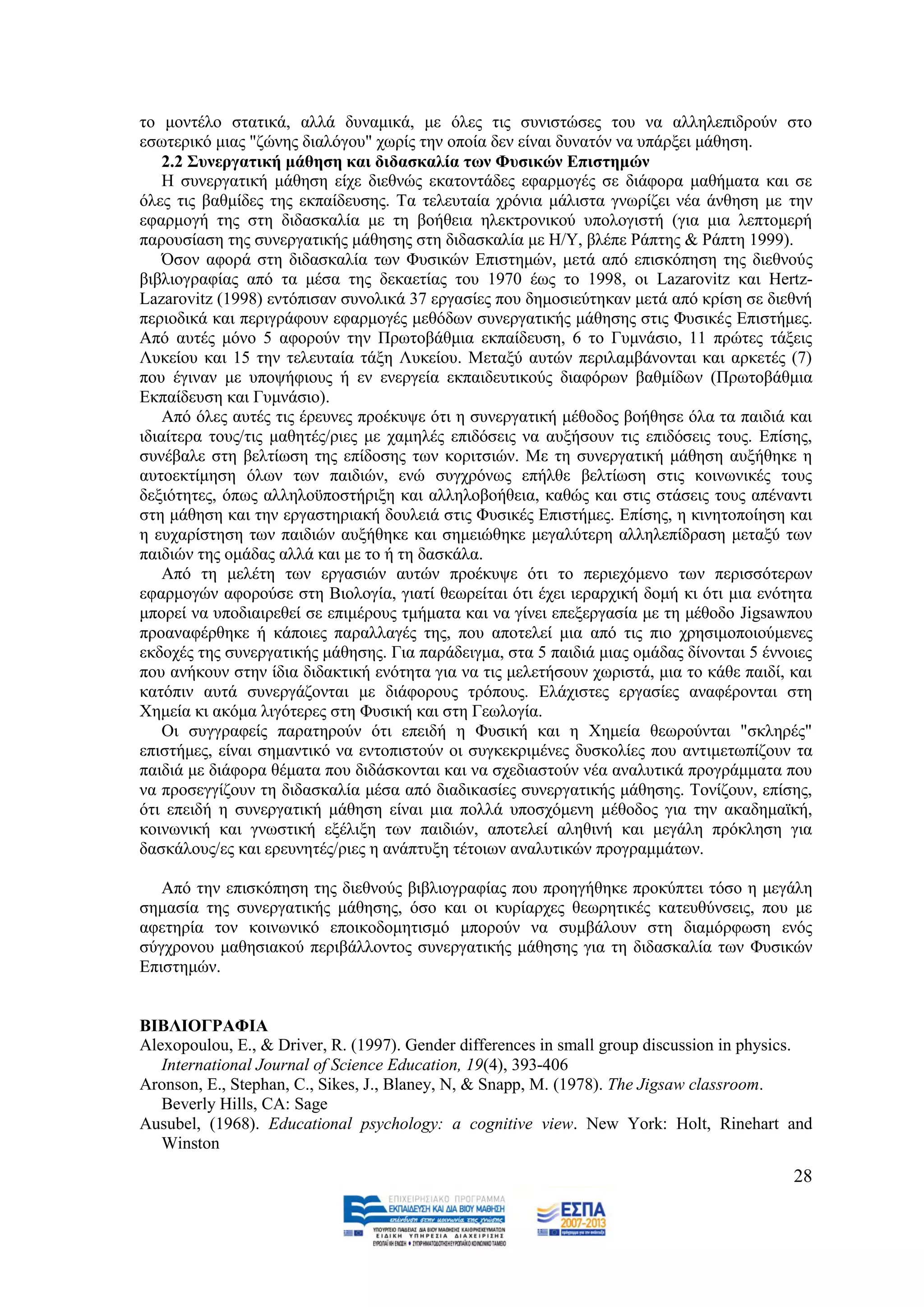 ην κνληέιν ζηαηηθά, αιιά δπλακηθά, κε φιεο ηηο ζπληζηψζεο ηνπ λα αιιειεπηδξνχλ ζην
εζσηεξηθφ κηαο "δψλεο δηαιφγνπ" ρσξίο ηελ νπνία δελ είλαη δπλαηφλ λα ππάξμεη κάζεζε.
    2.2 ΢πλεξγαηηθή κάζεζε θαη δηδαζθαιία ησλ Φπζηθψλ Δπηζηεκψλ
    Ζ ζπλεξγαηηθή κάζεζε είρε δηεζλψο εθαηνληάδεο εθαξκνγέο ζε δηάθνξα καζήκαηα θαη ζε
φιεο ηηο βαζκίδεο ηεο εθπαίδεπζεο. Σα ηειεπηαία ρξφληα κάιηζηα γλσξίδεη λέα άλζεζε κε ηελ
εθαξκνγή ηεο ζηε δηδαζθαιία κε ηε βνήζεηα ειεθηξνληθνχ ππνινγηζηή (γηα κηα ιεπηνκεξή
παξνπζίαζε ηεο ζπλεξγαηηθήο κάζεζεο ζηε δηδαζθαιία κε Ζ/Τ, βιέπε Ράπηεο & Ράπηε 1999).
    Όζνλ αθνξά ζηε δηδαζθαιία ησλ Φπζηθψλ Δπηζηεκψλ, κεηά απφ επηζθφπεζε ηεο δηεζλνχο
βηβιηνγξαθίαο απφ ηα κέζα ηεο δεθαεηίαο ηνπ 1970 έσο ην 1998, νη Lazarovitz θαη Hertz-
Lazarovitz (1998) εληφπηζαλ ζπλνιηθά 37 εξγαζίεο πνπ δεκνζηεχηεθαλ κεηά απφ θξίζε ζε δηεζλή
πεξηνδηθά θαη πεξηγξάθνπλ εθαξκνγέο κεζφδσλ ζπλεξγαηηθήο κάζεζεο ζηηο Φπζηθέο Δπηζηήκεο.
Απφ απηέο κφλν 5 αθνξνχλ ηελ Πξσηνβάζκηα εθπαίδεπζε, 6 ην Γπκλάζην, 11 πξψηεο ηάμεηο
Λπθείνπ θαη 15 ηελ ηειεπηαία ηάμε Λπθείνπ. Μεηαμχ απηψλ πεξηιακβάλνληαη θαη αξθεηέο (7)
πνπ έγηλαλ κε ππνςήθηνπο ή ελ ελεξγεία εθπαηδεπηηθνχο δηαθφξσλ βαζκίδσλ (Πξσηνβάζκηα
Δθπαίδεπζε θαη Γπκλάζην).
    Απφ φιεο απηέο ηηο έξεπλεο πξνέθπςε φηη ε ζπλεξγαηηθή κέζνδνο βνήζεζε φια ηα παηδηά θαη
ηδηαίηεξα ηνπο/ηηο καζεηέο/ξηεο κε ρακειέο επηδφζεηο λα απμήζνπλ ηηο επηδφζεηο ηνπο. Δπίζεο,
ζπλέβαιε ζηε βειηίσζε ηεο επίδνζεο ησλ θνξηηζηψλ. Με ηε ζπλεξγαηηθή κάζεζε απμήζεθε ε
απηνεθηίκεζε φισλ ησλ παηδηψλ, ελψ ζπγρξφλσο επήιζε βειηίσζε ζηηο θνηλσληθέο ηνπο
δεμηφηεηεο, φπσο αιιεινυπνζηήξημε θαη αιιεινβνήζεηα, θαζψο θαη ζηηο ζηάζεηο ηνπο απέλαληη
ζηε κάζεζε θαη ηελ εξγαζηεξηαθή δνπιεηά ζηηο Φπζηθέο Δπηζηήκεο. Δπίζεο, ε θηλεηνπνίεζε θαη
ε επραξίζηεζε ησλ παηδηψλ απμήζεθε θαη ζεκεηψζεθε κεγαιχηεξε αιιειεπίδξαζε κεηαμχ ησλ
παηδηψλ ηεο νκάδαο αιιά θαη κε ην ή ηε δαζθάια.
    Απφ ηε κειέηε ησλ εξγαζηψλ απηψλ πξνέθπςε φηη ην πεξηερφκελν ησλ πεξηζζφηεξσλ
εθαξκνγψλ αθνξνχζε ζηε Βηνινγία, γηαηί ζεσξείηαη φηη έρεη ηεξαξρηθή δνκή θη φηη κηα ελφηεηα
κπνξεί λα ππνδηαηξεζεί ζε επηκέξνπο ηκήκαηα θαη λα γίλεη επεμεξγαζία κε ηε κέζνδν Jigsawπνπ
πξναλαθέξζεθε ή θάπνηεο παξαιιαγέο ηεο, πνπ απνηειεί κηα απφ ηηο πην ρξεζηκνπνηνχκελεο
εθδνρέο ηεο ζπλεξγαηηθήο κάζεζεο. Γηα παξάδεηγκα, ζηα 5 παηδηά κηαο νκάδαο δίλνληαη 5 έλλνηεο
πνπ αλήθνπλ ζηελ ίδηα δηδαθηηθή ελφηεηα γηα λα ηηο κειεηήζνπλ ρσξηζηά, κηα ην θάζε παηδί, θαη
θαηφπηλ απηά ζπλεξγάδνληαη κε δηάθνξνπο ηξφπνπο. Διάρηζηεο εξγαζίεο αλαθέξνληαη ζηε
Υεκεία θη αθφκα ιηγφηεξεο ζηε Φπζηθή θαη ζηε Γεσινγία.
    Οη ζπγγξαθείο παξαηεξνχλ φηη επεηδή ε Φπζηθή θαη ε Υεκεία ζεσξνχληαη "ζθιεξέο"
επηζηήκεο, είλαη ζεκαληηθφ λα εληνπηζηνχλ νη ζπγθεθξηκέλεο δπζθνιίεο πνπ αληηκεησπίδνπλ ηα
παηδηά κε δηάθνξα ζέκαηα πνπ δηδάζθνληαη θαη λα ζρεδηαζηνχλ λέα αλαιπηηθά πξνγξάκκαηα πνπ
λα πξνζεγγίδνπλ ηε δηδαζθαιία κέζα απφ δηαδηθαζίεο ζπλεξγαηηθήο κάζεζεο. Σνλίδνπλ, επίζεο,
φηη επεηδή ε ζπλεξγαηηθή κάζεζε είλαη κηα πνιιά ππνζρφκελε κέζνδνο γηα ηελ αθαδεκατθή,
θνηλσληθή θαη γλσζηηθή εμέιημε ησλ παηδηψλ, απνηειεί αιεζηλή θαη κεγάιε πξφθιεζε γηα
δαζθάινπο/εο θαη εξεπλεηέο/ξηεο ε αλάπηπμε ηέηνησλ αλαιπηηθψλ πξνγξακκάησλ.

   Απφ ηελ επηζθφπεζε ηεο δηεζλνχο βηβιηνγξαθίαο πνπ πξνεγήζεθε πξνθχπηεη ηφζν ε κεγάιε
ζεκαζία ηεο ζπλεξγαηηθήο κάζεζεο, φζν θαη νη θπξίαξρεο ζεσξεηηθέο θαηεπζχλζεηο, πνπ κε
αθεηεξία ηνλ θνηλσληθφ επνηθνδνκεηηζκφ κπνξνχλ λα ζπκβάινπλ ζηε δηακφξθσζε ελφο
ζχγρξνλνπ καζεζηαθνχ πεξηβάιινληνο ζπλεξγαηηθήο κάζεζεο γηα ηε δηδαζθαιία ησλ Φπζηθψλ
Δπηζηεκψλ.


ΒΗΒΛΗΟΓΡΑΦΗΑ
Alexopoulou, Δ., & Driver, R. (1997). Gender differences in small group discussion in physics.
   International Journal of Science Education, 19(4), 393-406
Aronson, E., Stephan, C., Sikes, J., Blaney, N, & Snapp, M. (1978). The Jigsaw classroom.
   Beverly Hills, CA: Sage
Ausubel, (1968). Educational psychology: a cognitive view. New York: Holt, Rinehart and
   Winston
                                                                                           28
 