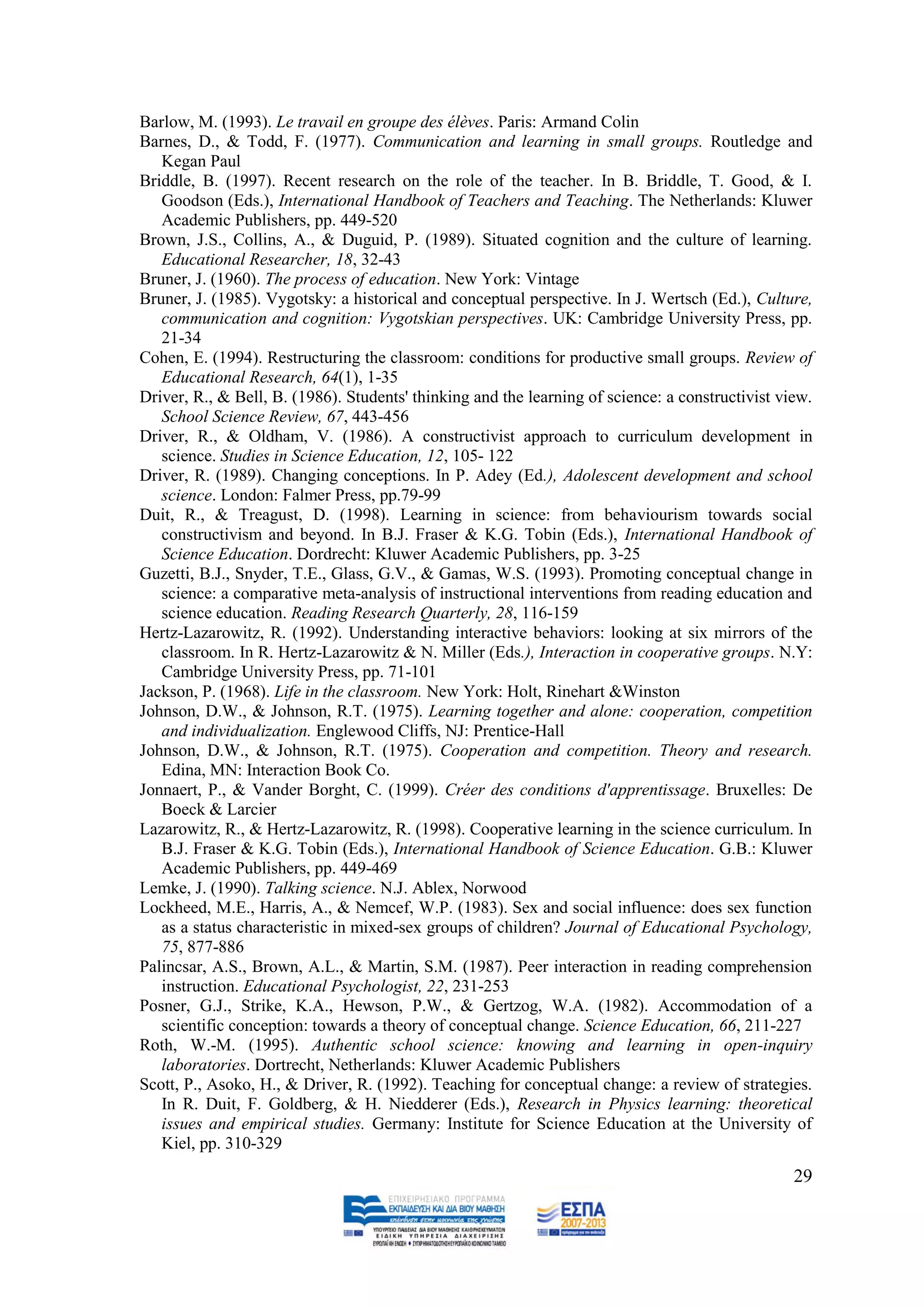 Barlow, M. (1993). Le travail en groupe des élèves. Paris: Armand Colin
Barnes, D., & Todd, F. (1977). Communication and learning in small groups. Routledge and
   Kegan Paul
Briddle, B. (1997). Recent research on the role of the teacher. In B. Briddle, T. Good, & I.
   Goodson (Eds.), International Handbook of Teachers and Teaching. The Netherlands: Kluwer
   Academic Publishers, pp. 449-520
Brown, J.S., Collins, Α., & Duguid, P. (1989). Situated cognition and the culture of learning.
   Educational Researcher, 18, 32-43
Bruner, J. (1960). The process of education. New York: Vintage
Bruner, J. (1985). Vygotsky: a historical and conceptual perspective. In J. Wertsch (Ed.), Culture,
   communication and cognition: Vygotskian perspectives. UK: Cambridge University Press, pp.
   21-34
Cohen, E. (1994). Restructuring the classroom: conditions for productive small groups. Review of
   Educational Research, 64(1), 1-35
Driver, R., & Bell, B. (1986). Students' thinking and the learning of science: a constructivist view.
   School Science Review, 67, 443-456
Driver, R., & Oldham, V. (1986). A constructivist approach to curriculum development in
   science. Studies in Science Education, 12, 105- 122
Driver, R. (1989). Changing conceptions. In P. Adey (Ed.), Adolescent development and school
   science. London: Falmer Press, pp.79-99
Duit, R., & Treagust, D. (1998). Learning in science: from behaviourism towards social
   constructivism and beyond. In B.J. Fraser & K.G. Tobin (Eds.), International Handbook of
   Science Education. Dordrecht: Kluwer Academic Publishers, pp. 3-25
Guzetti, B.J., Snyder, T.E., Glass, G.V., & Gamas, W.S. (1993). Promoting conceptual change in
   science: a comparative meta-analysis of instructional interventions from reading education and
   science education. Reading Research Quarterly, 28, 116-159
Hertz-Lazarowitz, R. (1992). Understanding interactive behaviors: looking at six mirrors of the
   classroom. In R. Hertz-Lazarowitz & N. Miller (Eds.), Interaction in cooperative groups. N.Y:
   Cambridge University Press, pp. 71-101
Jackson, P. (1968). Life in the classroom. New York: Holt, Rinehart &Winston
Johnson, D.W., & Johnson, R.T. (1975). Learning together and alone: cooperation, competition
   and individualization. Englewood Cliffs, NJ: Prentice-Hall
Johnson, D.W., & Johnson, R.T. (1975). Cooperation and competition. Theory and research.
   Edina, MN: Interaction Book Co.
Jonnaert, P., & Vander Borght, C. (1999). Créer des conditions d'apprentissage. Bruxelles: De
   Boeck & Larcier
Lazarowitz, R., & Hertz-Lazarowitz, R. (1998). Cooperative learning in the science curriculum. In
   B.J. Fraser & K.G. Tobin (Eds.), International Handbook of Science Education. G.B.: Kluwer
   Academic Publishers, pp. 449-469
Lemke, J. (1990). Talking science. N.J. Ablex, Norwood
Lockheed, M.E., Harris, Α., & Nemcef, W.P. (1983). Sex and social influence: does sex function
   as a status characteristic in mixed-sex groups of children? Journal of Educational Psychology,
   75, 877-886
Palincsar, A.S., Brown, A.L., & Martin, S.M. (1987). Peer interaction in reading comprehension
   instruction. Educational Psychologist, 22, 231-253
Posner, G.J., Strike, K.A., Hewson, P.W., & Gertzog, W.A. (1982). Accommodation of a
   scientific conception: towards a theory of conceptual change. Science Education, 66, 211-227
Roth, W.-M. (1995). Authentic school science: knowing and learning in open-inquiry
   laboratories. Dortrecht, Netherlands: Kluwer Academic Publishers
Scott, P., Asoko, H., & Driver, R. (1992). Teaching for conceptual change: a review of strategies.
   In R. Duit, F. Goldberg, & H. Niedderer (Eds.), Research in Physics learning: theoretical
   issues and empirical studies. Germany: Institute for Science Education at the University of
   Kiel, pp. 310-329
                                                                                                  29
 
