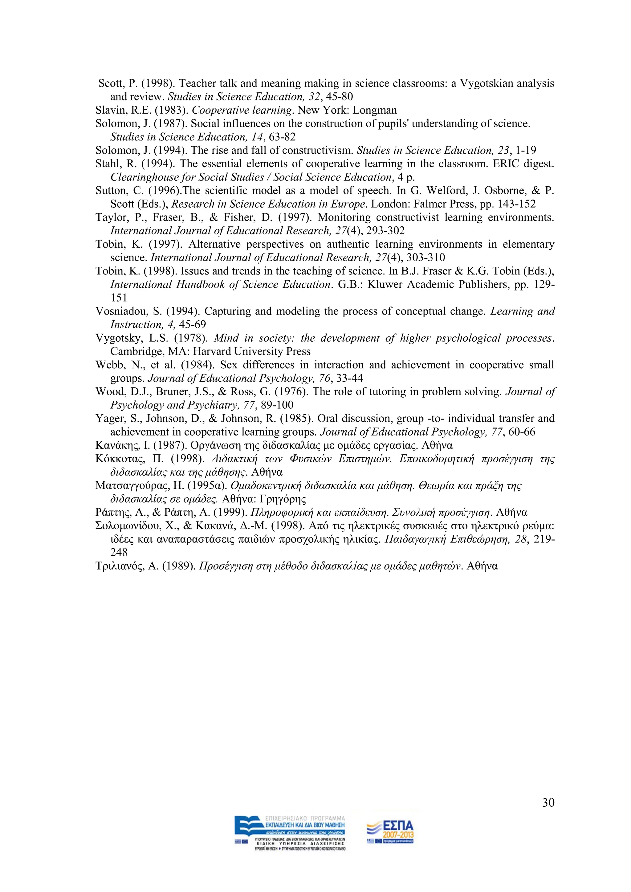 Scott, P. (1998). Teacher talk and meaning making in science classrooms: a Vygotskian analysis
   and review. Studies in Science Education, 32, 45-80
Slavin, R.E. (1983). Cooperative learning. New York: Longman
Solomon, J. (1987). Social influences on the construction of pupils' understanding of science.
   Studies in Science Education, 14, 63-82
Solomon, J. (1994). The rise and fall of constructivism. Studies in Science Education, 23, 1-19
Stahl, R. (1994). The essential elements of cooperative learning in the classroom. ERIC digest.
   Clearinghouse for Social Studies / Social Science Education, 4 p.
Sutton, C. (1996).The scientific model as a model of speech. In G. Welford, J. Osborne, & P.
   Scott (Eds.), Research in Science Education in Europe. London: Falmer Press, pp. 143-152
Taylor, P., Fraser, B., & Fisher, D. (1997). Monitoring constructivist learning environments.
   International Journal of Educational Research, 27(4), 293-302
Tobin, K. (1997). Alternative perspectives on authentic learning environments in elementary
   science. International Journal of Educational Research, 27(4), 303-310
Tobin, K. (1998). Issues and trends in the teaching of science. In B.J. Fraser & K.G. Tobin (Eds.),
   International Handbook of Science Education. G.B.: Kluwer Academic Publishers, pp. 129-
   151
Vosniadou, S. (1994). Capturing and modeling the process of conceptual change. Learning and
   Instruction, 4, 45-69
Vygotsky, L.S. (1978). Mind in society: the development of higher psychological processes.
   Cambridge, MA: Harvard University Press
Webb, N., et al. (1984). Sex differences in interaction and achievement in cooperative small
   groups. Journal of Educational Psychology, 76, 33-44
Wood, D.J., Bruner, J.S., & Ross, G. (1976). The role of tutoring in problem solving. Journal of
   Psychology and Psychiatry, 77, 89-100
Yager, S., Johnson, D., & Johnson, R. (1985). Oral discussion, group -to- individual transfer and
   achievement in cooperative learning groups. Journal of Educational Psychology, 77, 60-66
Καλάθεο, I. (1987). Οξγάλσζε ηεο δηδαζθαιίαο κε νκάδεο εξγαζίαο. Αζήλα
Κφθθνηαο, Π. (1998). Γηδαθηηθή ησλ Φπζηθώλ Δπηζηεκώλ. Δπνηθνδνκεηηθή πξνζέγγηζε ηεο
   δηδαζθαιίαο θαη ηεο κάζεζεο. Αζήλα
Μαηζαγγνχξαο, Ζ. (1995α). Οκαδνθεληξηθή δηδαζθαιία θαη κάζεζε. Θεσξία θαη πξάμε ηεο
   δηδαζθαιίαο ζε νκάδεο. Αζήλα: Γξεγφξεο
Ράπηεο, Α., & Ράπηε, Α. (1999). Πιεξνθνξηθή θαη εθπαίδεπζε. Σπλνιηθή πξνζέγγηζε. Αζήλα
΢νινκσλίδνπ, Υ., & Καθαλά, Γ.-Μ. (1998). Απφ ηηο ειεθηξηθέο ζπζθεπέο ζην ειεθηξηθφ ξεχκα:
   ηδέεο θαη αλαπαξαζηάζεηο παηδηψλ πξνζρνιηθήο ειηθίαο. Παηδαγσγηθή Δπηζεώξεζε, 28, 219-
   248
Σξηιηαλφο, Α. (1989). Πξνζέγγηζε ζηε κέζνδν δηδαζθαιίαο κε νκάδεο καζεηώλ. Αζήλα




                                                                                                30
 