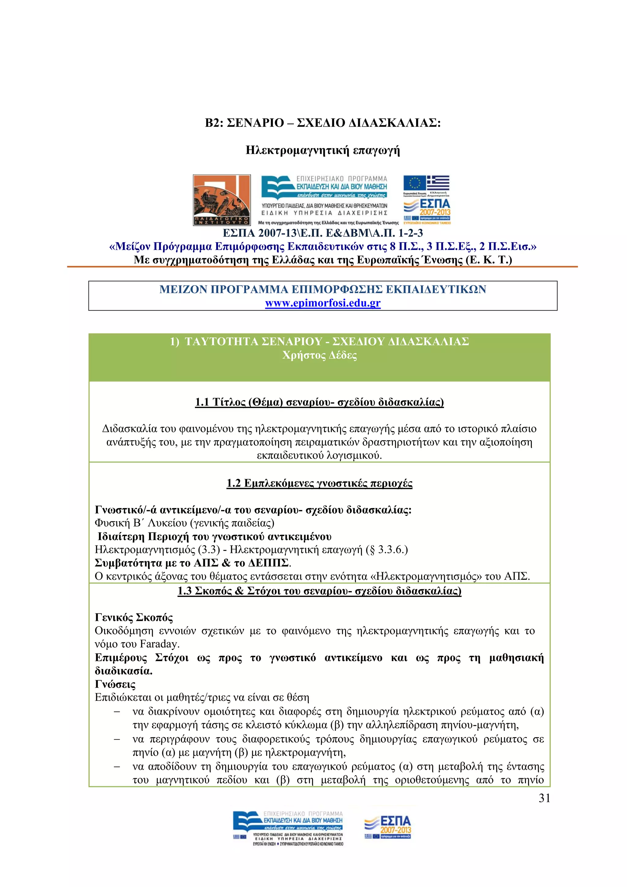 Β2: ΢ΔΝΑΡΗΟ – ΢ΥΔΓΗΟ ΓΗΓΑ΢ΚΑΛΗΑ΢:

                             Ζιεθηξνκαγλεηηθή επαγσγή




                     Δ΢ΠΑ 2007-13Δ.Π. Δ&ΓΒΜΑ.Π. 1-2-3
  «Μείδνλ Πξφγξακκα Δπηκφξθσζεο Δθπαηδεπηηθψλ ζηηο 8 Π.΢., 3 Π.΢.Δμ., 2 Π.΢.Δηζ.»
      Με ζπγρξεκαηνδφηεζε ηεο Διιάδαο θαη ηεο Δπξσπατθήο Έλσζεο (Δ. Κ. Σ.)

            ΜΔΗΕΟΝ ΠΡΟΓΡΑΜΜΑ ΔΠΗΜΟΡΦΩ΢Ζ΢ ΔΚΠΑΗΓΔΤΣΗΚΩΝ
                          www.epimorfosi.edu.gr


              1) ΣΑΤΣΟΣΖΣΑ ΢ΔΝΑΡΗΟΤ - ΢ΥΔΓΗΟΤ ΓΗΓΑ΢ΚΑΛΗΑ΢
                              Υξήζηνο Γέδεο



                   1.1 Σίηινο (Θέκα) ζελαξίνπ- ζρεδίνπ δηδαζθαιίαο)

 Γηδαζθαιία ηνπ θαηλνκέλνπ ηεο ειεθηξνκαγλεηηθήο επαγσγήο κέζα απφ ην ηζηνξηθφ πιαίζην
  αλάπηπμήο ηνπ, κε ηελ πξαγκαηνπνίεζε πεηξακαηηθψλ δξαζηεξηνηήησλ θαη ηελ αμηνπνίεζε
                                εθπαηδεπηηθνχ ινγηζκηθνχ.

                         1.2 Δκπιεθφκελεο γλσζηηθέο πεξηνρέο

Γλσζηηθφ/-ά αληηθείκελν/-α ηνπ ζελαξίνπ- ζρεδίνπ δηδαζθαιίαο:
Φπζηθή Β΄ Λπθείνπ (γεληθήο παηδείαο)
Ηδηαίηεξε Πεξηνρή ηνπ γλσζηηθνχ αληηθεηκέλνπ
Ζιεθηξνκαγλεηηζκφο (3.3) - Ζιεθηξνκαγλεηηθή επαγσγή (§ 3.3.6.)
΢πκβαηφηεηα κε ην ΑΠ΢ & ην ΓΔΠΠ΢.
Ο θεληξηθφο άμνλαο ηνπ ζέκαηνο εληάζζεηαη ζηελ ελφηεηα «Ζιεθηξνκαγλεηηζκφο» ηνπ ΑΠ΢.
                1.3 ΢θνπφο & ΢ηφρνη ηνπ ζελαξίνπ- ζρεδίνπ δηδαζθαιίαο)

Γεληθφο ΢θνπφο
Οηθνδφκεζε ελλνηψλ ζρεηηθψλ κε ην θαηλφκελν ηεο ειεθηξνκαγλεηηθήο επαγσγήο θαη ην
λφκν ηνπ Faraday.
Δπηκέξνπο ΢ηφρνη σο πξνο ην γλσζηηθφ αληηθείκελν θαη σο πξνο ηε καζεζηαθή
δηαδηθαζία.
Γλψζεηο
Δπηδηψθεηαη νη καζεηέο/ηξηεο λα είλαη ζε ζέζε
     λα δηαθξίλνπλ νκνηφηεηεο θαη δηαθνξέο ζηε δεκηνπξγία ειεθηξηθνχ ξεχκαηνο απφ (α)
       ηελ εθαξκνγή ηάζεο ζε θιεηζηφ θχθισκα (β) ηελ αιιειεπίδξαζε πελίνπ-καγλήηε,
     λα πεξηγξάθνπλ ηνπο δηαθνξεηηθνχο ηξφπνπο δεκηνπξγίαο επαγσγηθνχ ξεχκαηνο ζε
       πελίν (α) κε καγλήηε (β) κε ειεθηξνκαγλήηε,
     λα απνδίδνπλ ηε δεκηνπξγία ηνπ επαγσγηθνχ ξεχκαηνο (α) ζηε κεηαβνιή ηεο έληαζεο
       ηνπ καγλεηηθνχ πεδίνπ θαη (β) ζηε κεηαβνιή ηεο νξηνζεηνχκελεο απφ ην πελίν
                                                                                         31
 