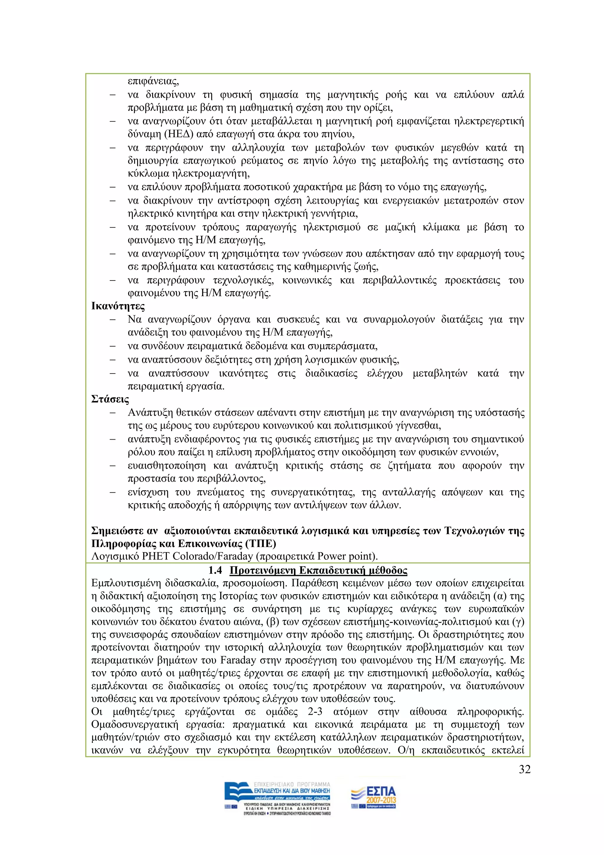 επηθάλεηαο,
    λα δηαθξίλνπλ ηε θπζηθή ζεκαζία ηεο καγλεηηθήο ξνήο θαη λα επηιχνπλ απιά
       πξνβιήκαηα κε βάζε ηε καζεκαηηθή ζρέζε πνπ ηελ νξίδεη,
    λα αλαγλσξίδνπλ φηη φηαλ κεηαβάιιεηαη ε καγλεηηθή ξνή εκθαλίδεηαη ειεθηξεγεξηηθή
       δχλακε (ΖΔΓ) απφ επαγσγή ζηα άθξα ηνπ πελίνπ,
    λα πεξηγξάθνπλ ηελ αιιεινπρία ησλ κεηαβνιψλ ησλ θπζηθψλ κεγεζψλ θαηά ηε
       δεκηνπξγία επαγσγηθνχ ξεχκαηνο ζε πελίν ιφγσ ηεο κεηαβνιήο ηεο αληίζηαζεο ζην
       θχθισκα ειεθηξνκαγλήηε,
    λα επηιχνπλ πξνβιήκαηα πνζνηηθνχ ραξαθηήξα κε βάζε ην λφκν ηεο επαγσγήο,
    λα δηαθξίλνπλ ηελ αληίζηξνθε ζρέζε ιεηηνπξγίαο θαη ελεξγεηαθψλ κεηαηξνπψλ ζηνλ
       ειεθηξηθφ θηλεηήξα θαη ζηελ ειεθηξηθή γελλήηξηα,
    λα πξνηείλνπλ ηξφπνπο παξαγσγήο ειεθηξηζκνχ ζε καδηθή θιίκαθα κε βάζε ην
       θαηλφκελν ηεο Ζ/Μ επαγσγήο,
    λα αλαγλσξίδνπλ ηε ρξεζηκφηεηα ησλ γλψζεσλ πνπ απέθηεζαλ απφ ηελ εθαξκνγή ηνπο
       ζε πξνβιήκαηα θαη θαηαζηάζεηο ηεο θαζεκεξηλήο δσήο,
    λα πεξηγξάθνπλ ηερλνινγηθέο, θνηλσληθέο θαη πεξηβαιινληηθέο πξνεθηάζεηο ηνπ
       θαηλνκέλνπ ηεο Ζ/Μ επαγσγήο.
Ηθαλφηεηεο
    Να αλαγλσξίδνπλ φξγαλα θαη ζπζθεπέο θαη λα ζπλαξκνινγνχλ δηαηάμεηο γηα ηελ
       αλάδεημε ηνπ θαηλνκέλνπ ηεο Ζ/Μ επαγσγήο,
    λα ζπλδένπλ πεηξακαηηθά δεδνκέλα θαη ζπκπεξάζκαηα,
    λα αλαπηχζζνπλ δεμηφηεηεο ζηε ρξήζε ινγηζκηθψλ θπζηθήο,
    λα αλαπηχζζνπλ ηθαλφηεηεο ζηηο δηαδηθαζίεο ειέγρνπ κεηαβιεηψλ θαηά ηελ
       πεηξακαηηθή εξγαζία.
΢ηάζεηο
    Αλάπηπμε ζεηηθψλ ζηάζεσλ απέλαληη ζηελ επηζηήκε κε ηελ αλαγλψξηζε ηεο ππφζηαζήο
       ηεο σο κέξνπο ηνπ επξχηεξνπ θνηλσληθνχ θαη πνιηηηζκηθνχ γίγλεζζαη,
    αλάπηπμε ελδηαθέξνληνο γηα ηηο θπζηθέο επηζηήκεο κε ηελ αλαγλψξηζε ηνπ ζεκαληηθνχ
       ξφινπ πνπ παίδεη ε επίιπζε πξνβιήκαηνο ζηελ νηθνδφκεζε ησλ θπζηθψλ ελλνηψλ,
    επαηζζεηνπνίεζε θαη αλάπηπμε θξηηηθήο ζηάζεο ζε δεηήκαηα πνπ αθνξνχλ ηελ
       πξνζηαζία ηνπ πεξηβάιινληνο,
    ελίζρπζε ηνπ πλεχκαηνο ηεο ζπλεξγαηηθφηεηαο, ηεο αληαιιαγήο απφςεσλ θαη ηεο
       θξηηηθήο απνδνρήο ή απφξξηςεο ησλ αληηιήςεσλ ησλ άιισλ.

΢εκεηψζηε αλ αμηνπνηνχληαη εθπαηδεπηηθά ινγηζκηθά θαη ππεξεζίεο ησλ Σερλνινγηψλ ηεο
Πιεξνθνξίαο θαη Δπηθνηλσλίαο (ΣΠΔ)
Λνγηζκηθφ PHET Colorado/Faraday (πξναηξεηηθά Power point).
                         1.4 Πξνηεηλφκελε Δθπαηδεπηηθή κέζνδνο
Δκπινπηηζκέλε δηδαζθαιία, πξνζνκνίσζε. Παξάζεζε θεηκέλσλ κέζσ ησλ νπνίσλ επηρεηξείηαη
ε δηδαθηηθή αμηνπνίεζε ηεο Ηζηνξίαο ησλ θπζηθψλ επηζηεκψλ θαη εηδηθφηεξα ε αλάδεημε (α) ηεο
νηθνδφκεζεο ηεο επηζηήκεο ζε ζπλάξηεζε κε ηηο θπξίαξρεο αλάγθεο ησλ επξσπατθψλ
θνηλσληψλ ηνπ δέθαηνπ έλαηνπ αηψλα, (β) ησλ ζρέζεσλ επηζηήκεο-θνηλσλίαο-πνιηηηζκνχ θαη (γ)
ηεο ζπλεηζθνξάο ζπνπδαίσλ επηζηεκφλσλ ζηελ πξφνδν ηεο επηζηήκεο. Οη δξαζηεξηφηεηεο πνπ
πξνηείλνληαη δηαηεξνχλ ηελ ηζηνξηθή αιιεινπρία ησλ ζεσξεηηθψλ πξνβιεκαηηζκψλ θαη ησλ
πεηξακαηηθψλ βεκάησλ ηνπ Faraday ζηελ πξνζέγγηζε ηνπ θαηλνκέλνπ ηεο Ζ/Μ επαγσγήο. Με
ηνλ ηξφπν απηφ νη καζεηέο/ηξηεο έξρνληαη ζε επαθή κε ηελ επηζηεκνληθή κεζνδνινγία, θαζψο
εκπιέθνληαη ζε δηαδηθαζίεο νη νπνίεο ηνπο/ηηο πξνηξέπνπλ λα παξαηεξνχλ, λα δηαηππψλνπλ
ππνζέζεηο θαη λα πξνηείλνπλ ηξφπνπο ειέγρνπ ησλ ππνζέζεψλ ηνπο.
Οη καζεηέο/ηξηεο εξγάδνληαη ζε νκάδεο 2-3 αηφκσλ ζηελ αίζνπζα πιεξνθνξηθήο.
Οκαδνζπλεξγαηηθή εξγαζία: πξαγκαηηθά θαη εηθνληθά πεηξάκαηα κε ηε ζπκκεηνρή ησλ
καζεηψλ/ηξηψλ ζην ζρεδηαζκφ θαη ηελ εθηέιεζε θαηάιιεισλ πεηξακαηηθψλ δξαζηεξηνηήησλ,
ηθαλψλ λα ειέγμνπλ ηελ εγθπξφηεηα ζεσξεηηθψλ ππνζέζεσλ. Ο/ε εθπαηδεπηηθφο εθηειεί
                                                                                         32
 
