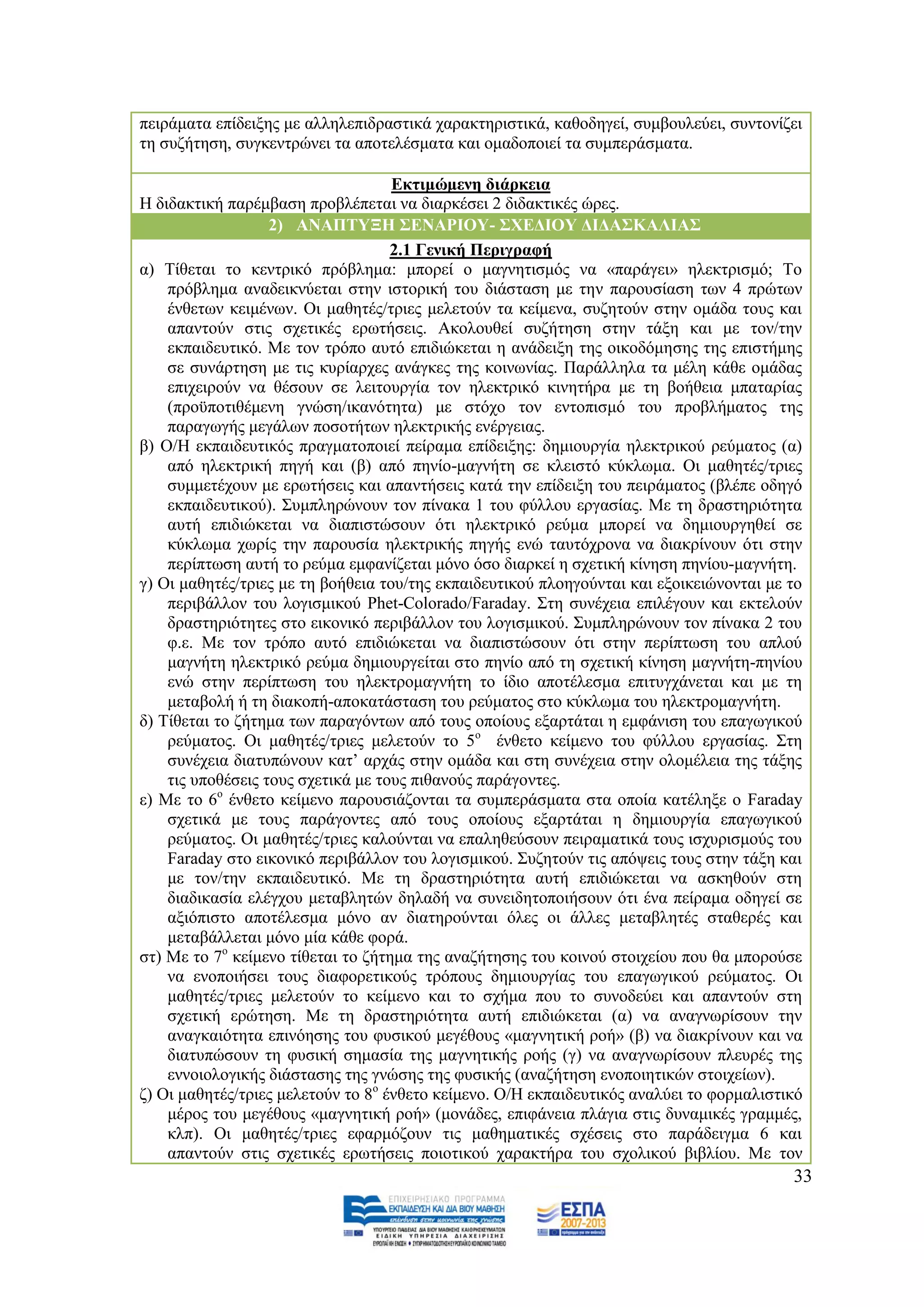πεηξάκαηα επίδεημεο κε αιιειεπηδξαζηηθά ραξαθηεξηζηηθά, θαζνδεγεί, ζπκβνπιεχεη, ζπληνλίδεη
ηε ζπδήηεζε, ζπγθεληξψλεη ηα απνηειέζκαηα θαη νκαδνπνηεί ηα ζπκπεξάζκαηα.

                                    Δθηηκψκελε δηάξθεηα
Ζ δηδαθηηθή παξέκβαζε πξνβιέπεηαη λα δηαξθέζεη 2 δηδαθηηθέο ψξεο.
                   2) ΑΝΑΠΣΤΞΖ ΢ΔΝΑΡΗΟΤ- ΢ΥΔΓΗΟΤ ΓΗΓΑ΢ΚΑΛΗΑ΢
                                    2.1 Γεληθή Πεξηγξαθή
α) Σίζεηαη ην θεληξηθφ πξφβιεκα: κπνξεί ν καγλεηηζκφο λα «παξάγεη» ειεθηξηζκφ; Σν
    πξφβιεκα αλαδεηθλχεηαη ζηελ ηζηνξηθή ηνπ δηάζηαζε κε ηελ παξνπζίαζε ησλ 4 πξψησλ
    έλζεησλ θεηκέλσλ. Οη καζεηέο/ηξηεο κειεηνχλ ηα θείκελα, ζπδεηνχλ ζηελ νκάδα ηνπο θαη
    απαληνχλ ζηηο ζρεηηθέο εξσηήζεηο. Αθνινπζεί ζπδήηεζε ζηελ ηάμε θαη κε ηνλ/ηελ
    εθπαηδεπηηθφ. Με ηνλ ηξφπν απηφ επηδηψθεηαη ε αλάδεημε ηεο νηθνδφκεζεο ηεο επηζηήκεο
    ζε ζπλάξηεζε κε ηηο θπξίαξρεο αλάγθεο ηεο θνηλσλίαο. Παξάιιεια ηα κέιε θάζε νκάδαο
    επηρεηξνχλ λα ζέζνπλ ζε ιεηηνπξγία ηνλ ειεθηξηθφ θηλεηήξα κε ηε βνήζεηα κπαηαξίαο
    (πξνυπνηηζέκελε γλψζε/ηθαλφηεηα) κε ζηφρν ηνλ εληνπηζκφ ηνπ πξνβιήκαηνο ηεο
    παξαγσγήο κεγάισλ πνζνηήησλ ειεθηξηθήο ελέξγεηαο.
β) Ο/Ζ εθπαηδεπηηθφο πξαγκαηνπνηεί πείξακα επίδεημεο: δεκηνπξγία ειεθηξηθνχ ξεχκαηνο (α)
    απφ ειεθηξηθή πεγή θαη (β) απφ πελίν-καγλήηε ζε θιεηζηφ θχθισκα. Οη καζεηέο/ηξηεο
    ζπκκεηέρνπλ κε εξσηήζεηο θαη απαληήζεηο θαηά ηελ επίδεημε ηνπ πεηξάκαηνο (βιέπε νδεγφ
    εθπαηδεπηηθνχ). ΢πκπιεξψλνπλ ηνλ πίλαθα 1 ηνπ θχιινπ εξγαζίαο. Με ηε δξαζηεξηφηεηα
    απηή επηδηψθεηαη λα δηαπηζηψζνπλ φηη ειεθηξηθφ ξεχκα κπνξεί λα δεκηνπξγεζεί ζε
    θχθισκα ρσξίο ηελ παξνπζία ειεθηξηθήο πεγήο ελψ ηαπηφρξνλα λα δηαθξίλνπλ φηη ζηελ
    πεξίπησζε απηή ην ξεχκα εκθαλίδεηαη κφλν φζν δηαξθεί ε ζρεηηθή θίλεζε πελίνπ-καγλήηε.
γ) Οη καζεηέο/ηξηεο κε ηε βνήζεηα ηνπ/ηεο εθπαηδεπηηθνχ πινεγνχληαη θαη εμνηθεηψλνληαη κε ην
    πεξηβάιινλ ηνπ ινγηζκηθνχ Phet-Colorado/Faraday. ΢ηε ζπλέρεηα επηιέγνπλ θαη εθηεινχλ
    δξαζηεξηφηεηεο ζην εηθνληθφ πεξηβάιινλ ηνπ ινγηζκηθνχ. ΢πκπιεξψλνπλ ηνλ πίλαθα 2 ηνπ
    θ.ε. Με ηνλ ηξφπν απηφ επηδηψθεηαη λα δηαπηζηψζνπλ φηη ζηελ πεξίπησζε ηνπ απινχ
    καγλήηε ειεθηξηθφ ξεχκα δεκηνπξγείηαη ζην πελίν απφ ηε ζρεηηθή θίλεζε καγλήηε-πελίνπ
    ελψ ζηελ πεξίπησζε ηνπ ειεθηξνκαγλήηε ην ίδην απνηέιεζκα επηηπγράλεηαη θαη κε ηε
    κεηαβνιή ή ηε δηαθνπή-απνθαηάζηαζε ηνπ ξεχκαηνο ζην θχθισκα ηνπ ειεθηξνκαγλήηε.
δ) Σίζεηαη ην δήηεκα ησλ παξαγφλησλ απφ ηνπο νπνίνπο εμαξηάηαη ε εκθάληζε ηνπ επαγσγηθνχ
    ξεχκαηνο. Οη καζεηέο/ηξηεο κειεηνχλ ην 5ν έλζεην θείκελν ηνπ θχιινπ εξγαζίαο. ΢ηε
    ζπλέρεηα δηαηππψλνπλ θαη‟ αξράο ζηελ νκάδα θαη ζηε ζπλέρεηα ζηελ νινκέιεηα ηεο ηάμεο
    ηηο ππνζέζεηο ηνπο ζρεηηθά κε ηνπο πηζαλνχο παξάγνληεο.
ε) Με ην 6ν έλζεην θείκελν παξνπζηάδνληαη ηα ζπκπεξάζκαηα ζηα νπνία θαηέιεμε ν Faraday
    ζρεηηθά κε ηνπο παξάγνληεο απφ ηνπο νπνίνπο εμαξηάηαη ε δεκηνπξγία επαγσγηθνχ
    ξεχκαηνο. Οη καζεηέο/ηξηεο θαινχληαη λα επαιεζεχζνπλ πεηξακαηηθά ηνπο ηζρπξηζκνχο ηνπ
    Faraday ζην εηθνληθφ πεξηβάιινλ ηνπ ινγηζκηθνχ. ΢πδεηνχλ ηηο απφςεηο ηνπο ζηελ ηάμε θαη
    κε ηνλ/ηελ εθπαηδεπηηθφ. Με ηε δξαζηεξηφηεηα απηή επηδηψθεηαη λα αζθεζνχλ ζηε
    δηαδηθαζία ειέγρνπ κεηαβιεηψλ δειαδή λα ζπλεηδεηνπνηήζνπλ φηη έλα πείξακα νδεγεί ζε
    αμηφπηζην απνηέιεζκα κφλν αλ δηαηεξνχληαη φιεο νη άιιεο κεηαβιεηέο ζηαζεξέο θαη
    κεηαβάιιεηαη κφλν κία θάζε θνξά.
ζη) Με ην 7ν θείκελν ηίζεηαη ην δήηεκα ηεο αλαδήηεζεο ηνπ θνηλνχ ζηνηρείνπ πνπ ζα κπνξνχζε
    λα ελνπνηήζεη ηνπο δηαθνξεηηθνχο ηξφπνπο δεκηνπξγίαο ηνπ επαγσγηθνχ ξεχκαηνο. Οη
    καζεηέο/ηξηεο κειεηνχλ ην θείκελν θαη ην ζρήκα πνπ ην ζπλνδεχεη θαη απαληνχλ ζηε
    ζρεηηθή εξψηεζε. Με ηε δξαζηεξηφηεηα απηή επηδηψθεηαη (α) λα αλαγλσξίζνπλ ηελ
    αλαγθαηφηεηα επηλφεζεο ηνπ θπζηθνχ κεγέζνπο «καγλεηηθή ξνή» (β) λα δηαθξίλνπλ θαη λα
    δηαηππψζνπλ ηε θπζηθή ζεκαζία ηεο καγλεηηθήο ξνήο (γ) λα αλαγλσξίζνπλ πιεπξέο ηεο
    ελλνηνινγηθήο δηάζηαζεο ηεο γλψζεο ηεο θπζηθήο (αλαδήηεζε ελνπνηεηηθψλ ζηνηρείσλ).
δ) Οη καζεηέο/ηξηεο κειεηνχλ ην 8ν έλζεην θείκελν. Ο/Ζ εθπαηδεπηηθφο αλαιχεη ην θνξκαιηζηηθφ
    κέξνο ηνπ κεγέζνπο «καγλεηηθή ξνή» (κνλάδεο, επηθάλεηα πιάγηα ζηηο δπλακηθέο γξακκέο,
    θιπ). Οη καζεηέο/ηξηεο εθαξκφδνπλ ηηο καζεκαηηθέο ζρέζεηο ζην παξάδεηγκα 6 θαη
    απαληνχλ ζηηο ζρεηηθέο εξσηήζεηο πνηνηηθνχ ραξαθηήξα ηνπ ζρνιηθνχ βηβιίνπ. Με ηνλ
                                                                                          33
 