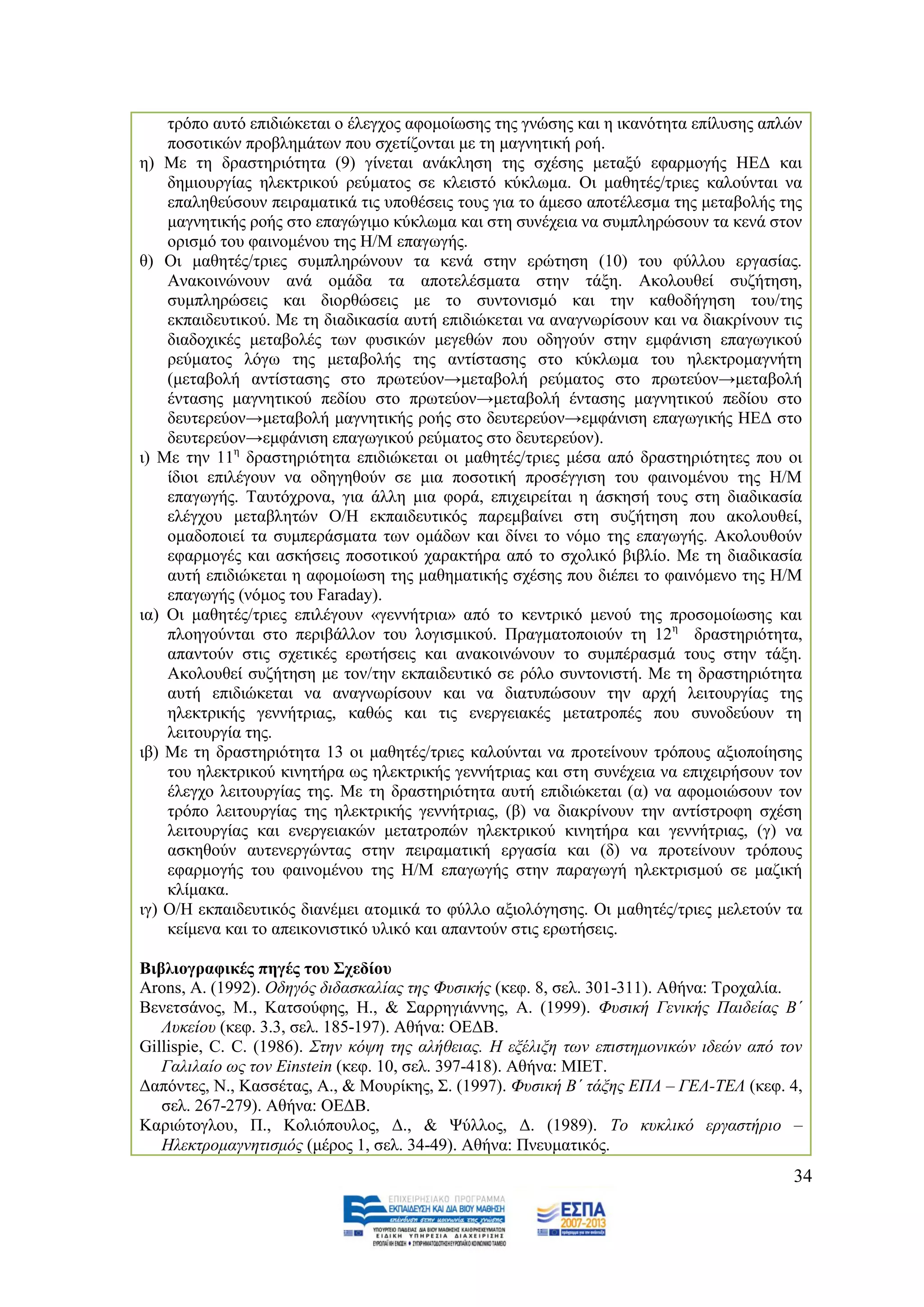 ηξφπν απηφ επηδηψθεηαη ν έιεγρνο αθνκνίσζεο ηεο γλψζεο θαη ε ηθαλφηεηα επίιπζεο απιψλ
    πνζνηηθψλ πξνβιεκάησλ πνπ ζρεηίδνληαη κε ηε καγλεηηθή ξνή.
ε) Με ηε δξαζηεξηφηεηα (9) γίλεηαη αλάθιεζε ηεο ζρέζεο κεηαμχ εθαξκνγήο ΖΔΓ θαη
    δεκηνπξγίαο ειεθηξηθνχ ξεχκαηνο ζε θιεηζηφ θχθισκα. Οη καζεηέο/ηξηεο θαινχληαη λα
    επαιεζεχζνπλ πεηξακαηηθά ηηο ππνζέζεηο ηνπο γηα ην άκεζν απνηέιεζκα ηεο κεηαβνιήο ηεο
    καγλεηηθήο ξνήο ζην επαγψγηκν θχθισκα θαη ζηε ζπλέρεηα λα ζπκπιεξψζνπλ ηα θελά ζηνλ
    νξηζκφ ηνπ θαηλνκέλνπ ηεο Ζ/Μ επαγσγήο.
ζ) Οη καζεηέο/ηξηεο ζπκπιεξψλνπλ ηα θελά ζηελ εξψηεζε (10) ηνπ θχιινπ εξγαζίαο.
    Αλαθνηλψλνπλ αλά νκάδα ηα απνηειέζκαηα ζηελ ηάμε. Αθνινπζεί ζπδήηεζε,
    ζπκπιεξψζεηο θαη δηνξζψζεηο κε ην ζπληνληζκφ θαη ηελ θαζνδήγεζε ηνπ/ηεο
    εθπαηδεπηηθνχ. Με ηε δηαδηθαζία απηή επηδηψθεηαη λα αλαγλσξίζνπλ θαη λα δηαθξίλνπλ ηηο
    δηαδνρηθέο κεηαβνιέο ησλ θπζηθψλ κεγεζψλ πνπ νδεγνχλ ζηελ εκθάληζε επαγσγηθνχ
    ξεχκαηνο ιφγσ ηεο κεηαβνιήο ηεο αληίζηαζεο ζην θχθισκα ηνπ ειεθηξνκαγλήηε
    (κεηαβνιή αληίζηαζεο ζην πξσηεχνλ→κεηαβνιή ξεχκαηνο ζην πξσηεχνλ→κεηαβνιή
    έληαζεο καγλεηηθνχ πεδίνπ ζην πξσηεχνλ→κεηαβνιή έληαζεο καγλεηηθνχ πεδίνπ ζην
    δεπηεξεχνλ→κεηαβνιή καγλεηηθήο ξνήο ζην δεπηεξεχνλ→εκθάληζε επαγσγηθήο ΖΔΓ ζην
    δεπηεξεχνλ→εκθάληζε επαγσγηθνχ ξεχκαηνο ζην δεπηεξεχνλ).
η) Με ηελ 11ε δξαζηεξηφηεηα επηδηψθεηαη νη καζεηέο/ηξηεο κέζα απφ δξαζηεξηφηεηεο πνπ νη
    ίδηνη επηιέγνπλ λα νδεγεζνχλ ζε κηα πνζνηηθή πξνζέγγηζε ηνπ θαηλνκέλνπ ηεο Ζ/Μ
    επαγσγήο. Σαπηφρξνλα, γηα άιιε κηα θνξά, επηρεηξείηαη ε άζθεζή ηνπο ζηε δηαδηθαζία
    ειέγρνπ κεηαβιεηψλ Ο/Ζ εθπαηδεπηηθφο παξεκβαίλεη ζηε ζπδήηεζε πνπ αθνινπζεί,
    νκαδνπνηεί ηα ζπκπεξάζκαηα ησλ νκάδσλ θαη δίλεη ην λφκν ηεο επαγσγήο. Αθνινπζνχλ
    εθαξκνγέο θαη αζθήζεηο πνζνηηθνχ ραξαθηήξα απφ ην ζρνιηθφ βηβιίν. Με ηε δηαδηθαζία
    απηή επηδηψθεηαη ε αθνκνίσζε ηεο καζεκαηηθήο ζρέζεο πνπ δηέπεη ην θαηλφκελν ηεο Ζ/Μ
    επαγσγήο (λφκνο ηνπ Faraday).
ηα) Οη καζεηέο/ηξηεο επηιέγνπλ «γελλήηξηα» απφ ην θεληξηθφ κελνχ ηεο πξνζνκνίσζεο θαη
    πινεγνχληαη ζην πεξηβάιινλ ηνπ ινγηζκηθνχ. Πξαγκαηνπνηνχλ ηε 12ε δξαζηεξηφηεηα,
    απαληνχλ ζηηο ζρεηηθέο εξσηήζεηο θαη αλαθνηλψλνπλ ην ζπκπέξαζκά ηνπο ζηελ ηάμε.
    Αθνινπζεί ζπδήηεζε κε ηνλ/ηελ εθπαηδεπηηθφ ζε ξφιν ζπληνληζηή. Με ηε δξαζηεξηφηεηα
    απηή επηδηψθεηαη λα αλαγλσξίζνπλ θαη λα δηαηππψζνπλ ηελ αξρή ιεηηνπξγίαο ηεο
    ειεθηξηθήο γελλήηξηαο, θαζψο θαη ηηο ελεξγεηαθέο κεηαηξνπέο πνπ ζπλνδεχνπλ ηε
    ιεηηνπξγία ηεο.
ηβ) Με ηε δξαζηεξηφηεηα 13 νη καζεηέο/ηξηεο θαινχληαη λα πξνηείλνπλ ηξφπνπο αμηνπνίεζεο
    ηνπ ειεθηξηθνχ θηλεηήξα σο ειεθηξηθήο γελλήηξηαο θαη ζηε ζπλέρεηα λα επηρεηξήζνπλ ηνλ
    έιεγρν ιεηηνπξγίαο ηεο. Με ηε δξαζηεξηφηεηα απηή επηδηψθεηαη (α) λα αθνκνηψζνπλ ηνλ
    ηξφπν ιεηηνπξγίαο ηεο ειεθηξηθήο γελλήηξηαο, (β) λα δηαθξίλνπλ ηελ αληίζηξνθε ζρέζε
    ιεηηνπξγίαο θαη ελεξγεηαθψλ κεηαηξνπψλ ειεθηξηθνχ θηλεηήξα θαη γελλήηξηαο, (γ) λα
    αζθεζνχλ απηελεξγψληαο ζηελ πεηξακαηηθή εξγαζία θαη (δ) λα πξνηείλνπλ ηξφπνπο
    εθαξκνγήο ηνπ θαηλνκέλνπ ηεο Ζ/Μ επαγσγήο ζηελ παξαγσγή ειεθηξηζκνχ ζε καδηθή
    θιίκαθα.
ηγ) Ο/Ζ εθπαηδεπηηθφο δηαλέκεη αηνκηθά ην θχιιν αμηνιφγεζεο. Οη καζεηέο/ηξηεο κειεηνχλ ηα
    θείκελα θαη ην απεηθνληζηηθφ πιηθφ θαη απαληνχλ ζηηο εξσηήζεηο.

Βηβιηνγξαθηθέο πεγέο ηνπ ΢ρεδίνπ
Arons, A. (1992). Οδεγόο δηδαζθαιίαο ηεο Φπζηθήο (θεθ. 8, ζει. 301-311). Αζήλα: Σξνραιία.
Βελεηζάλνο, Μ., Καηζνχθεο, Ζ., & ΢αξξεγηάλλεο, Α. (1999). Φπζηθή Γεληθήο Παηδείαο Β΄
   Λπθείνπ (θεθ. 3.3, ζει. 185-197). Αζήλα: ΟΔΓΒ.
Gillispie, C. C. (1986). Σηελ θόςε ηεο αιήζεηαο. Ζ εμέιημε ησλ επηζηεκνληθώλ ηδεώλ από ηνλ
   Γαιηιαίν σο ηνλ Einstein (θεθ. 10, ζει. 397-418). Αζήλα: ΜΗΔΣ.
Γαπφληεο, Ν., Καζζέηαο, Α., & Μνπξίθεο, ΢. (1997). Φπζηθή Β΄ ηάμεο ΔΠΛ – ΓΔΛ-ΤΔΛ (θεθ. 4,
   ζει. 267-279). Αζήλα: ΟΔΓΒ.
Καξηψηνγινπ, Π., Κνιηφπνπινο, Γ., & Φχιινο, Γ. (1989). Τν θπθιηθό εξγαζηήξην –
   Ζιεθηξνκαγλεηηζκόο (κέξνο 1, ζει. 34-49). Αζήλα: Πλεπκαηηθφο.
                                                                                        34
 
