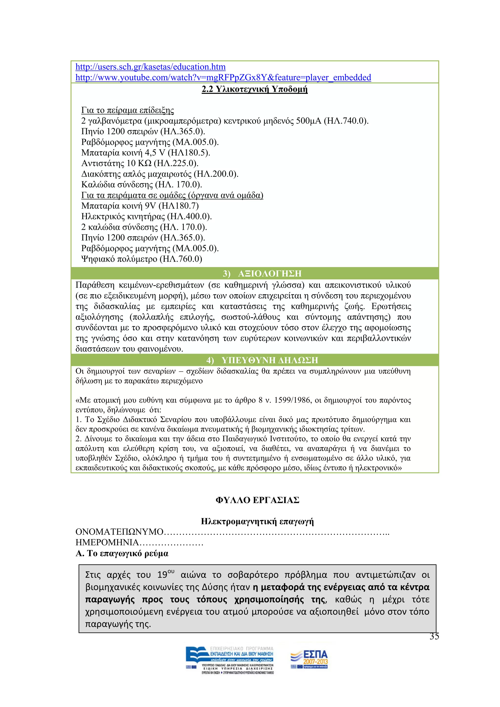 http://users.sch.gr/kasetas/education.htm
http://www.youtube.com/watch?v=mgRFPpZGx8Y&feature=player_embedded
                                   2.2 Τιηθνηερληθή Τπνδνκή

 Γηα ην πείξακα επίδεημεο
 2 γαιβαλφκεηξα (κηθξνακπεξφκεηξα) θεληξηθνχ κεδελφο 500κA (ΖΛ.740.0).
 Πελίν 1200 ζπεηξψλ (ΖΛ.365.0).
 Ραβδφκνξθνο καγλήηεο (ΜΑ.005.0).
 Μπαηαξία θνηλή 4,5 V (ΖΛ180.5).
 Αληηζηάηεο 10 ΚΧ (ΖΛ.225.0).
 Γηαθφπηεο απιφο καραηξσηφο (ΖΛ.200.0).
 Καιψδηα ζχλδεζεο (ΖΛ. 170.0).
 Γηα ηα πεηξάκαηα ζε νκάδεο (φξγαλα αλά νκάδα)
 Μπαηαξία θνηλή 9V (ΖΛ180.7)
 Ζιεθηξηθφο θηλεηήξαο (ΖΛ.400.0).
 2 θαιψδηα ζχλδεζεο (ΖΛ. 170.0).
 Πελίν 1200 ζπεηξψλ (ΖΛ.365.0).
 Ραβδφκνξθνο καγλήηεο (ΜΑ.005.0).
 Φεθηαθφ πνιχκεηξν (ΖΛ.760.0)
                                     3) ΑΞΗΟΛΟΓΖ΢Ζ
Παξάζεζε θεηκέλσλ-εξεζηζκάησλ (ζε θαζεκεξηλή γιψζζα) θαη απεηθνληζηηθνχ πιηθνχ
(ζε πην εμεηδηθεπκέλε κνξθή), κέζσ ησλ νπνίσλ επηρεηξείηαη ε ζχλδεζε ηνπ πεξηερνκέλνπ
ηεο δηδαζθαιίαο κε εκπεηξίεο θαη θαηαζηάζεηο ηεο θαζεκεξηλήο δσήο. Δξσηήζεηο
αμηνιφγεζεο (πνιιαπιήο επηινγήο, ζσζηνχ-ιάζνπο θαη ζχληνκεο απάληεζεο) πνπ
ζπλδένληαη κε ην πξνζθεξφκελν πιηθφ θαη ζηνρεχνπλ ηφζν ζηνλ έιεγρν ηεο αθνκνίσζεο
ηεο γλψζεο φζν θαη ζηελ θαηαλφεζε ησλ επξχηεξσλ θνηλσληθψλ θαη πεξηβαιινληηθψλ
δηαζηάζεσλ ηνπ θαηλνκέλνπ.
                                 4) ΤΠΔΤΘΤΝΖ ΓΖΛΩ΢Ζ
Οη δεκηνπξγνί ησλ ζελαξίσλ – ζρεδίσλ δηδαζθαιίαο ζα πξέπεη λα ζπκπιεξψλνπλ κηα ππεχζπλε
δήισζε κε ην παξαθάησ πεξηερφκελν

«Με αηνκηθή κνπ επζχλε θαη ζχκθσλα κε ην άξζξν 8 λ. 1599/1986, νη δεκηνπξγνί ηνπ παξφληνο
εληχπνπ, δειψλνπκε φηη:
1. Σν ΢ρέδην Γηδαθηηθφ ΢ελαξίνπ πνπ ππνβάιινπκε είλαη δηθφ καο πξσηφηππν δεκηνχξγεκα θαη
δελ πξνζθξνχεη ζε θαλέλα δηθαίσκα πλεπκαηηθήο ή βηνκεραληθήο ηδηνθηεζίαο ηξίησλ.
2. Γίλνπκε ην δηθαίσκα θαη ηελ άδεηα ζην Παηδαγσγηθφ Ηλζηηηνχην, ην νπνίν ζα ελεξγεί θαηά ηελ
απφιπηε θαη ειεχζεξε θξίζε ηνπ, λα αμηνπνηεί, λα δηαζέηεη, λα αλαπαξάγεη ή λα δηαλέκεη ην
ππνβιεζέλ ΢ρέδην, νιφθιεξν ή ηκήκα ηνπ ή ζπληεηκεκέλν ή ελζσκαησκέλν ζε άιιν πιηθφ, γηα
εθπαηδεπηηθνχο θαη δηδαθηηθνχο ζθνπνχο, κε θάζε πξφζθνξν κέζν, ηδίσο έληππν ή ειεθηξνληθφ»


                                      ΦΤΛΛΟ ΔΡΓΑ΢ΗΑ΢

                      Ζιεθηξνκαγλεηηθή επαγσγή
ΟΝΟΜΑΣΔΠΧΝΤΜΟ………………………………………………………………..
ΖΜΔΡΟΜΖΝΗΑ…………………
Α. Σν επαγσγηθφ ξεχκα

  Στισ αρχζσ του 19ου αιϊνα το ςοβαρότερο πρόβλθμα που αντιμετϊπιηαν οι
  βιομθχανικζσ κοινωνίεσ τθσ Δφςθσ ιταν θ μεταφορά τθσ ενζργειασ από τα κζντρα
  παραγωγισ προσ τουσ τόπουσ χρθςιμοποίθςισ τθσ, κακϊσ θ μζχρι τότε
  χρθςιμοποιοφμενθ ενζργεια του ατμοφ μποροφςε να αξιοποιθκεί μόνο ςτον τόπο
  παραγωγισ τθσ.
                                                                              35
 