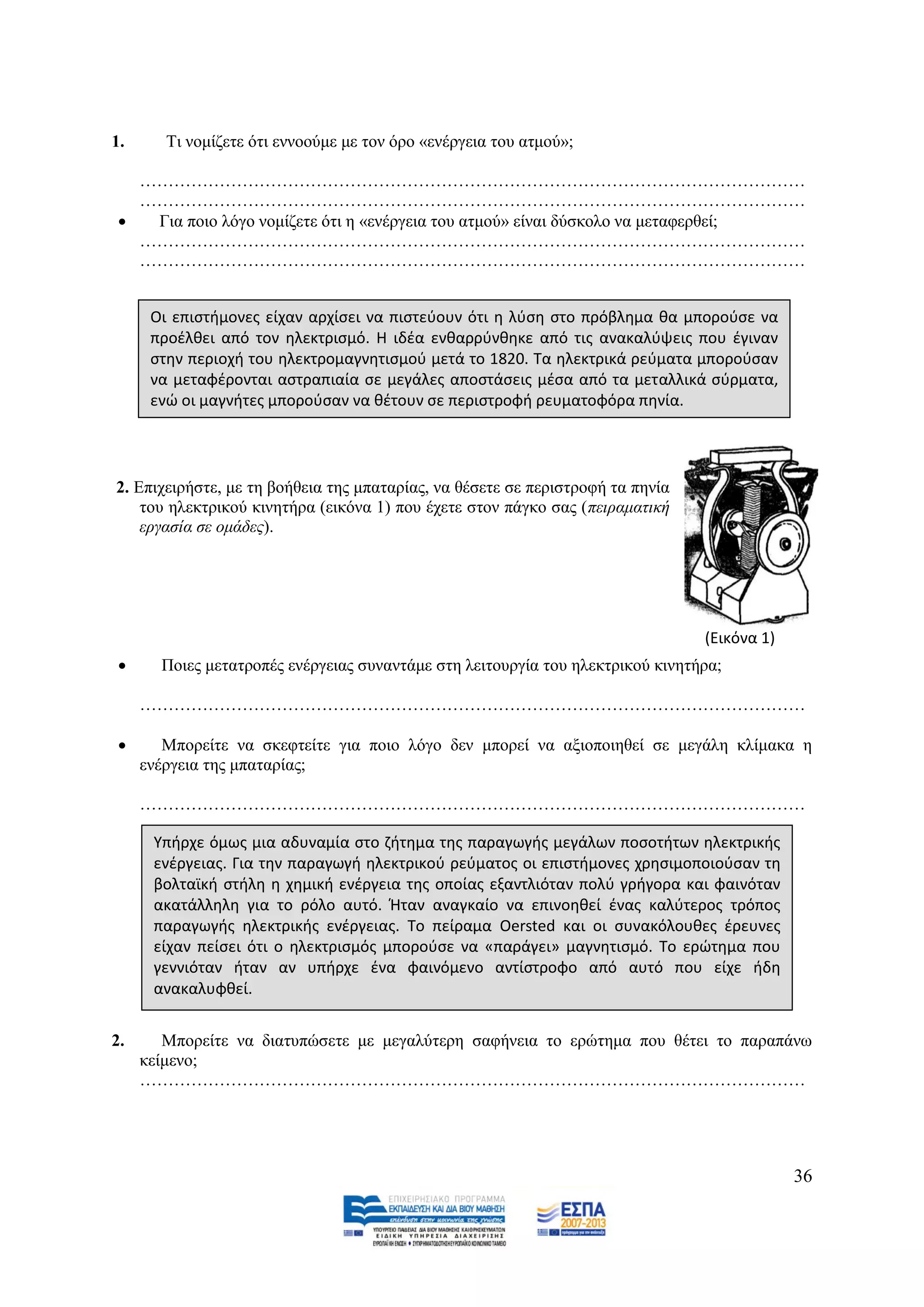1.      Ση λνκίδεηε φηη ελλννχκε κε ηνλ φξν «ελέξγεηα ηνπ αηκνχ»;

   ………………………………………………………………………………………………………
   ………………………………………………………………………………………………………
   Γηα πνην ιφγν λνκίδεηε φηη ε «ελέξγεηα ηνπ αηκνχ» είλαη δχζθνιν λα κεηαθεξζεί;
   ………………………………………………………………………………………………………
   ………………………………………………………………………………………………………


      Οι επιςτιμονεσ είχαν αρχίςει να πιςτεφουν ότι θ λφςθ ςτο πρόβλθμα κα μποροφςε να
      προζλκει από τον θλεκτριςμό. Η ιδζα ενκαρρφνκθκε από τισ ανακαλφψεισ που ζγιναν
      ςτθν περιοχι του θλεκτρομαγνθτιςμοφ μετά το 1820. Τα θλεκτρικά ρεφματα μποροφςαν
      να μεταφζρονται αςτραπιαία ςε μεγάλεσ αποςτάςεισ μζςα από τα μεταλλικά ςφρματα,
      ενϊ οι μαγνιτεσ μποροφςαν να κζτουν ςε περιςτροφι ρευματοφόρα πθνία.




2. Δπηρεηξήζηε, κε ηε βνήζεηα ηεο κπαηαξίαο, λα ζέζεηε ζε πεξηζηξνθή ηα πελία
    ηνπ ειεθηξηθνχ θηλεηήξα (εηθφλα 1) πνπ έρεηε ζηνλ πάγθν ζαο (πεηξακαηηθή
    εξγαζία ζε νκάδεο).




                                                                                (Εικόνα 1)
      Πνηεο κεηαηξνπέο ελέξγεηαο ζπλαληάκε ζηε ιεηηνπξγία ηνπ ειεθηξηθνχ θηλεηήξα;

     ………………………………………………………………………………………………………

       Μπνξείηε λα ζθεθηείηε γηα πνην ιφγν δελ κπνξεί λα αμηνπνηεζεί ζε κεγάιε θιίκαθα ε
     ελέξγεηα ηεο κπαηαξίαο;

     ………………………………………………………………………………………………………

      Υπιρχε όμωσ μια αδυναμία ςτο ηιτθμα τθσ παραγωγισ μεγάλων ποςοτιτων θλεκτρικισ
      ενζργειασ. Για τθν παραγωγι θλεκτρικοφ ρεφματοσ οι επιςτιμονεσ χρθςιμοποιοφςαν τθ
      βολταϊκι ςτιλθ θ χθμικι ενζργεια τθσ οποίασ εξαντλιόταν πολφ γριγορα και φαινόταν
      ακατάλλθλθ για το ρόλο αυτό. Ήταν αναγκαίο να επινοθκεί ζνασ καλφτεροσ τρόποσ
      παραγωγισ θλεκτρικισ ενζργειασ. Το πείραμα Oersted και οι ςυνακόλουκεσ ζρευνεσ
      είχαν πείςει ότι ο θλεκτριςμόσ μποροφςε να «παράγει» μαγνθτιςμό. Το ερϊτθμα που
      γεννιόταν ιταν αν υπιρχε ζνα φαινόμενο αντίςτροφο από αυτό που είχε ιδθ
      ανακαλυφκεί.


2.      Μπνξείηε λα δηαηππψζεηε κε κεγαιχηεξε ζαθήλεηα ην εξψηεκα πνπ ζέηεη ην παξαπάλσ
     θείκελν;
     ………………………………………………………………………………………………………




                                                                                             36
 
