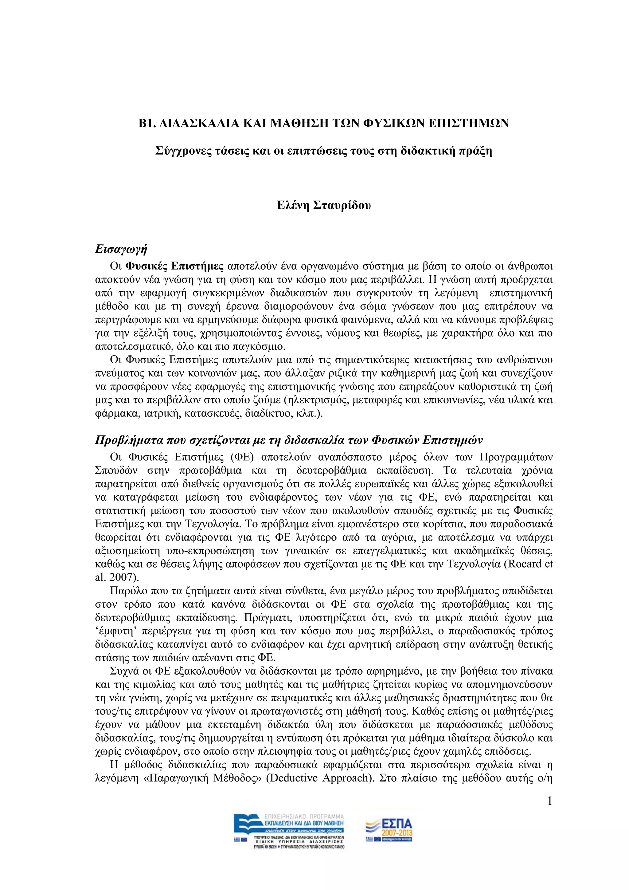 Β1. ΓΗΓΑ΢ΚΑΛΗΑ ΚΑΗ ΜΑΘΖ΢Ζ ΣΩΝ ΦΤ΢ΗΚΩΝ ΔΠΗ΢ΣΖΜΩΝ

            ΢χγρξνλεο ηάζεηο θαη νη επηπηψζεηο ηνπο ζηε δηδαθηηθή πξάμε



                                    Διέλε ΢ηαπξίδνπ


Δηζαγσγή
   Οη Φπζηθέο Δπηζηήκεο απνηεινχλ έλα νξγαλσκέλν ζχζηεκα κε βάζε ην νπνίν νη άλζξσπνη
απνθηνχλ λέα γλψζε γηα ηε θχζε θαη ηνλ θφζκν πνπ καο πεξηβάιιεη. Ζ γλψζε απηή πξνέξρεηαη
απφ ηελ εθαξκνγή ζπγθεθξηκέλσλ δηαδηθαζηψλ πνπ ζπγθξνηνχλ ηε ιεγφκελε επηζηεκνληθή
κέζνδν θαη κε ηε ζπλερή έξεπλα δηακνξθψλνπλ έλα ζψκα γλψζεσλ πνπ καο επηηξέπνπλ λα
πεξηγξάθνπκε θαη λα εξκελεχνπκε δηάθνξα θπζηθά θαηλφκελα, αιιά θαη λα θάλνπκε πξνβιέςεηο
γηα ηελ εμέιημή ηνπο, ρξεζηκνπνηψληαο έλλνηεο, λφκνπο θαη ζεσξίεο, κε ραξαθηήξα φιν θαη πην
απνηειεζκαηηθφ, φιν θαη πην παγθφζκην.
   Οη Φπζηθέο Δπηζηήκεο απνηεινχλ κηα απφ ηηο ζεκαληηθφηεξεο θαηαθηήζεηο ηνπ αλζξψπηλνπ
πλεχκαηνο θαη ησλ θνηλσληψλ καο, πνπ άιιαμαλ ξηδηθά ηελ θαζεκεξηλή καο δσή θαη ζπλερίδνπλ
λα πξνζθέξνπλ λέεο εθαξκνγέο ηεο επηζηεκνληθήο γλψζεο πνπ επεξεάδνπλ θαζνξηζηηθά ηε δσή
καο θαη ην πεξηβάιινλ ζην νπνίν δνχκε (ειεθηξηζκφο, κεηαθνξέο θαη επηθνηλσλίεο, λέα πιηθά θαη
θάξκαθα, ηαηξηθή, θαηαζθεπέο, δηαδίθηπν, θιπ.).

Πξνβιήκαηα πνπ ζρεηίδνληαη κε ηε δηδαζθαιία ησλ Φπζηθώλ Δπηζηεκώλ
    Οη Φπζηθέο Δπηζηήκεο (ΦΔ) απνηεινχλ αλαπφζπαζην κέξνο φισλ ησλ Πξνγξακκάησλ
΢πνπδψλ ζηελ πξσηνβάζκηα θαη ηε δεπηεξνβάζκηα εθπαίδεπζε. Σα ηειεπηαία ρξφληα
παξαηεξείηαη απφ δηεζλείο νξγαληζκνχο φηη ζε πνιιέο επξσπατθέο θαη άιιεο ρψξεο εμαθνινπζεί
λα θαηαγξάθεηαη κείσζε ηνπ ελδηαθέξνληνο ησλ λέσλ γηα ηηο ΦΔ, ελψ παξαηεξείηαη θαη
ζηαηηζηηθή κείσζε ηνπ πνζνζηνχ ησλ λέσλ πνπ αθνινπζνχλ ζπνπδέο ζρεηηθέο κε ηηο Φπζηθέο
Δπηζηήκεο θαη ηελ Σερλνινγία. Σν πξφβιεκα είλαη εκθαλέζηεξν ζηα θνξίηζηα, πνπ παξαδνζηαθά
ζεσξείηαη φηη ελδηαθέξνληαη γηα ηηο ΦΔ ιηγφηεξν απφ ηα αγφξηα, κε απνηέιεζκα λα ππάξρεη
αμηνζεκείσηε ππν-εθπξνζψπεζε ησλ γπλαηθψλ ζε επαγγεικαηηθέο θαη αθαδεκατθέο ζέζεηο,
θαζψο θαη ζε ζέζεηο ιήςεο απνθάζεσλ πνπ ζρεηίδνληαη κε ηηο ΦΔ θαη ηελ Σερλνινγία (Rocard et
al. 2007).
    Παξφιν πνπ ηα δεηήκαηα απηά είλαη ζχλζεηα, έλα κεγάιν κέξνο ηνπ πξνβιήκαηνο απνδίδεηαη
ζηνλ ηξφπν πνπ θαηά θαλφλα δηδάζθνληαη νη ΦΔ ζηα ζρνιεία ηεο πξσηνβάζκηαο θαη ηεο
δεπηεξνβάζκηαο εθπαίδεπζεο. Πξάγκαηη, ππνζηεξίδεηαη φηη, ελψ ηα κηθξά παηδηά έρνπλ κηα
„έκθπηε‟ πεξηέξγεηα γηα ηε θχζε θαη ηνλ θφζκν πνπ καο πεξηβάιιεη, ν παξαδνζηαθφο ηξφπνο
δηδαζθαιίαο θαηαπλίγεη απηφ ην ελδηαθέξνλ θαη έρεη αξλεηηθή επίδξαζε ζηελ αλάπηπμε ζεηηθήο
ζηάζεο ησλ παηδηψλ απέλαληη ζηηο ΦΔ.
    ΢πρλά νη ΦΔ εμαθνινπζνχλ λα δηδάζθνληαη κε ηξφπν αθεξεκέλν, κε ηελ βνήζεηα ηνπ πίλαθα
θαη ηεο θηκσιίαο θαη απφ ηνπο καζεηέο θαη ηηο καζήηξηεο δεηείηαη θπξίσο λα απνκλεκνλεχζνπλ
ηε λέα γλψζε, ρσξίο λα κεηέρνπλ ζε πεηξακαηηθέο θαη άιιεο καζεζηαθέο δξαζηεξηφηεηεο πνπ ζα
ηνπο/ηηο επηηξέςνπλ λα γίλνπλ νη πξσηαγσληζηέο ζηε κάζεζή ηνπο. Καζψο επίζεο νη καζεηέο/ξηεο
έρνπλ λα κάζνπλ κηα εθηεηακέλε δηδαθηέα χιε πνπ δηδάζθεηαη κε παξαδνζηαθέο κεζφδνπο
δηδαζθαιίαο, ηνπο/ηηο δεκηνπξγείηαη ε εληχπσζε φηη πξφθεηηαη γηα κάζεκα ηδηαίηεξα δχζθνιν θαη
ρσξίο ελδηαθέξνλ, ζην νπνίν ζηελ πιεηνςεθία ηνπο νη καζεηέο/ξηεο έρνπλ ρακειέο επηδφζεηο.
    Ζ κέζνδνο δηδαζθαιίαο πνπ παξαδνζηαθά εθαξκφδεηαη ζηα πεξηζζφηεξα ζρνιεία είλαη ε
ιεγφκελε «Παξαγσγηθή Μέζνδνο» (Deductive Approach). ΢ην πιαίζην ηεο κεζφδνπ απηήο ν/ε

                                                                                           1
 