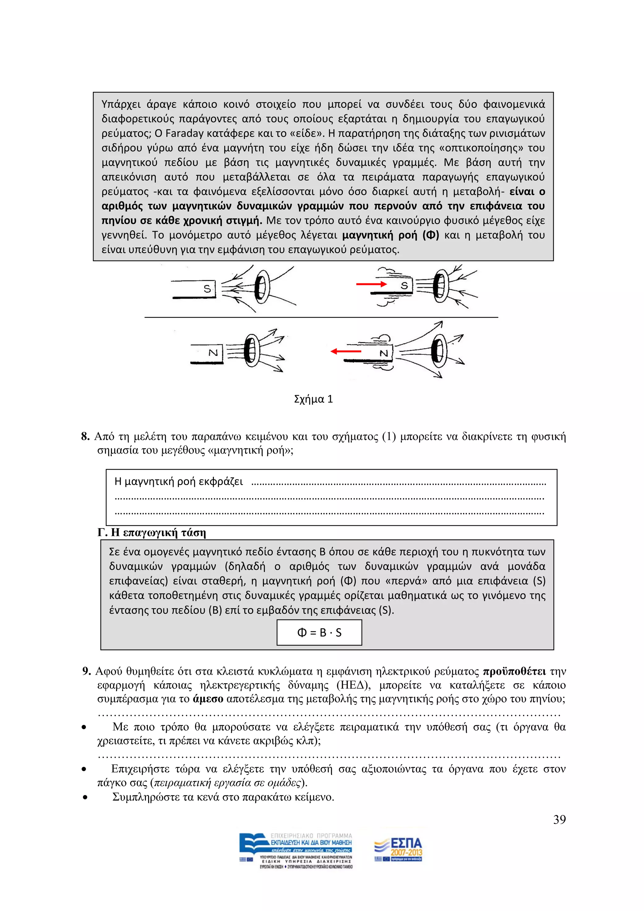 Υπάρχει άραγε κάποιο κοινό ςτοιχείο που μπορεί να ςυνδζει τουσ δφο φαινομενικά
   διαφορετικοφσ παράγοντεσ από τουσ οποίουσ εξαρτάται θ δθμιουργία του επαγωγικοφ
   ρεφματοσ; Ο Faraday κατάφερε και το «είδε». Η παρατιρθςθ τθσ διάταξθσ των ρινιςμάτων
   ςιδιρου γφρω από ζνα μαγνιτθ του είχε ιδθ δϊςει τθν ιδζα τθσ «οπτικοποίθςθσ» του
   μαγνθτικοφ πεδίου με βάςθ τισ μαγνθτικζσ δυναμικζσ γραμμζσ. Με βάςθ αυτι τθν
   απεικόνιςθ αυτό που μεταβάλλεται ςε όλα τα πειράματα παραγωγισ επαγωγικοφ
   ρεφματοσ -και τα φαινόμενα εξελίςςονται μόνο όςο διαρκεί αυτι θ μεταβολι- είναι ο
   αρικμόσ των μαγνθτικών δυναμικών γραμμών που περνοφν από τθν επιφάνεια του
   πθνίου ςε κάκε χρονικι ςτιγμι. Με τον τρόπο αυτό ζνα καινοφργιο φυςικό μζγεκοσ είχε
   γεννθκεί. Το μονόμετρο αυτό μζγεκοσ λζγεται μαγνθτικι ροι (Φ) και θ μεταβολι του
   είναι υπεφκυνθ για τθν A                               B
                          εμφάνιςθ του επαγωγικοφ ρεφματοσ.




                                        Σχιμα 1


8. Απφ ηε κειέηε ηνπ παξαπάλσ θεηκέλνπ θαη ηνπ ζρήκαηνο (1) κπνξείηε λα δηαθξίλεηε ηε θπζηθή
   ζεκαζία ηνπ κεγέζνπο «καγλεηηθή ξνή»;

      Η μαγνθτικι ροι εκφράηει ………………………………………………………………………………………………
      ………………………………………………………………………………………………………………………………………….
      ………………………………………………………………………………………………………………………………………….
   Γ. Ζ επαγσγηθή ηάζε
     Σε ζνα ομογενζσ μαγνθτικό πεδίο ζνταςθσ Β όπου ςε κάκε περιοχι του θ πυκνότθτα των
     δυναμικϊν γραμμϊν (δθλαδι ο αρικμόσ των δυναμικϊν γραμμϊν ανά μονάδα
     επιφανείασ) είναι ςτακερι, θ μαγνθτικι ροι (Φ) που «περνά» από μια επιφάνεια (S)
     κάκετα τοποκετθμζνθ ςτισ δυναμικζσ γραμμζσ ορίηεται μακθματικά ωσ το γινόμενο τθσ
     ζνταςθσ του πεδίου (B) επί το εμβαδόν τθσ επιφάνειασ (S).
                                        Φ=Β·S

9. Αθνχ ζπκεζείηε φηη ζηα θιεηζηά θπθιψκαηα ε εκθάληζε ειεθηξηθνχ ξεχκαηνο πξνυπνζέηεη ηελ
   εθαξκνγή θάπνηαο ειεθηξεγεξηηθήο δχλακεο (ΖΔΓ), κπνξείηε λα θαηαιήμεηε ζε θάπνην
   ζπκπέξαζκα γηα ην άκεζν απνηέιεζκα ηεο κεηαβνιήο ηεο καγλεηηθήο ξνήο ζην ρψξν ηνπ πελίνπ;
   ………………………………………………………………………………………………………
     Με πνην ηξφπν ζα κπνξνχζαηε λα ειέγμεηε πεηξακαηηθά ηελ ππφζεζή ζαο (ηη φξγαλα ζα
   ρξεηαζηείηε, ηη πξέπεη λα θάλεηε αθξηβψο θιπ);
   ………………………………………………………………………………………………………
     Δπηρεηξήζηε ηψξα λα ειέγμεηε ηελ ππφζεζή ζαο αμηνπνηψληαο ηα φξγαλα πνπ έρεηε ζηνλ
   πάγθν ζαο (πεηξακαηηθή εξγαζία ζε νκάδεο).
     ΢πκπιεξψζηε ηα θελά ζην παξαθάησ θείκελν.
                                                                                          39
 