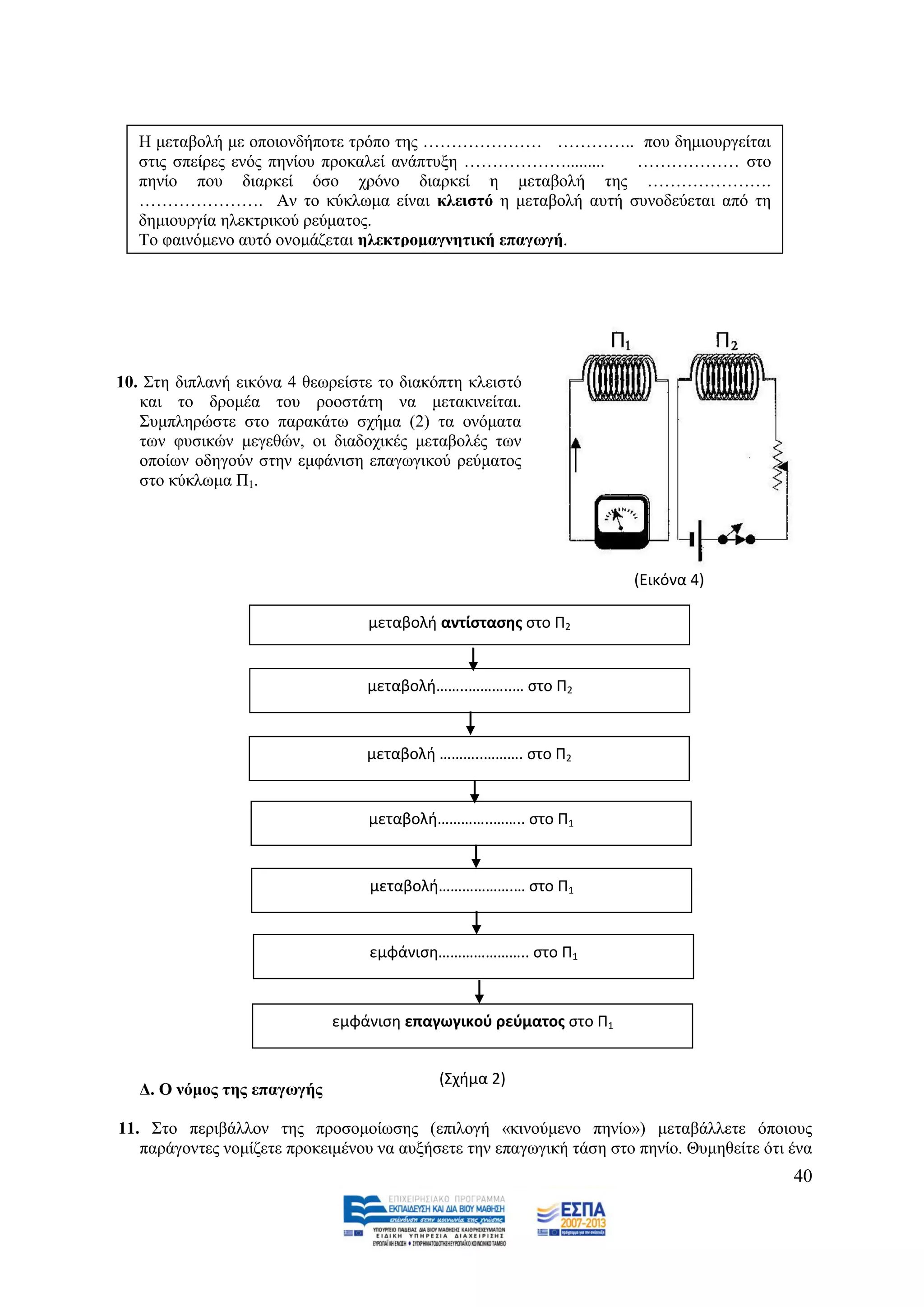 Ζ κεηαβνιή κε νπνηνλδήπνηε ηξφπν ηεο ………………… ………….. πνπ δεκηνπξγείηαη
   ζηηο ζπείξεο ελφο πελίνπ πξνθαιεί αλάπηπμε ………………......... ……………… ζην
   πελίν πνπ δηαξθεί φζν ρξφλν δηαξθεί ε κεηαβνιή ηεο ………………….
   …………………. Αλ ην θχθισκα είλαη θιεηζηφ ε κεηαβνιή απηή ζπλνδεχεηαη απφ ηε
   δεκηνπξγία ειεθηξηθνχ ξεχκαηνο.
   Σν θαηλφκελν απηφ νλνκάδεηαη ειεθηξνκαγλεηηθή επαγσγή.




10. ΢ηε δηπιαλή εηθφλα 4 ζεσξείζηε ην δηαθφπηε θιεηζηφ
   θαη ην δξνκέα ηνπ ξννζηάηε λα κεηαθηλείηαη.
   ΢πκπιεξψζηε ζην παξαθάησ ζρήκα (2) ηα νλφκαηα
   ησλ θπζηθψλ κεγεζψλ, νη δηαδνρηθέο κεηαβνιέο ησλ
   νπνίσλ νδεγνχλ ζηελ εκθάληζε επαγσγηθνχ ξεχκαηνο
   ζην θχθισκα Π1.




                                                                     (Εικόνα 4)

                                 μεταβολι αντίςταςθσ ςτο Π2


                                 μεταβολι……..………..… ςτο Π2


                                 μεταβολι ………..………. ςτο Π2


                                 μεταβολι…………..…….. ςτο Π1


                                  μεταβολι……………….… ςτο Π1


                                  εμφάνιςθ………………….. ςτο Π1



                             εμφάνιςθ επαγωγικοφ ρεφματοσ ςτο Π1


                                           (Σχιμα 2)
   Γ. Ο λφκνο ηεο επαγσγήο

11. ΢ην πεξηβάιινλ ηεο πξνζνκνίσζεο (επηινγή «θηλνχκελν πελίν») κεηαβάιιεηε φπνηνπο
   παξάγνληεο λνκίδεηε πξνθεηκέλνπ λα απμήζεηε ηελ επαγσγηθή ηάζε ζην πελίν. Θπκεζείηε φηη έλα
                                                                                           40
 