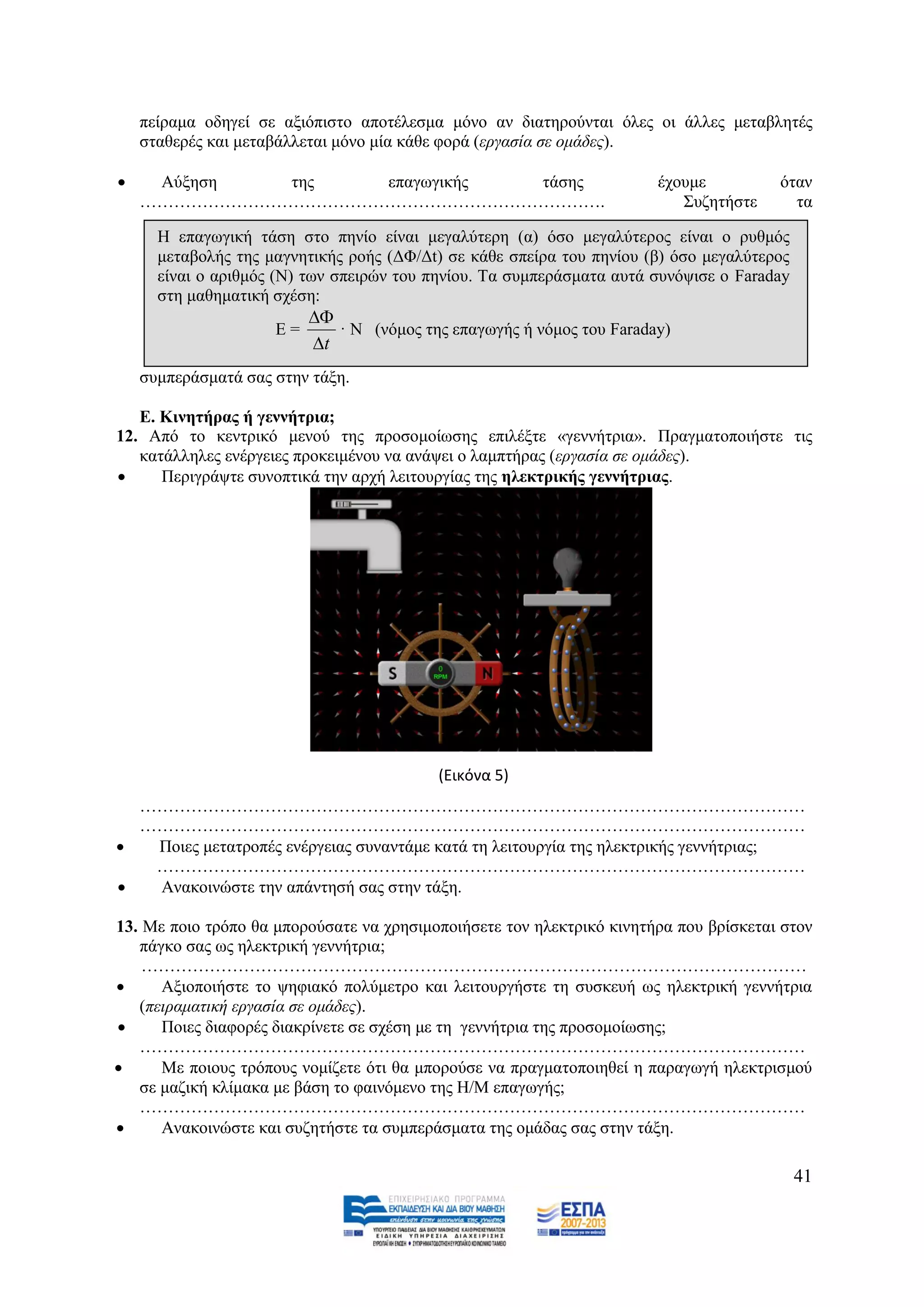 πείξακα νδεγεί ζε αμηφπηζην απνηέιεζκα κφλν αλ δηαηεξνχληαη φιεο νη άιιεο κεηαβιεηέο
    ζηαζεξέο θαη κεηαβάιιεηαη κφλν κία θάζε θνξά (εξγαζία ζε νκάδεο).

    Αχμεζε  ηεο   επαγσγηθήο ηάζεο                                    έρνπκε          φηαλ
    ……………………………………………………………………….                                          ΢πδεηήζηε      ηα

      Ζ επαγσγηθή ηάζε ζην πελίν είλαη κεγαιχηεξε (α) φζν κεγαιχηεξνο είλαη ν ξπζκφο
      κεηαβνιήο ηεο καγλεηηθήο ξνήο (ΓΦ/Γt) ζε θάζε ζπείξα ηνπ πελίνπ (β) φζν κεγαιχηεξνο
      είλαη ν αξηζκφο (Ν) ησλ ζπεηξψλ ηνπ πελίνπ. Σα ζπκπεξάζκαηα απηά ζπλφςηζε ν Faraday
      ζηε καζεκαηηθή ζρέζε:
                          
                     Δ=      · Ν (λφκνο ηεο επαγσγήο ή λφκνο ηνπ Faraday)
                          t
    ζπκπεξάζκαηά ζαο ζηελ ηάμε.

   Δ. Κηλεηήξαο ή γελλήηξηα;
12. Απφ ην θεληξηθφ κελνχ ηεο πξνζνκνίσζεο επηιέμηε «γελλήηξηα». Πξαγκαηνπνηήζηε ηηο
   θαηάιιειεο ελέξγεηεο πξνθεηκέλνπ λα αλάςεη ν ιακπηήξαο (εξγαζία ζε νκάδεο).
     Πεξηγξάςηε ζπλνπηηθά ηελ αξρή ιεηηνπξγίαο ηεο ειεθηξηθήο γελλήηξηαο.




                                          (Εικόνα 5)
  ………………………………………………………………………………………………………
  ………………………………………………………………………………………………………
  Πνηεο κεηαηξνπέο ελέξγεηαο ζπλαληάκε θαηά ηε ιεηηνπξγία ηεο ειεθηξηθήο γελλήηξηαο;
   ……………………………………………………………………………………………………
  Αλαθνηλψζηε ηελ απάληεζή ζαο ζηελ ηάμε.

13. Με πνην ηξφπν ζα κπνξνχζαηε λα ρξεζηκνπνηήζεηε ηνλ ειεθηξηθφ θηλεηήξα πνπ βξίζθεηαη ζηνλ
   πάγθν ζαο σο ειεθηξηθή γελλήηξηα;
    ………………………………………………………………………………………………………
     Αμηνπνηήζηε ην ςεθηαθφ πνιχκεηξν θαη ιεηηνπξγήζηε ηε ζπζθεπή σο ειεθηξηθή γελλήηξηα
   (πεηξακαηηθή εξγαζία ζε νκάδεο).
     Πνηεο δηαθνξέο δηαθξίλεηε ζε ζρέζε κε ηε γελλήηξηα ηεο πξνζνκνίσζεο;
   ………………………………………………………………………………………………………
     Με πνηνπο ηξφπνπο λνκίδεηε φηη ζα κπνξνχζε λα πξαγκαηνπνηεζεί ε παξαγσγή ειεθηξηζκνχ
   ζε καδηθή θιίκαθα κε βάζε ην θαηλφκελν ηεο Ζ/Μ επαγσγήο;
   ………………………………………………………………………………………………………
     Αλαθνηλψζηε θαη ζπδεηήζηε ηα ζπκπεξάζκαηα ηεο νκάδαο ζαο ζηελ ηάμε.

                                                                                            41
 