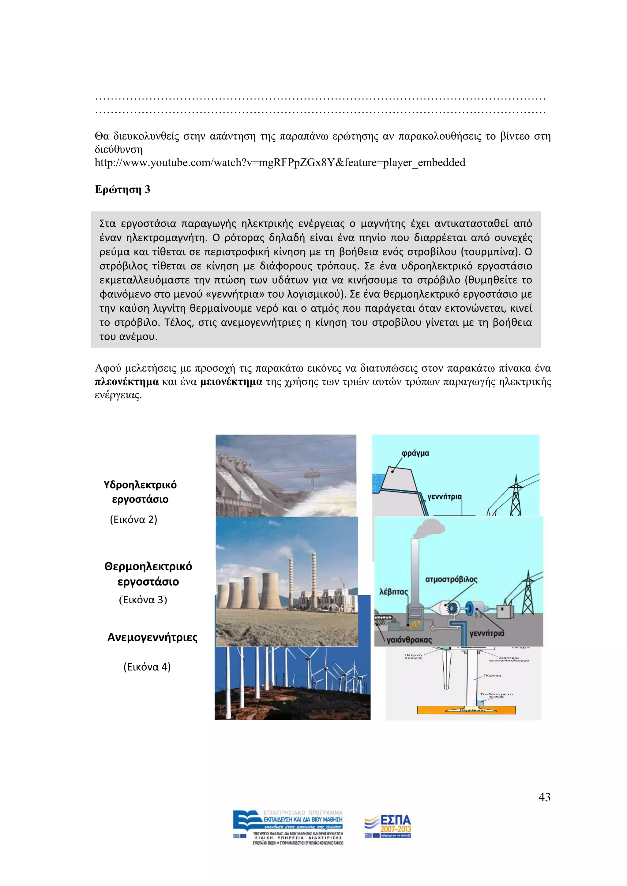 ………………………………………………………………………………………………………
………………………………………………………………………………………………………

Θα δηεπθνιπλζείο ζηελ απάληεζε ηεο παξαπάλσ εξψηεζεο αλ παξαθνινπζήζεηο ην βίληεν ζηε
δηεχζπλζε
http://www.youtube.com/watch?v=mgRFPpZGx8Y&feature=player_embedded

Δξψηεζε 3

Στα εργοςτάςια παραγωγισ θλεκτρικισ ενζργειασ ο μαγνιτθσ ζχει αντικαταςτακεί από
ζναν θλεκτρομαγνιτθ. Ο ρότορασ δθλαδι είναι ζνα πθνίο που διαρρζεται από ςυνεχζσ
ρεφμα και τίκεται ςε περιςτροφικι κίνθςθ με τθ βοικεια ενόσ ςτροβίλου (τουρμπίνα). Ο
ςτρόβιλοσ τίκεται ςε κίνθςθ με διάφορουσ τρόπουσ. Σε ζνα υδροθλεκτρικό εργοςτάςιο
εκμεταλλευόμαςτε τθν πτϊςθ των υδάτων για να κινιςουμε το ςτρόβιλο (κυμθκείτε το
φαινόμενο ςτο μενοφ «γεννιτρια» του λογιςμικοφ). Σε ζνα κερμοθλεκτρικό εργοςτάςιο με
τθν καφςθ λιγνίτθ κερμαίνουμε νερό και ο ατμόσ που παράγεται όταν εκτονϊνεται, κινεί
το ςτρόβιλο. Τζλοσ, ςτισ ανεμογεννιτριεσ θ κίνθςθ του ςτροβίλου γίνεται με τθ βοικεια
του ανζμου.

Αθνχ κειεηήζεηο κε πξνζνρή ηηο παξαθάησ εηθφλεο λα δηαηππψζεηο ζηνλ παξαθάησ πίλαθα έλα
πιενλέθηεκα θαη έλα κεηνλέθηεκα ηεο ρξήζεο ησλ ηξηψλ απηψλ ηξφπσλ παξαγσγήο ειεθηξηθήο
ελέξγεηαο.




 Υδροθλεκτρικό
  εργοςτάςιο
  (Εικόνα 2)



 Θερμοθλεκτρικό
   εργοςτάςιο
    (Εικόνα 3)


  Ανεμογεννιτριεσ

     (Εικόνα 4)




                                                                                        43
 