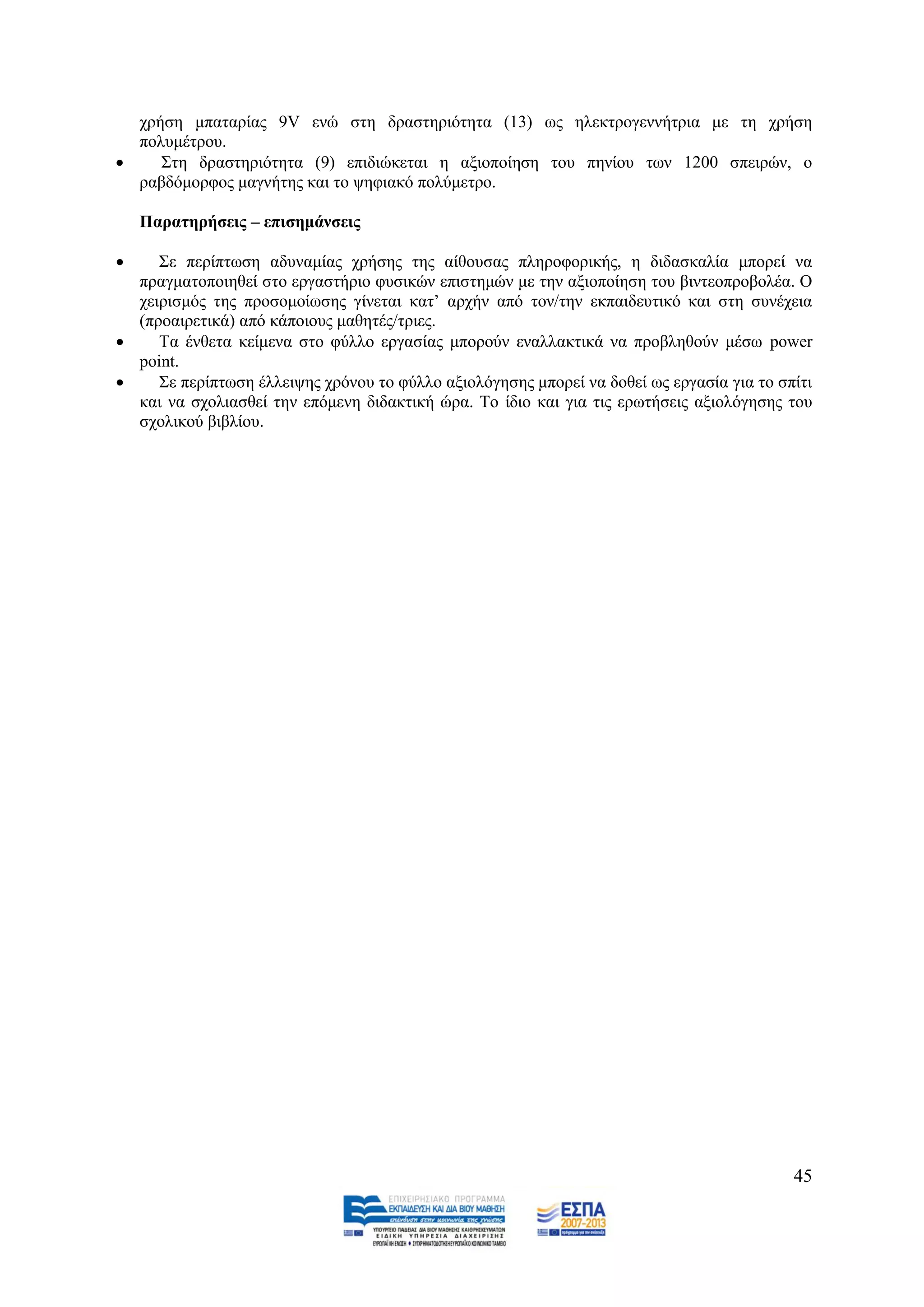 ρξήζε κπαηαξίαο 9V ελψ ζηε δξαζηεξηφηεηα (13) σο ειεθηξνγελλήηξηα κε ηε ρξήζε
  πνιπκέηξνπ.
    ΢ηε δξαζηεξηφηεηα (9) επηδηψθεηαη ε αμηνπνίεζε ηνπ πελίνπ ησλ 1200 ζπεηξψλ, ν
  ξαβδφκνξθνο καγλήηεο θαη ην ςεθηαθφ πνιχκεηξν.

    Παξαηεξήζεηο – επηζεκάλζεηο

    ΢ε πεξίπησζε αδπλακίαο ρξήζεο ηεο αίζνπζαο πιεξνθνξηθήο, ε δηδαζθαιία κπνξεί λα
  πξαγκαηνπνηεζεί ζην εξγαζηήξην θπζηθψλ επηζηεκψλ κε ηελ αμηνπνίεζε ηνπ βηληενπξνβνιέα. Ο
  ρεηξηζκφο ηεο πξνζνκνίσζεο γίλεηαη θαη‟ αξρήλ απφ ηνλ/ηελ εθπαηδεπηηθφ θαη ζηε ζπλέρεηα
  (πξναηξεηηθά) απφ θάπνηνπο καζεηέο/ηξηεο.
    Σα έλζεηα θείκελα ζην θχιιν εξγαζίαο κπνξνχλ ελαιιαθηηθά λα πξνβιεζνχλ κέζσ power
  point.
    ΢ε πεξίπησζε έιιεηςεο ρξφλνπ ην θχιιν αμηνιφγεζεο κπνξεί λα δνζεί σο εξγαζία γηα ην ζπίηη
  θαη λα ζρνιηαζζεί ηελ επφκελε δηδαθηηθή ψξα. Σν ίδην θαη γηα ηηο εξσηήζεηο αμηνιφγεζεο ηνπ
  ζρνιηθνχ βηβιίνπ.




                                                                                           45
 