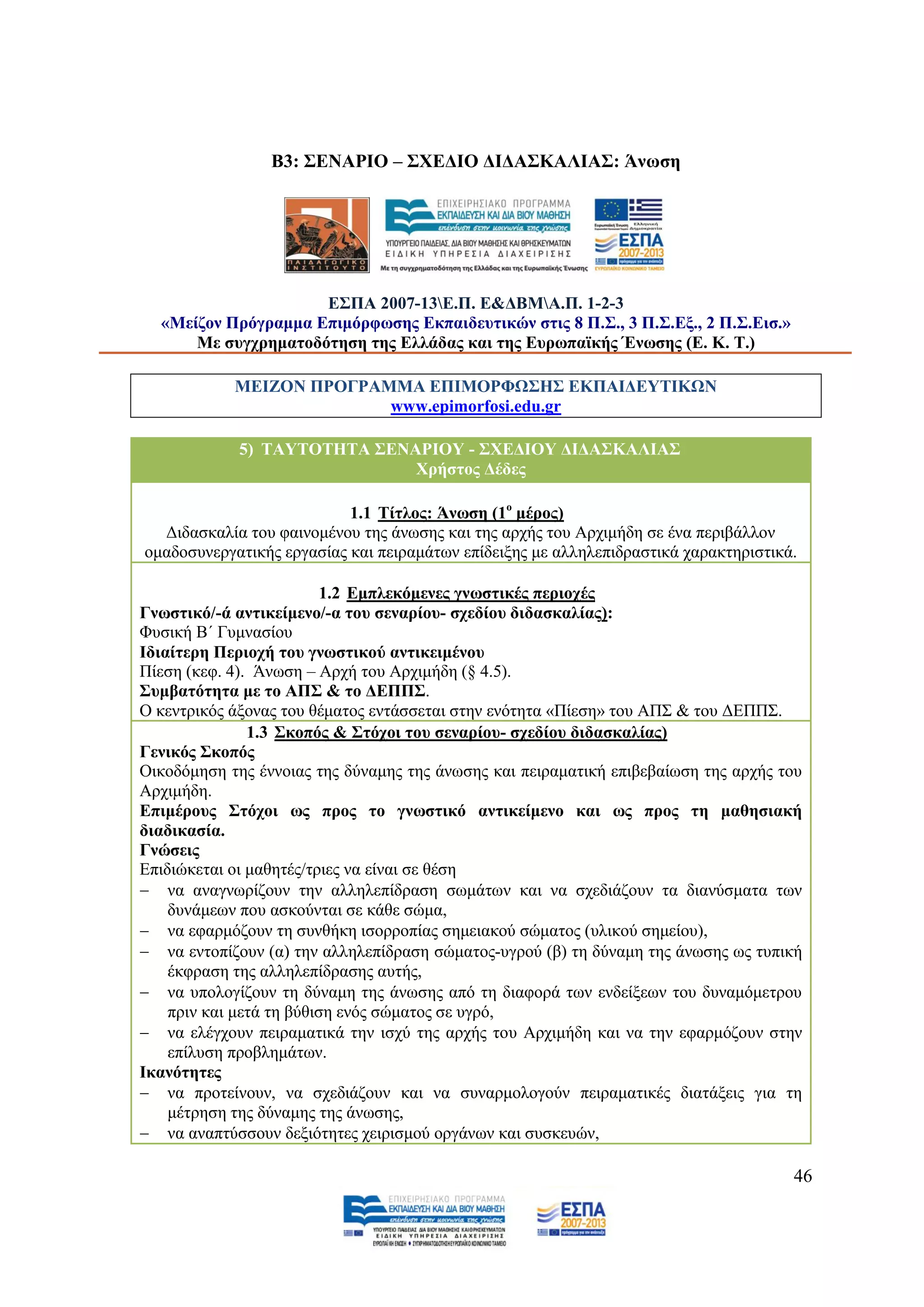 Β3: ΢ΔΝΑΡΗΟ – ΢ΥΔΓΗΟ ΓΗΓΑ΢ΚΑΛΗΑ΢: Άλσζε




                     Δ΢ΠΑ 2007-13Δ.Π. Δ&ΓΒΜΑ.Π. 1-2-3
  «Μείδνλ Πξφγξακκα Δπηκφξθσζεο Δθπαηδεπηηθψλ ζηηο 8 Π.΢., 3 Π.΢.Δμ., 2 Π.΢.Δηζ.»
      Με ζπγρξεκαηνδφηεζε ηεο Διιάδαο θαη ηεο Δπξσπατθήο Έλσζεο (Δ. Κ. Σ.)

            ΜΔΗΕΟΝ ΠΡΟΓΡΑΜΜΑ ΔΠΗΜΟΡΦΩ΢Ζ΢ ΔΚΠΑΗΓΔΤΣΗΚΩΝ
                          www.epimorfosi.edu.gr

             5) ΣΑΤΣΟΣΖΣΑ ΢ΔΝΑΡΗΟΤ - ΢ΥΔΓΗΟΤ ΓΗΓΑ΢ΚΑΛΗΑ΢
                              Υξήζηνο Γέδεο

                           1.1 Σίηινο: Άλσζε (1ν κέξνο)
  Γηδαζθαιία ηνπ θαηλνκέλνπ ηεο άλσζεο θαη ηεο αξρήο ηνπ Αξρηκήδε ζε έλα πεξηβάιινλ
νκαδνζπλεξγαηηθήο εξγαζίαο θαη πεηξακάησλ επίδεημεο κε αιιειεπηδξαζηηθά ραξαθηεξηζηηθά.

                          1.2 Δκπιεθφκελεο γλσζηηθέο πεξηνρέο
Γλσζηηθφ/-ά αληηθείκελν/-α ηνπ ζελαξίνπ- ζρεδίνπ δηδαζθαιίαο):
Φπζηθή Β΄ Γπκλαζίνπ
Ηδηαίηεξε Πεξηνρή ηνπ γλσζηηθνχ αληηθεηκέλνπ
Πίεζε (θεθ. 4). Άλσζε – Αξρή ηνπ Αξρηκήδε (§ 4.5).
΢πκβαηφηεηα κε ην ΑΠ΢ & ην ΓΔΠΠ΢.
Ο θεληξηθφο άμνλαο ηνπ ζέκαηνο εληάζζεηαη ζηελ ελφηεηα «Πίεζε» ηνπ ΑΠ΢ & ηνπ ΓΔΠΠ΢.
               1.3 ΢θνπφο & ΢ηφρνη ηνπ ζελαξίνπ- ζρεδίνπ δηδαζθαιίαο)
Γεληθφο ΢θνπφο
Οηθνδφκεζε ηεο έλλνηαο ηεο δχλακεο ηεο άλσζεο θαη πεηξακαηηθή επηβεβαίσζε ηεο αξρήο ηνπ
Αξρηκήδε.
Δπηκέξνπο ΢ηφρνη σο πξνο ην γλσζηηθφ αληηθείκελν θαη σο πξνο ηε καζεζηαθή
δηαδηθαζία.
Γλψζεηο
Δπηδηψθεηαη νη καζεηέο/ηξηεο λα είλαη ζε ζέζε
 λα αλαγλσξίδνπλ ηελ αιιειεπίδξαζε ζσκάησλ θαη λα ζρεδηάδνπλ ηα δηαλχζκαηα ησλ
    δπλάκεσλ πνπ αζθνχληαη ζε θάζε ζψκα,
 λα εθαξκφδνπλ ηε ζπλζήθε ηζνξξνπίαο ζεκεηαθνχ ζψκαηνο (πιηθνχ ζεκείνπ),
 λα εληνπίδνπλ (α) ηελ αιιειεπίδξαζε ζψκαηνο-πγξνχ (β) ηε δχλακε ηεο άλσζεο σο ηππηθή
    έθθξαζε ηεο αιιειεπίδξαζεο απηήο,
 λα ππνινγίδνπλ ηε δχλακε ηεο άλσζεο απφ ηε δηαθνξά ησλ ελδείμεσλ ηνπ δπλακφκεηξνπ
    πξηλ θαη κεηά ηε βχζηζε ελφο ζψκαηνο ζε πγξφ,
 λα ειέγρνπλ πεηξακαηηθά ηελ ηζρχ ηεο αξρήο ηνπ Αξρηκήδε θαη λα ηελ εθαξκφδνπλ ζηελ
    επίιπζε πξνβιεκάησλ.
Ηθαλφηεηεο
 λα πξνηείλνπλ, λα ζρεδηάδνπλ θαη λα ζπλαξκνινγνχλ πεηξακαηηθέο δηαηάμεηο γηα ηε
    κέηξεζε ηεο δχλακεο ηεο άλσζεο,
 λα αλαπηχζζνπλ δεμηφηεηεο ρεηξηζκνχ νξγάλσλ θαη ζπζθεπψλ,

                                                                                      46
 