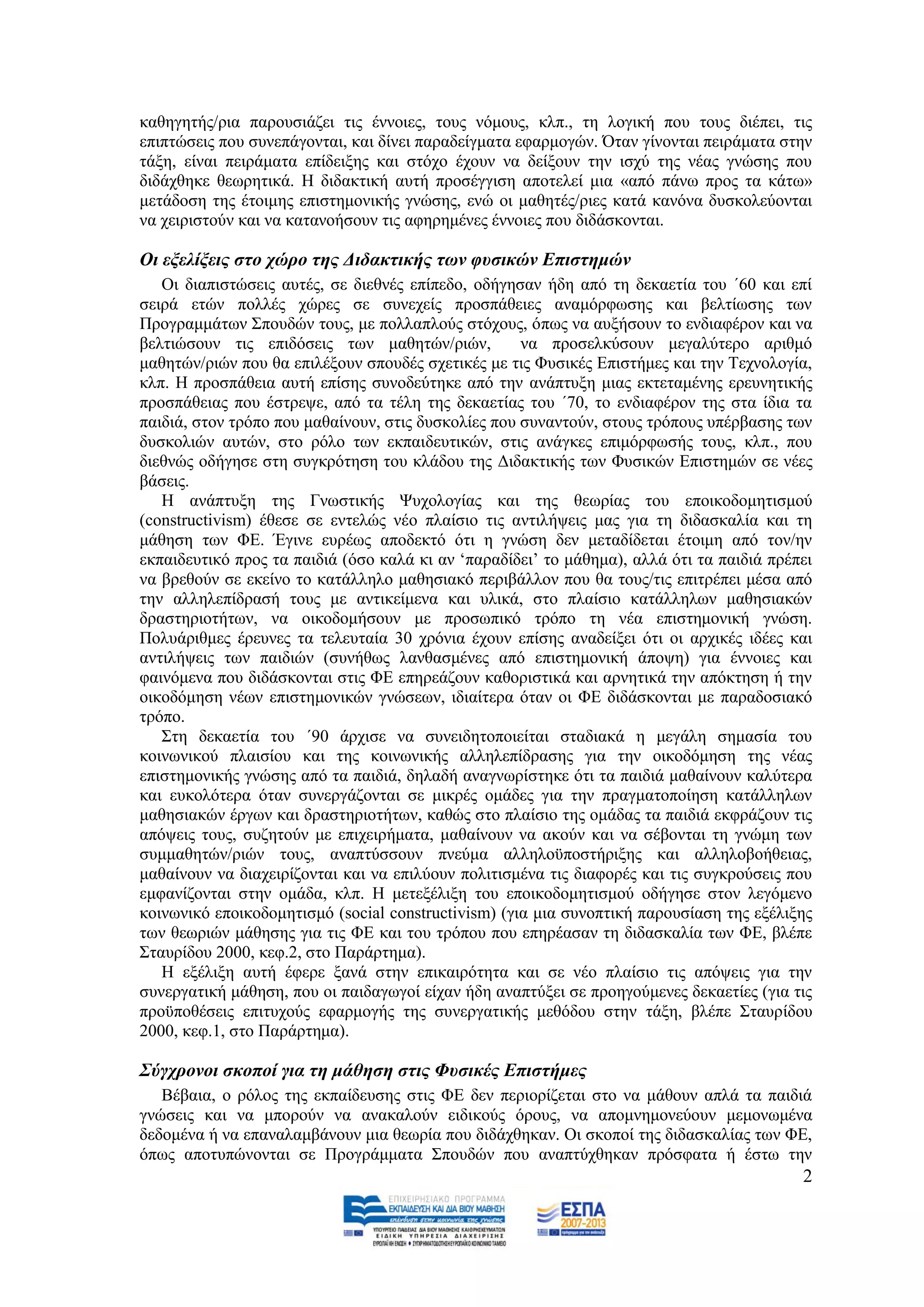 θαζεγεηήο/ξηα παξνπζηάδεη ηηο έλλνηεο, ηνπο λφκνπο, θιπ., ηε ινγηθή πνπ ηνπο δηέπεη, ηηο
επηπηψζεηο πνπ ζπλεπάγνληαη, θαη δίλεη παξαδείγκαηα εθαξκνγψλ. Όηαλ γίλνληαη πεηξάκαηα ζηελ
ηάμε, είλαη πεηξάκαηα επίδεημεο θαη ζηφρν έρνπλ λα δείμνπλ ηελ ηζρχ ηεο λέαο γλψζεο πνπ
δηδάρζεθε ζεσξεηηθά. Ζ δηδαθηηθή απηή πξνζέγγηζε απνηειεί κηα «απφ πάλσ πξνο ηα θάησ»
κεηάδνζε ηεο έηνηκεο επηζηεκνληθήο γλψζεο, ελψ νη καζεηέο/ξηεο θαηά θαλφλα δπζθνιεχνληαη
λα ρεηξηζηνχλ θαη λα θαηαλνήζνπλ ηηο αθεξεκέλεο έλλνηεο πνπ δηδάζθνληαη.

Οη εμειίμεηο ζην ρώξν ηεο Γηδαθηηθήο ησλ θπζηθώλ Δπηζηεκώλ
   Οη δηαπηζηψζεηο απηέο, ζε δηεζλέο επίπεδν, νδήγεζαλ ήδε απφ ηε δεθαεηία ηνπ ΄60 θαη επί
ζεηξά εηψλ πνιιέο ρψξεο ζε ζπλερείο πξνζπάζεηεο αλακφξθσζεο θαη βειηίσζεο ησλ
Πξνγξακκάησλ ΢πνπδψλ ηνπο, κε πνιιαπινχο ζηφρνπο, φπσο λα απμήζνπλ ην ελδηαθέξνλ θαη λα
βειηηψζνπλ ηηο επηδφζεηο ησλ καζεηψλ/ξηψλ,           λα πξνζειθχζνπλ κεγαιχηεξν αξηζκφ
καζεηψλ/ξηψλ πνπ ζα επηιέμνπλ ζπνπδέο ζρεηηθέο κε ηηο Φπζηθέο Δπηζηήκεο θαη ηελ Σερλνινγία,
θιπ. Ζ πξνζπάζεηα απηή επίζεο ζπλνδεχηεθε απφ ηελ αλάπηπμε κηαο εθηεηακέλεο εξεπλεηηθήο
πξνζπάζεηαο πνπ έζηξεςε, απφ ηα ηέιε ηεο δεθαεηίαο ηνπ ΄70, ην ελδηαθέξνλ ηεο ζηα ίδηα ηα
παηδηά, ζηνλ ηξφπν πνπ καζαίλνπλ, ζηηο δπζθνιίεο πνπ ζπλαληνχλ, ζηνπο ηξφπνπο ππέξβαζεο ησλ
δπζθνιηψλ απηψλ, ζην ξφιν ησλ εθπαηδεπηηθψλ, ζηηο αλάγθεο επηκφξθσζήο ηνπο, θιπ., πνπ
δηεζλψο νδήγεζε ζηε ζπγθξφηεζε ηνπ θιάδνπ ηεο Γηδαθηηθήο ησλ Φπζηθψλ Δπηζηεκψλ ζε λέεο
βάζεηο.
   Ζ αλάπηπμε ηεο Γλσζηηθήο Φπρνινγίαο θαη ηεο ζεσξίαο ηνπ επνηθνδνκεηηζκνχ
(constructivism) έζεζε ζε εληειψο λέν πιαίζην ηηο αληηιήςεηο καο γηα ηε δηδαζθαιία θαη ηε
κάζεζε ησλ ΦΔ. Έγηλε επξέσο απνδεθηφ φηη ε γλψζε δελ κεηαδίδεηαη έηνηκε απφ ηνλ/ελ
εθπαηδεπηηθφ πξνο ηα παηδηά (φζν θαιά θη αλ „παξαδίδεη‟ ην κάζεκα), αιιά φηη ηα παηδηά πξέπεη
λα βξεζνχλ ζε εθείλν ην θαηάιιειν καζεζηαθφ πεξηβάιινλ πνπ ζα ηνπο/ηηο επηηξέπεη κέζα απφ
ηελ αιιειεπίδξαζή ηνπο κε αληηθείκελα θαη πιηθά, ζην πιαίζην θαηάιιεισλ καζεζηαθψλ
δξαζηεξηνηήησλ, λα νηθνδνκήζνπλ κε πξνζσπηθφ ηξφπν ηε λέα επηζηεκνληθή γλψζε.
Πνιπάξηζκεο έξεπλεο ηα ηειεπηαία 30 ρξφληα έρνπλ επίζεο αλαδείμεη φηη νη αξρηθέο ηδέεο θαη
αληηιήςεηο ησλ παηδηψλ (ζπλήζσο ιαλζαζκέλεο απφ επηζηεκνληθή άπνςε) γηα έλλνηεο θαη
θαηλφκελα πνπ δηδάζθνληαη ζηηο ΦΔ επεξεάδνπλ θαζνξηζηηθά θαη αξλεηηθά ηελ απφθηεζε ή ηελ
νηθνδφκεζε λέσλ επηζηεκνληθψλ γλψζεσλ, ηδηαίηεξα φηαλ νη ΦΔ δηδάζθνληαη κε παξαδνζηαθφ
ηξφπν.
   ΢ηε δεθαεηία ηνπ ΄90 άξρηζε λα ζπλεηδεηνπνηείηαη ζηαδηαθά ε κεγάιε ζεκαζία ηνπ
θνηλσληθνχ πιαηζίνπ θαη ηεο θνηλσληθήο αιιειεπίδξαζεο γηα ηελ νηθνδφκεζε ηεο λέαο
επηζηεκνληθήο γλψζεο απφ ηα παηδηά, δειαδή αλαγλσξίζηεθε φηη ηα παηδηά καζαίλνπλ θαιχηεξα
θαη επθνιφηεξα φηαλ ζπλεξγάδνληαη ζε κηθξέο νκάδεο γηα ηελ πξαγκαηνπνίεζε θαηάιιεισλ
καζεζηαθψλ έξγσλ θαη δξαζηεξηνηήησλ, θαζψο ζην πιαίζην ηεο νκάδαο ηα παηδηά εθθξάδνπλ ηηο
απφςεηο ηνπο, ζπδεηνχλ κε επηρεηξήκαηα, καζαίλνπλ λα αθνχλ θαη λα ζέβνληαη ηε γλψκε ησλ
ζπκκαζεηψλ/ξηψλ ηνπο, αλαπηχζζνπλ πλεχκα αιιεινυπνζηήξημεο θαη αιιεινβνήζεηαο,
καζαίλνπλ λα δηαρεηξίδνληαη θαη λα επηιχνπλ πνιηηηζκέλα ηηο δηαθνξέο θαη ηηο ζπγθξνχζεηο πνπ
εκθαλίδνληαη ζηελ νκάδα, θιπ. Ζ κεηεμέιημε ηνπ επνηθνδνκεηηζκνχ νδήγεζε ζηνλ ιεγφκελν
θνηλσληθφ επνηθνδνκεηηζκφ (social constructivism) (γηα κηα ζπλνπηηθή παξνπζίαζε ηεο εμέιημεο
ησλ ζεσξηψλ κάζεζεο γηα ηηο ΦΔ θαη ηνπ ηξφπνπ πνπ επεξέαζαλ ηε δηδαζθαιία ησλ ΦΔ, βιέπε
΢ηαπξίδνπ 2000, θεθ.2, ζην Παξάξηεκα).
   Ζ εμέιημε απηή έθεξε μαλά ζηελ επηθαηξφηεηα θαη ζε λέν πιαίζην ηηο απφςεηο γηα ηελ
ζπλεξγαηηθή κάζεζε, πνπ νη παηδαγσγνί είραλ ήδε αλαπηχμεη ζε πξνεγνχκελεο δεθαεηίεο (γηα ηηο
πξνυπνζέζεηο επηηπρνχο εθαξκνγήο ηεο ζπλεξγαηηθήο κεζφδνπ ζηελ ηάμε, βιέπε ΢ηαπξίδνπ
2000, θεθ.1, ζην Παξάξηεκα).

΢ύγρξνλνη ζθνπνί γηα ηε κάζεζε ζηηο Φπζηθέο Δπηζηήκεο
   Βέβαηα, ν ξφινο ηεο εθπαίδεπζεο ζηηο ΦΔ δελ πεξηνξίδεηαη ζην λα κάζνπλ απιά ηα παηδηά
γλψζεηο θαη λα κπνξνχλ λα αλαθαινχλ εηδηθνχο φξνπο, λα απνκλεκνλεχνπλ κεκνλσκέλα
δεδνκέλα ή λα επαλαιακβάλνπλ κηα ζεσξία πνπ δηδάρζεθαλ. Οη ζθνπνί ηεο δηδαζθαιίαο ησλ ΦΔ,
φπσο απνηππψλνληαη ζε Πξνγξάκκαηα ΢πνπδψλ πνπ αλαπηχρζεθαλ πξφζθαηα ή έζησ ηελ
                                                                                           2
 